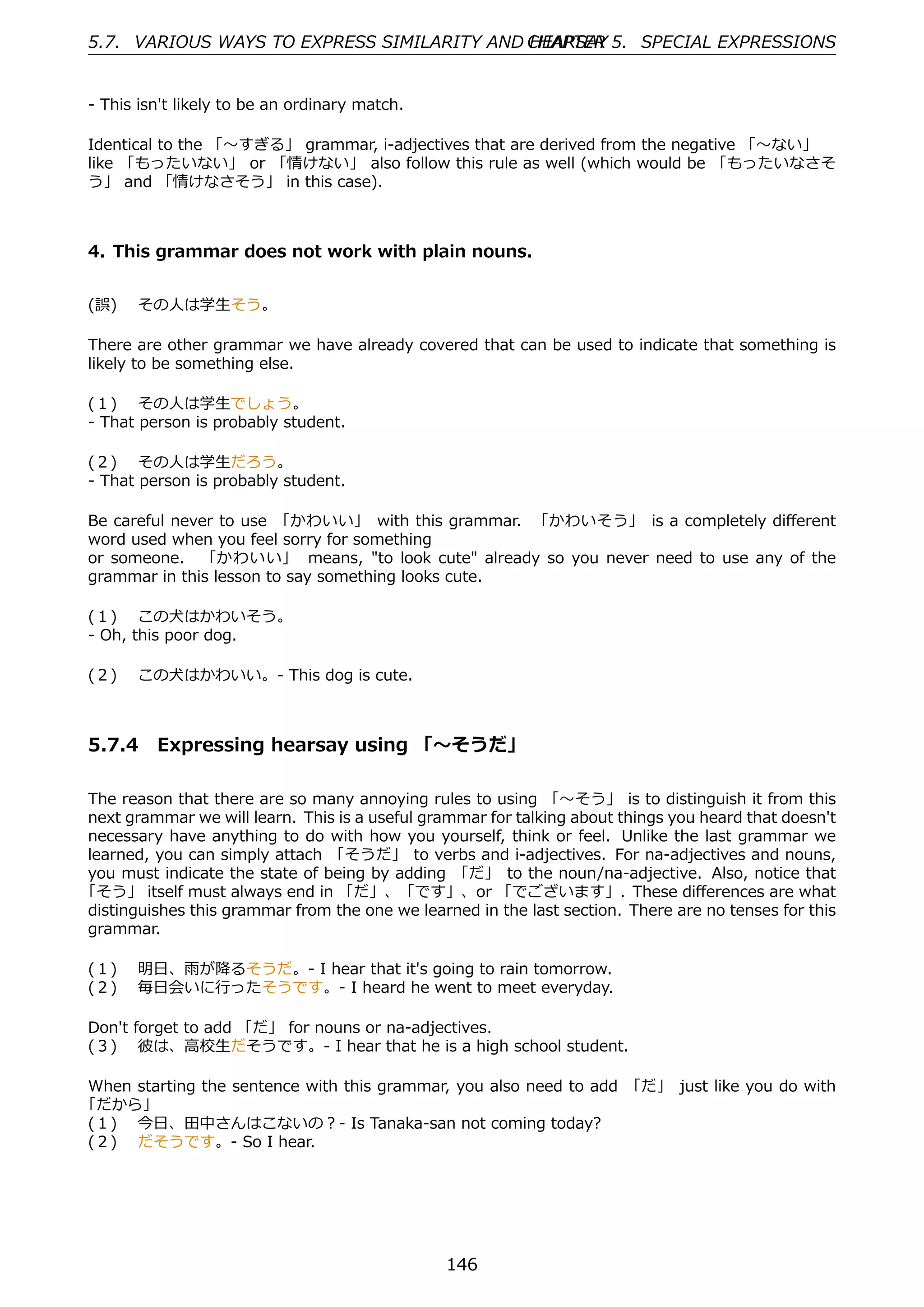 5.7. VARIOUS WAYS TO EXPRESS SIMILARITY AND CHAPTER 5. SPECIAL EXPRESSIONS
                                            HEARSAY


- This isn't likely to be an ordinary match.

Identical to the 「〜すぎる」 grammar, i-adjectives that are derived from the negative 「〜ない」
like 「もったいない」 or 「情けない」 also follow this rule as well (which would be 「もったいなさそ
う」 and 「情けなさそう」 in this case).



4. This grammar does not work with plain nouns.


(誤)  その⼈は学⽣そう。

There are other grammar we have already covered that can be used to indicate that something is
likely to be something else.

(１)  その⼈は学⽣でしょう。
- That person is probably student.

(２)  その⼈は学⽣だろう。
- That person is probably student.

Be careful never to use 「かわいい」 with this grammar. 「かわいそう」 is a completely diﬀerent
word used when you feel sorry for something
or someone. 「かわいい」 means, "to look cute" already so you never need to use any of the
grammar in this lesson to say something looks cute.

(１)  この⽝はかわいそう。
- Oh, this poor dog.

(２)  この⽝はかわいい。- This dog is cute.



5.7.4 Expressing hearsay using 「〜そうだ」

The reason that there are so many annoying rules to using 「〜そう」 is to distinguish it from this
next grammar we will learn. This is a useful grammar for talking about things you heard that doesn't
necessary have anything to do with how you yourself, think or feel. Unlike the last grammar we
learned, you can simply attach 「そうだ」 to verbs and i-adjectives. For na-adjectives and nouns,
you must indicate the state of being by adding 「だ」 to the noun/na-adjective. Also, notice that
「そう」 itself must always end in 「だ」、「です」、or 「でございます」. These diﬀerences are what
distinguishes this grammar from the one we learned in the last section. There are no tenses for this
grammar.

(１)  明⽇、⾬が降るそうだ。- I hear that it's going to rain tomorrow.
(２)  毎⽇会いに⾏ったそうです。- I heard he went to meet everyday.

Don't forget to add 「だ」 for nouns or na-adjectives.
(３)  彼は、⾼校⽣だそうです。- I hear that he is a high school student.

When starting the sentence with this grammar, you also need to add 「だ」 just like you do with
「だから」
(１)  今⽇、⽥中さんはこないの？- Is Tanaka-san not coming today?
(２)  だそうです。- So I hear.




                                                146
 