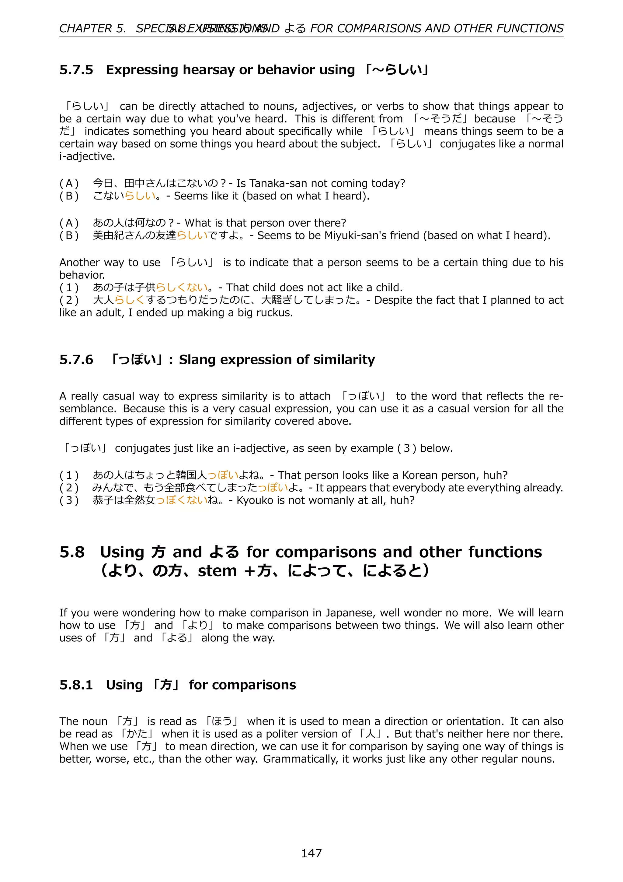 CHAPTER 5. SPECIAL EXPRESSIONS よる FOR COMPARISONS AND OTHER FUNCTIONS
                5.8. USING ⽅ AND


5.7.5 Expressing hearsay or behavior using 「〜らしい」

 「らしい」 can be directly attached to nouns, adjectives, or verbs to show that things appear to
be a certain way due to what you've heard. This is diﬀerent from 「〜そうだ」 because 「〜そう
だ」 indicates something you heard about speciﬁcally while 「らしい」 means things seem to be a
certain way based on some things you heard about the subject. 「らしい」 conjugates like a normal
i-adjective.

(Ａ)  今⽇、⽥中さんはこないの？- Is Tanaka-san not coming today?
(Ｂ)  こないらしい。- Seems like it (based on what I heard).

(Ａ)  あの⼈は何なの？- What is that person over there?
(Ｂ)  美由紀さんの友達らしいですよ。- Seems to be Miyuki-san's friend (based on what I heard).

Another way to use 「らしい」 is to indicate that a person seems to be a certain thing due to his
behavior.
(１)  あの⼦は⼦供らしくない。- That child does not act like a child.
(２)  ⼤⼈らしくするつもりだったのに、⼤騒ぎしてしまった。- Despite the fact that I planned to act
like an adult, I ended up making a big ruckus.



5.7.6 「っぽい」: Slang expression of similarity

A really casual way to express similarity is to attach 「っぽい」 to the word that reﬂects the re-
semblance. Because this is a very casual expression, you can use it as a casual version for all the
diﬀerent types of expression for similarity covered above.

「っぽい」 conjugates just like an i-adjective, as seen by example (３) below.

(１)  あの⼈はちょっと韓国⼈っぽいよね。- That person looks like a Korean person, huh?
(２)  みんなで、もう全部⾷べてしまったっぽいよ。- It appears that everybody ate everything already.
(３)  恭⼦は全然⼥っぽくないね。- Kyouko is not womanly at all, huh?




5.8   Using ⽅ and よる for comparisons and other functions  
      （より、の⽅、stem ＋⽅、によって、によると）

If you were wondering how to make comparison in Japanese, well wonder no more. We will learn
how to use 「⽅」 and 「より」 to make comparisons between two things. We will also learn other
uses of 「⽅」 and 「よる」 along the way.



5.8.1 Using 「⽅」 for comparisons

The noun 「⽅」 is read as 「ほう」 when it is used to mean a direction or orientation. It can also
be read as 「かた」 when it is used as a politer version of 「⼈」. But that's neither here nor there.
When we use 「⽅」 to mean direction, we can use it for comparison by saying one way of things is
better, worse, etc., than the other way. Grammatically, it works just like any other regular nouns.




                                               147
 