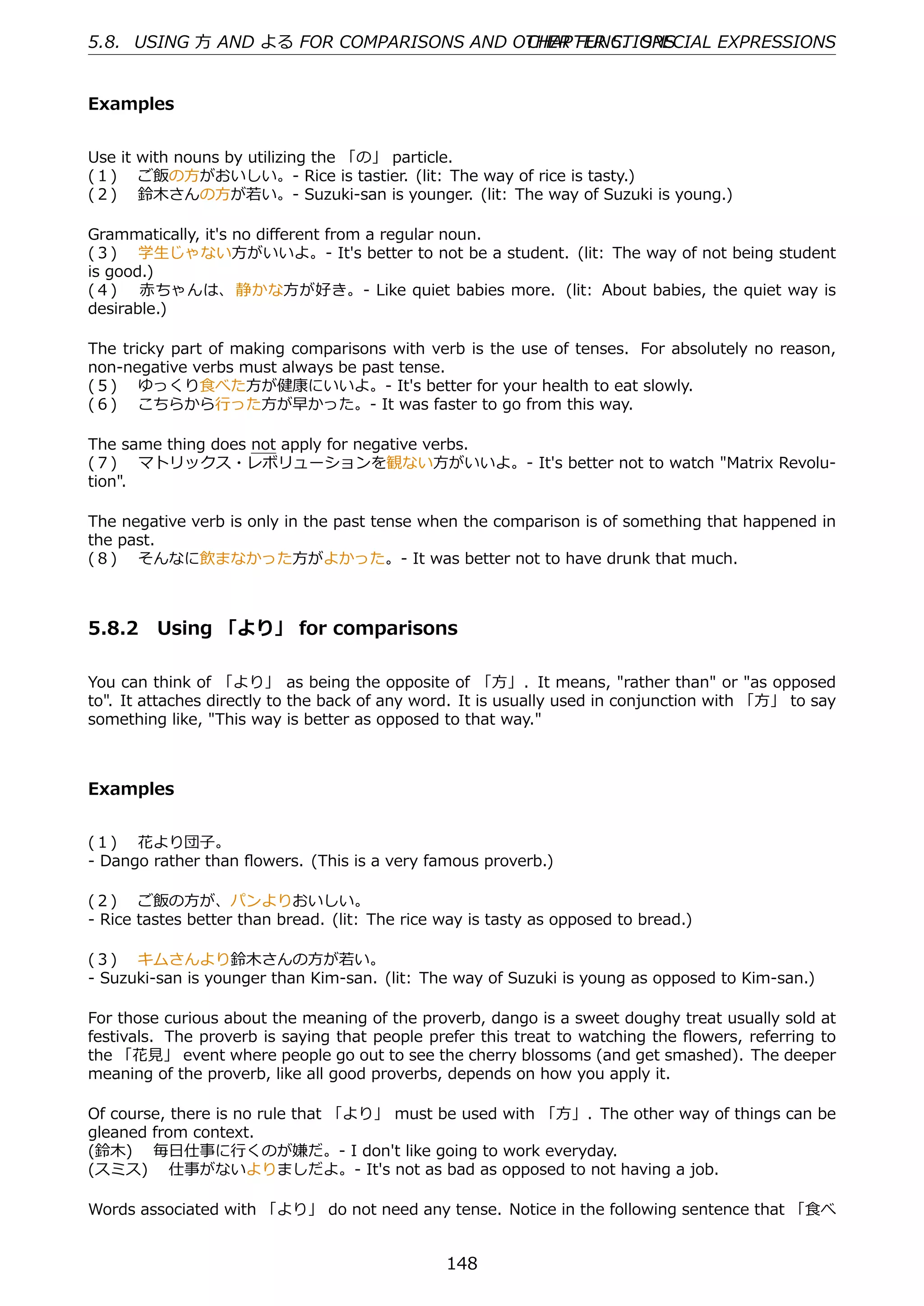 5.8. USING ⽅ AND よる FOR COMPARISONS AND OTHER FUNCTIONS
                                         CHAPTER 5. SPECIAL EXPRESSIONS


Examples


Use it with nouns by utilizing the 「の」 particle.
(１)  ご飯の⽅がおいしい。- Rice is tastier. (lit: The way of rice is tasty.)
(２)  鈴⽊さんの⽅が若い。- Suzuki-san is younger. (lit: The way of Suzuki is young.)

Grammatically, it's no diﬀerent from a regular noun.
(３)  学⽣じゃない⽅がいいよ。- It's better to not be a student. (lit: The way of not being student
is good.)
(４)  ⾚ちゃんは、 静かな⽅が好き。- Like quiet babies more. (lit: About babies, the quiet way is
desirable.)

The tricky part of making comparisons with verb is the use of tenses. For absolutely no reason,
non-negative verbs must always be past tense.
(５)  ゆっくり⾷べた⽅が健康にいいよ。- It's better for your health to eat slowly.
(６)  こちらから⾏った⽅が早かった。- It was faster to go from this way.

The same thing does not apply for negative verbs.
(７)  マトリックス・レボリューションを観ない⽅がいいよ。- It's better not to watch "Matrix Revolu-
tion".

The negative verb is only in the past tense when the comparison is of something that happened in
the past.
(８)  そんなに飲まなかった⽅がよかった。- It was better not to have drunk that much.



5.8.2 Using 「より」 for comparisons

You can think of 「より」 as being the opposite of 「⽅」. It means, "rather than" or "as opposed
to". It attaches directly to the back of any word. It is usually used in conjunction with 「⽅」 to say
something like, "This way is better as opposed to that way."



Examples


(１)  花より団⼦。
- Dango rather than ﬂowers. (This is a very famous proverb.)

(２)  ご飯の⽅が、パンよりおいしい。
- Rice tastes better than bread. (lit: The rice way is tasty as opposed to bread.)

(３)  キムさんより鈴⽊さんの⽅が若い。
- Suzuki-san is younger than Kim-san. (lit: The way of Suzuki is young as opposed to Kim-san.)

For those curious about the meaning of the proverb, dango is a sweet doughy treat usually sold at
festivals. The proverb is saying that people prefer this treat to watching the ﬂowers, referring to
the 「花⾒」 event where people go out to see the cherry blossoms (and get smashed). The deeper
meaning of the proverb, like all good proverbs, depends on how you apply it.

Of course, there is no rule that 「より」 must be used with 「⽅」. The other way of things can be
gleaned from context.
(鈴⽊)  毎⽇仕事に⾏くのが嫌だ。- I don't like going to work everyday.
(スミス)  仕事がないよりましだよ。- It's not as bad as opposed to not having a job.

Words associated with 「より」 do not need any tense. Notice in the following sentence that 「⾷べ


                                                148
 