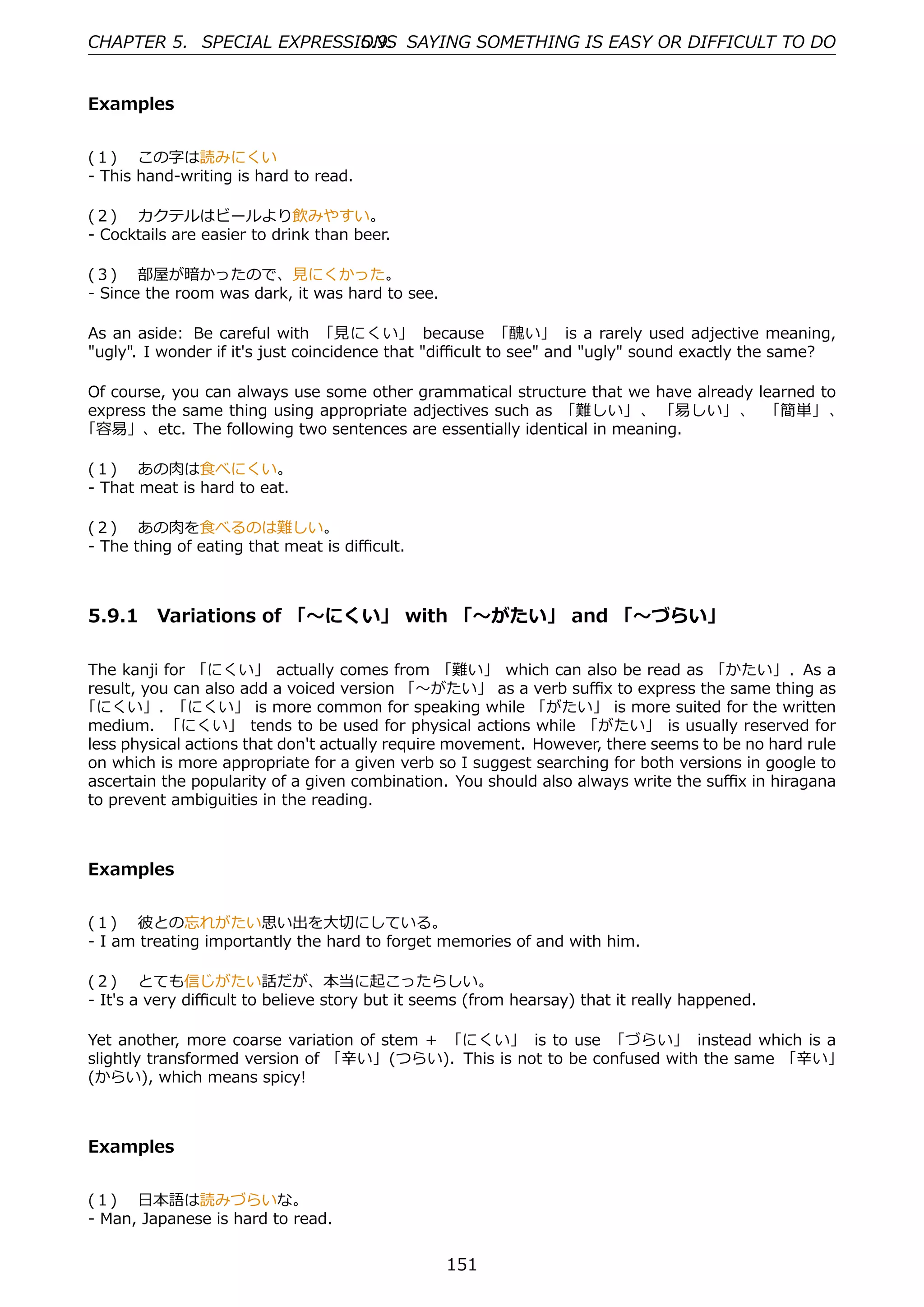 CHAPTER 5. SPECIAL EXPRESSIONS SAYING SOMETHING IS EASY OR DIFFICULT TO DO
                           5.9.


Examples


(１)  この字は読みにくい
- This hand-writing is hard to read.

(２)  カクテルはビールより飲みやすい。
- Cocktails are easier to drink than beer.

(３)  部屋が暗かったので、⾒にくかった。
- Since the room was dark, it was hard to see.

As an aside: Be careful with 「⾒にくい」 because 「醜い」 is a rarely used adjective meaning,
"ugly". I wonder if it's just coincidence that "diﬃcult to see" and "ugly" sound exactly the same?

Of course, you can always use some other grammatical structure that we have already learned to
express the same thing using appropriate adjectives such as 「難しい」 、 「易しい」 、 「簡単」 、
「容易」、etc. The following two sentences are essentially identical in meaning.

(１)  あの⾁は⾷べにくい。
- That meat is hard to eat.

(２)  あの⾁を⾷べるのは難しい。
- The thing of eating that meat is diﬃcult.



5.9.1 Variations of 「〜にくい」 with 「〜がたい」 and 「〜づらい」

The kanji for 「にくい」 actually comes from 「難い」 which can also be read as 「かたい」. As a
result, you can also add a voiced version 「〜がたい」 as a verb suﬃx to express the same thing as
「にくい」. 「にくい」 is more common for speaking while 「がたい」 is more suited for the written
medium. 「にくい」 tends to be used for physical actions while 「がたい」 is usually reserved for
less physical actions that don't actually require movement. However, there seems to be no hard rule
on which is more appropriate for a given verb so I suggest searching for both versions in google to
ascertain the popularity of a given combination. You should also always write the suﬃx in hiragana
to prevent ambiguities in the reading.



Examples


(１)  彼との忘れがたい思い出を⼤切にしている。
- I am treating importantly the hard to forget memories of and with him.

(２)  とても信じがたい話だが、本当に起こったらしい。
- It's a very diﬃcult to believe story but it seems (from hearsay) that it really happened.

Yet another, more coarse variation of stem + 「にくい」 is to use 「づらい」 instead which is a
slightly transformed version of 「⾟い」(つらい). This is not to be confused with the same 「⾟い」
(からい), which means spicy!



Examples


(１)  ⽇本語は読みづらいな。
- Man, Japanese is hard to read.


                                                 151
 