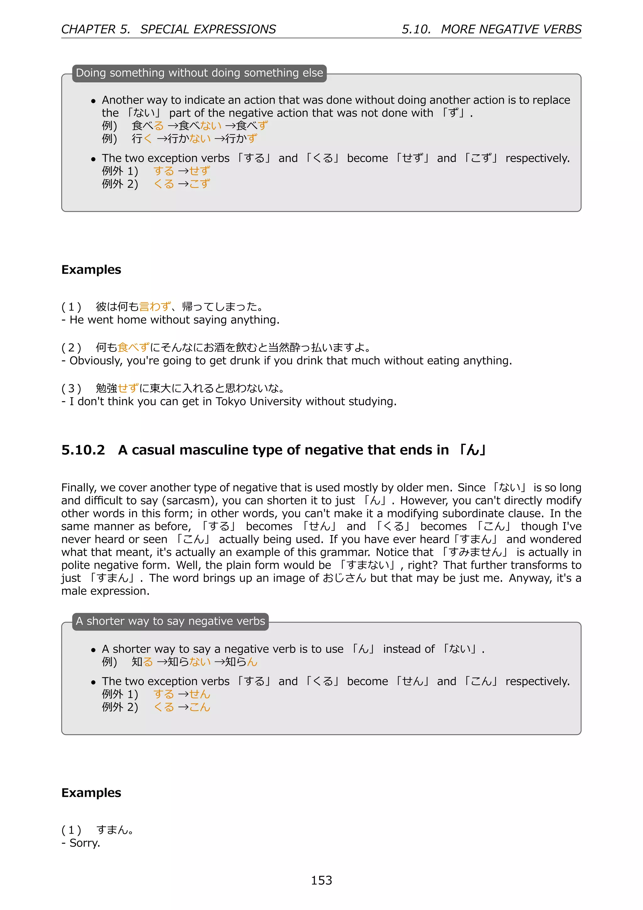 CHAPTER 5. SPECIAL EXPRESSIONS                                      5.10. MORE NEGATIVE VERBS


  D
  . oing something without doing something else

      • Another way to indicate an action that was done without doing another action is to replace
        the 「ない」 part of the negative action that was not done with 「ず」.
        例)  ⾷べる →⾷べない →⾷べず
  .     例)  ⾏く →⾏かない →⾏かず                         .
      • The two exception verbs 「する」 and 「くる」 become 「せず」 and 「こず」 respectively.
        例外 1)  する →せず
        例外 2)  くる →こず




Examples


(１)  彼は何も⾔わず、帰ってしまった。
- He went home without saying anything.

(２)  何も⾷べずにそんなにお酒を飲むと当然酔っ払いますよ。
- Obviously, you're going to get drunk if you drink that much without eating anything.

(３)  勉強せずに東⼤に⼊れると思わないな。
- I don't think you can get in Tokyo University without studying.



5.10.2 A casual masculine type of negative that ends in 「ん」

Finally, we cover another type of negative that is used mostly by older men. Since 「ない」 is so long
and diﬃcult to say (sarcasm), you can shorten it to just 「ん」. However, you can't directly modify
other words in this form; in other words, you can't make it a modifying subordinate clause. In the
same manner as before, 「する」 becomes 「せん」 and 「くる」 becomes 「こん」 though I've
never heard or seen 「こん」 actually being used. If you have ever heard ｢すまん」 and wondered
what that meant, it's actually an example of this grammar. Notice that 「すみません」 is actually in
polite negative form. Well, the plain form would be 「すまない」, right? That further transforms to
just 「すまん」. The word brings up an image of おじさん but that may be just me. Anyway, it's a
male expression.

  A
  . shorter way to say negative verbs

      • A shorter way to say a negative verb is to use 「ん」 instead of 「ない」.
        例)  知る →知らない →知らん
  .                                               .
      • The two exception verbs 「する」 and 「くる」 become 「せん」 and 「こん」 respectively.
        例外 1)  する →せん
        例外 2)  くる →こん




Examples


(１)  すまん。
- Sorry.


                                                153
 