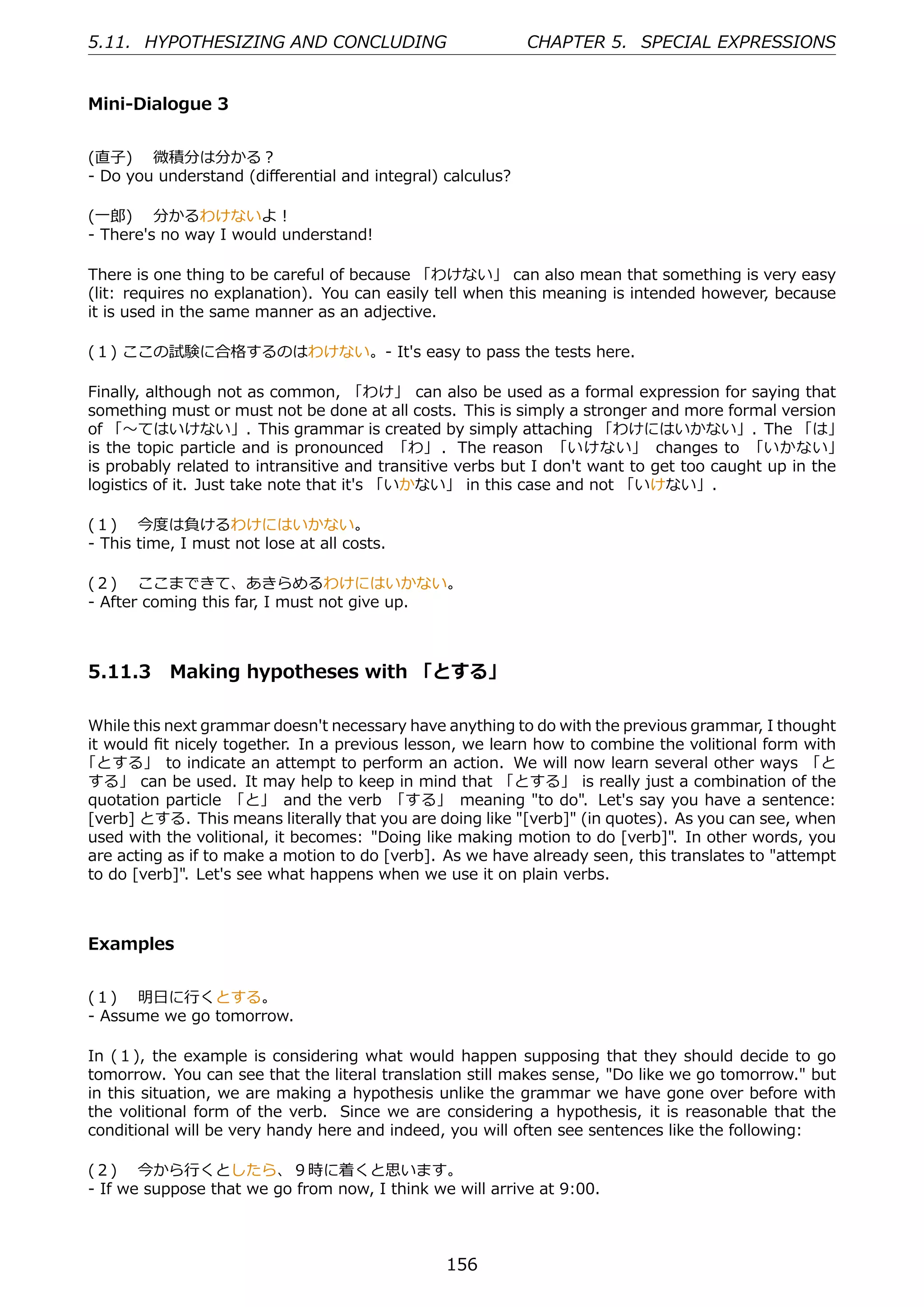 5.11. HYPOTHESIZING AND CONCLUDING                         CHAPTER 5. SPECIAL EXPRESSIONS


Mini-Dialogue 3


(直⼦)  微積分は分かる？
- Do you understand (diﬀerential and integral) calculus?

(⼀郎)  分かるわけないよ！
- There's no way I would understand!

There is one thing to be careful of because 「わけない」 can also mean that something is very easy
(lit: requires no explanation). You can easily tell when this meaning is intended however, because
it is used in the same manner as an adjective.

(１) ここの試験に合格するのはわけない。- It's easy to pass the tests here.

Finally, although not as common, 「わけ」 can also be used as a formal expression for saying that
something must or must not be done at all costs. This is simply a stronger and more formal version
of 「〜てはいけない」. This grammar is created by simply attaching 「わけにはいかない」. The 「は」
is the topic particle and is pronounced 「わ」 . The reason 「いけない」 changes to 「いかない」
is probably related to intransitive and transitive verbs but I don't want to get too caught up in the
logistics of it. Just take note that it's 「いかない」 in this case and not 「いけない」.

(１)  今度は負けるわけにはいかない。
- This time, I must not lose at all costs.

(２)  ここまできて、あきらめるわけにはいかない。
- After coming this far, I must not give up.



5.11.3 Making hypotheses with 「とする」

While this next grammar doesn't necessary have anything to do with the previous grammar, I thought
it would ﬁt nicely together. In a previous lesson, we learn how to combine the volitional form with
「とする」 to indicate an attempt to perform an action. We will now learn several other ways 「と
する」 can be used. It may help to keep in mind that 「とする」 is really just a combination of the
quotation particle 「と」 and the verb 「する」 meaning "to do". Let's say you have a sentence:
[verb] とする. This means literally that you are doing like "[verb]" (in quotes). As you can see, when
used with the volitional, it becomes: "Doing like making motion to do [verb]". In other words, you
are acting as if to make a motion to do [verb]. As we have already seen, this translates to "attempt
to do [verb]". Let's see what happens when we use it on plain verbs.



Examples


(１)  明⽇に⾏くとする。
- Assume we go tomorrow.

In (１), the example is considering what would happen supposing that they should decide to go
tomorrow. You can see that the literal translation still makes sense, "Do like we go tomorrow." but
in this situation, we are making a hypothesis unlike the grammar we have gone over before with
the volitional form of the verb. Since we are considering a hypothesis, it is reasonable that the
conditional will be very handy here and indeed, you will often see sentences like the following:

(２)  今から⾏くとしたら、９時に着くと思います。
- If we suppose that we go from now, I think we will arrive at 9:00.



                                                156
 