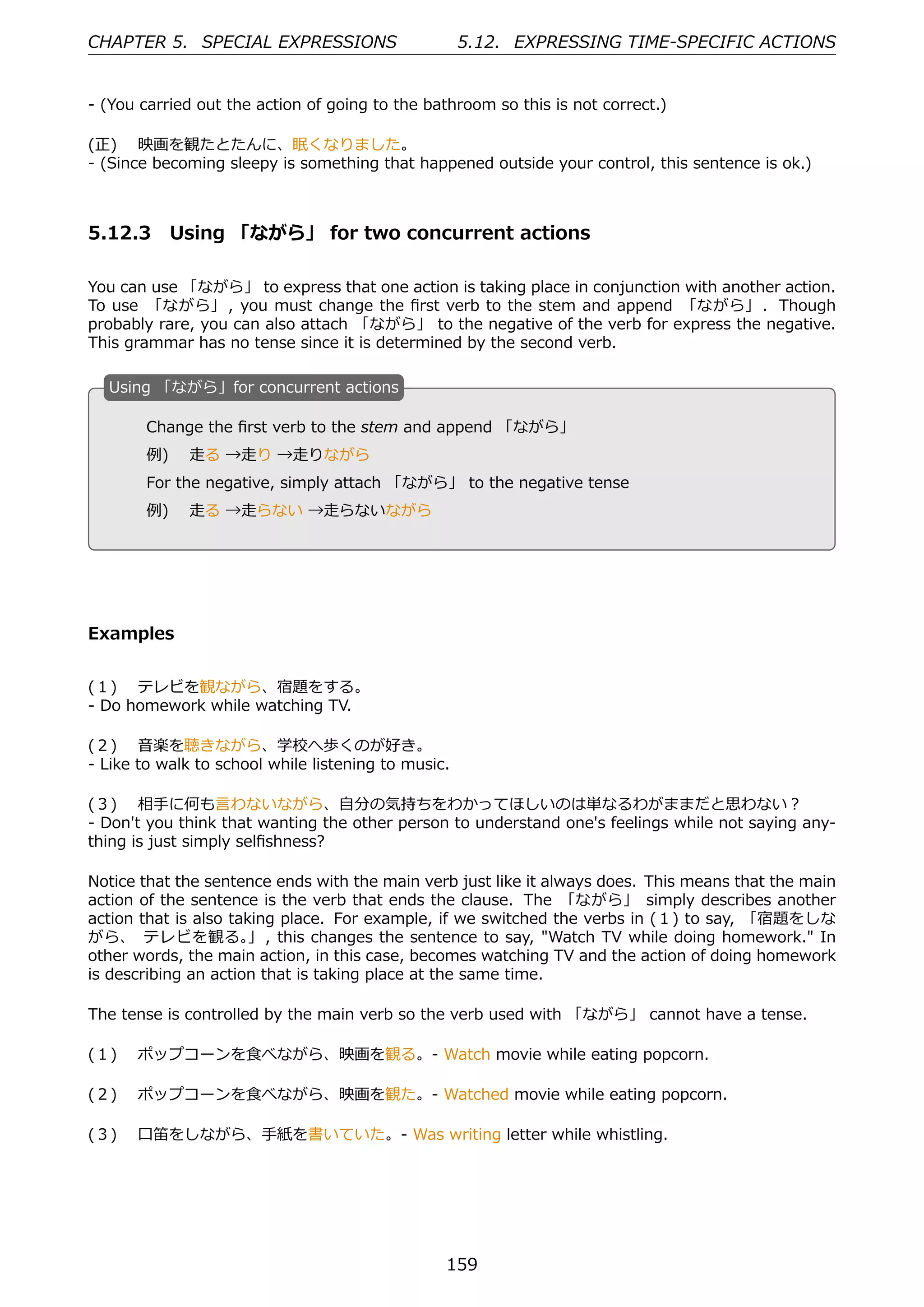 CHAPTER 5. SPECIAL EXPRESSIONS                       5.12. EXPRESSING TIME-SPECIFIC ACTIONS


- (You carried out the action of going to the bathroom so this is not correct.)

(正)  映画を観たとたんに、眠くなりました。
- (Since becoming sleepy is something that happened outside your control, this sentence is ok.)



5.12.3 Using 「ながら」 for two concurrent actions

You can use 「ながら」 to express that one action is taking place in conjunction with another action.
To use 「ながら」 , you must change the ﬁrst verb to the stem and append 「ながら」 . Though
probably rare, you can also attach 「ながら」 to the negative of the verb for express the negative.
This grammar has no tense since it is determined by the second verb.

  U
  . sing 「ながら」for concurrent actions

        Change the ﬁrst verb to the stem and append 「ながら」
        例)  ⾛る →⾛り →⾛りながら
  .                                          .
        For the negative, simply attach 「ながら」 to the negative tense
        例)  ⾛る →⾛らない →⾛らないながら




Examples


(１)  テレビを観ながら、宿題をする。
- Do homework while watching TV.

(２)  ⾳楽を聴きながら、学校へ歩くのが好き。
- Like to walk to school while listening to music.

(３)  相⼿に何も⾔わないながら、⾃分の気持ちをわかってほしいのは単なるわがままだと思わない？
- Don't you think that wanting the other person to understand one's feelings while not saying any-
thing is just simply selﬁshness?

Notice that the sentence ends with the main verb just like it always does. This means that the main
action of the sentence is the verb that ends the clause. The 「ながら」 simply describes another
action that is also taking place. For example, if we switched the verbs in (１) to say, 「宿題をしな
がら、 テレビを観る。 , this changes the sentence to say, "Watch TV while doing homework." In
                       」
other words, the main action, in this case, becomes watching TV and the action of doing homework
is describing an action that is taking place at the same time.

The tense is controlled by the main verb so the verb used with 「ながら」 cannot have a tense.

(１)  ポップコーンを⾷べながら、映画を観る。- Watch movie while eating popcorn.

(２)  ポップコーンを⾷べながら、映画を観た。- Watched movie while eating popcorn.

(３)  ⼝笛をしながら、⼿紙を書いていた。- Was writing letter while whistling.




                                                 159
 