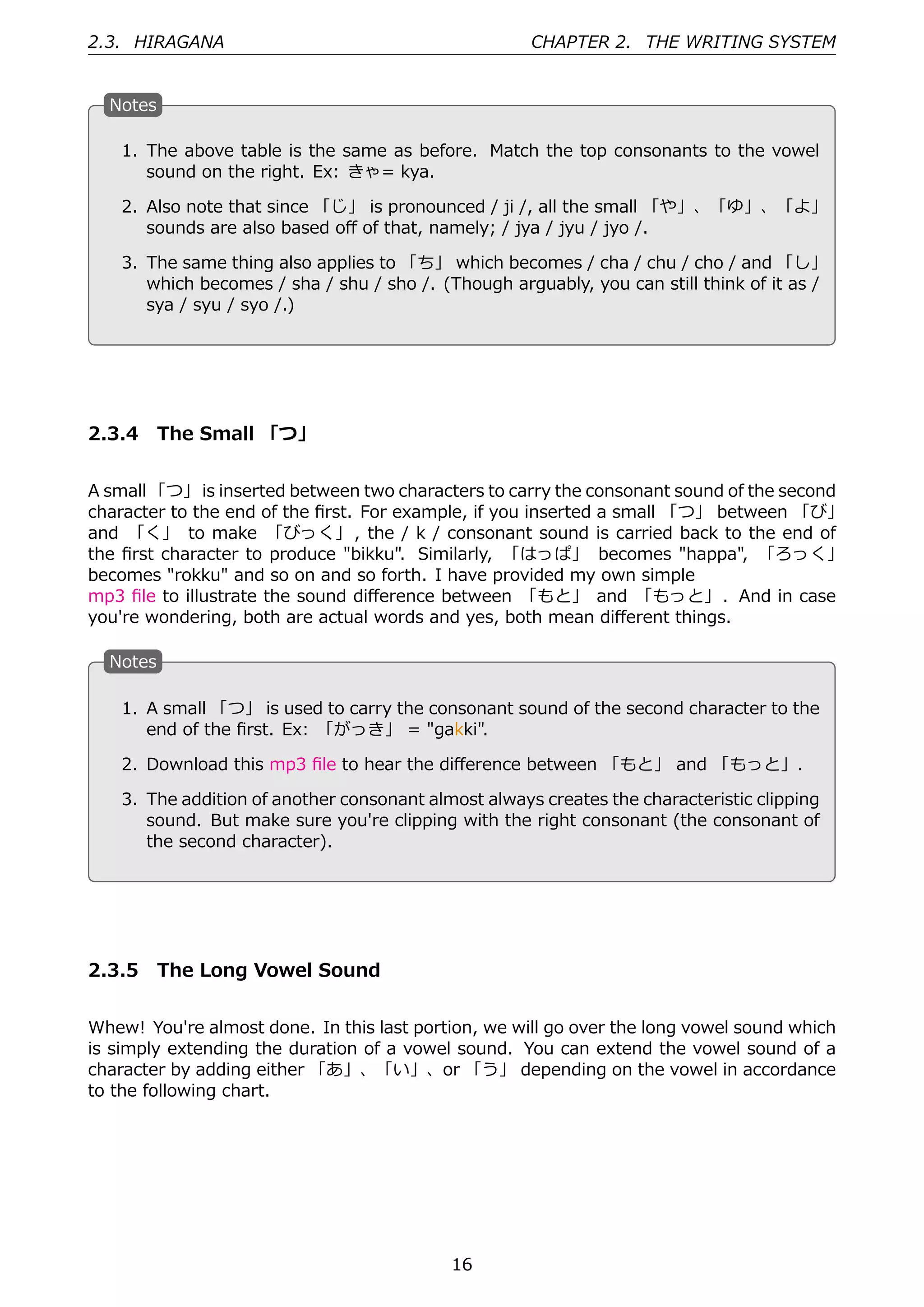 2.3. HIRAGANA                                          CHAPTER 2. THE WRITING SYSTEM


  N
  . otes

     1. The above table is the same as before. Match the top consonants to the vowel
        sound on the right. Ex: きゃ= kya.

     2. Also note that since 「じ」 is pronounced / ji /, all the small 「や」、「ゆ」、「よ」
 .                                           .
        sounds are also based oﬀ of that, namely; / jya / jyu / jyo /.

     3. The same thing also applies to 「ち」 which becomes / cha / chu / cho / and 「し」
        which becomes / sha / shu / sho /. (Though arguably, you can still think of it as /
        sya / syu / syo /.)




2.3.4 The Small 「つ」


A small 「つ」 is inserted between two characters to carry the consonant sound of the second
character to the end of the ﬁrst. For example, if you inserted a small 「つ」 between 「び」
and 「く」 to make 「びっく」 , the / k / consonant sound is carried back to the end of
the ﬁrst character to produce "bikku". Similarly, 「はっぱ」 becomes "happa", 「ろっく」
becomes "rokku" and so on and so forth. I have provided my own simple
mp3 ﬁle to illustrate the sound diﬀerence between 「もと」 and 「もっと」. And in case
you're wondering, both are actual words and yes, both mean diﬀerent things.

  N
  . otes

     1. A small 「つ」 is used to carry the consonant sound of the second character to the
        end of the ﬁrst. Ex: 「がっき」 = "gakki".

 . 2. Download this mp3 ﬁle to hear the diﬀerence between 「もと」 and 「もっと」.
                                           .
     3. The addition of another consonant almost always creates the characteristic clipping
        sound. But make sure you're clipping with the right consonant (the consonant of
        the second character).




2.3.5 The Long Vowel Sound


Whew! You're almost done. In this last portion, we will go over the long vowel sound which
is simply extending the duration of a vowel sound. You can extend the vowel sound of a
character by adding either 「あ」、「い」、or 「う」 depending on the vowel in accordance
to the following chart.




                                             16
 