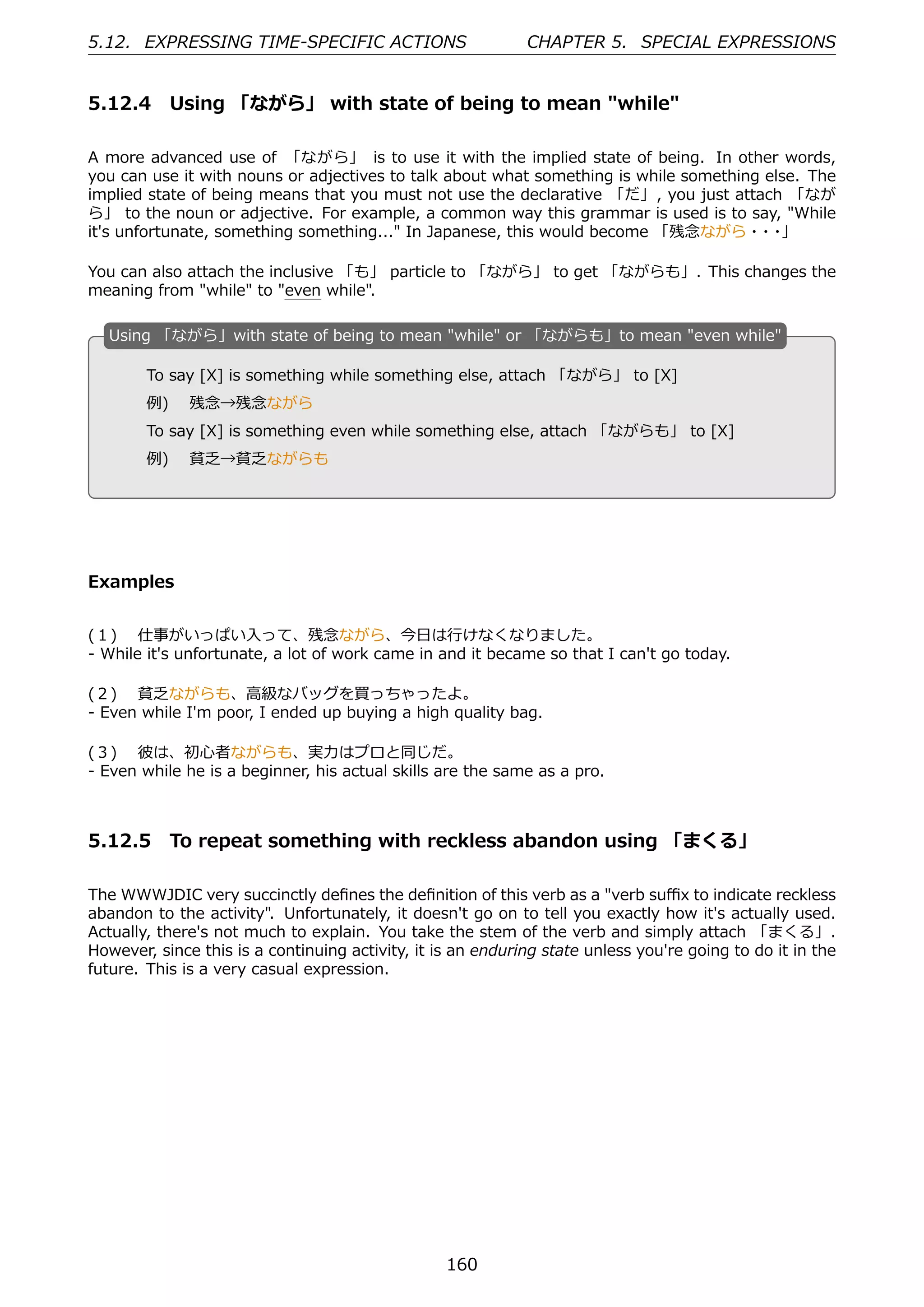 5.12. EXPRESSING TIME-SPECIFIC ACTIONS                       CHAPTER 5. SPECIAL EXPRESSIONS


5.12.4 Using 「ながら」 with state of being to mean "while"

A more advanced use of 「ながら」 is to use it with the implied state of being. In other words,
you can use it with nouns or adjectives to talk about what something is while something else. The
implied state of being means that you must not use the declarative 「だ」, you just attach 「なが
ら」 to the noun or adjective. For example, a common way this grammar is used is to say, "While
it's unfortunate, something something..." In Japanese, this would become 「残念ながら・ ・     ・ 」

You can also attach the inclusive 「も」 particle to 「ながら」 to get 「ながらも」. This changes the
meaning from "while" to "even while".

  U
  . sing 「ながら」with state of being to mean "while" or 「ながらも」to mean "even while"

        To say [X] is something while something else, attach 「ながら」 to [X]
        例)  残念→残念ながら
  .                                             .
        To say [X] is something even while something else, attach 「ながらも」 to [X]
        例)  貧乏→貧乏ながらも




Examples


(１)  仕事がいっぱい⼊って、残念ながら、今⽇は⾏けなくなりました。
- While it's unfortunate, a lot of work came in and it became so that I can't go today.

(２)  貧乏ながらも、⾼級なバッグを買っちゃったよ。
- Even while I'm poor, I ended up buying a high quality bag.

(３)  彼は、初⼼者ながらも、実⼒はプロと同じだ。
- Even while he is a beginner, his actual skills are the same as a pro.



5.12.5 To repeat something with reckless abandon using 「まくる」

The WWWJDIC very succinctly deﬁnes the deﬁnition of this verb as a "verb suﬃx to indicate reckless
abandon to the activity". Unfortunately, it doesn't go on to tell you exactly how it's actually used.
Actually, there's not much to explain. You take the stem of the verb and simply attach 「まくる」.
However, since this is a continuing activity, it is an enduring state unless you're going to do it in the
future. This is a very casual expression.




                                                  160
 