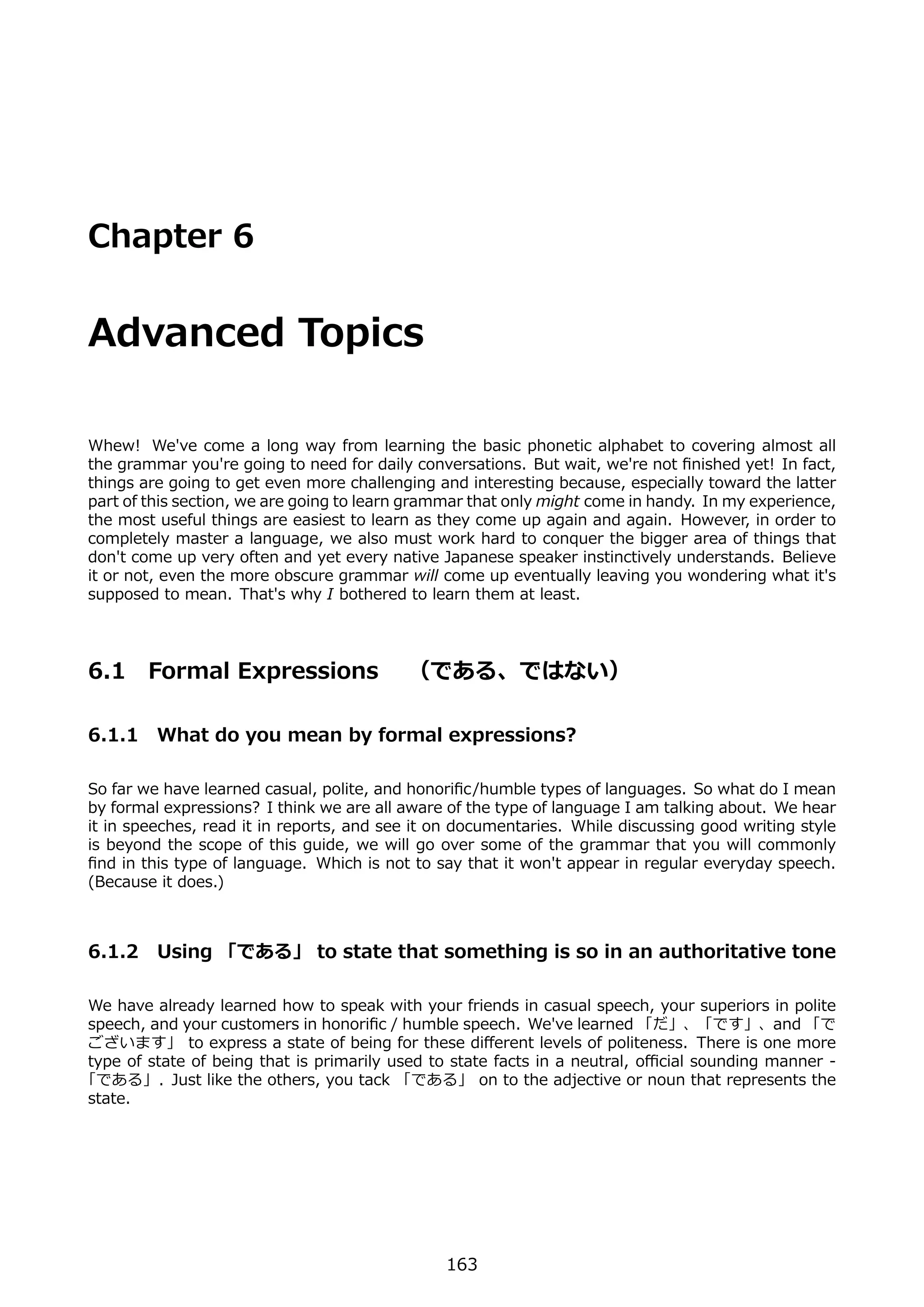 Chapter 6


Advanced Topics

Whew! We've come a long way from learning the basic phonetic alphabet to covering almost all
the grammar you're going to need for daily conversations. But wait, we're not ﬁnished yet! In fact,
things are going to get even more challenging and interesting because, especially toward the latter
part of this section, we are going to learn grammar that only might come in handy. In my experience,
the most useful things are easiest to learn as they come up again and again. However, in order to
completely master a language, we also must work hard to conquer the bigger area of things that
don't come up very often and yet every native Japanese speaker instinctively understands. Believe
it or not, even the more obscure grammar will come up eventually leaving you wondering what it's
supposed to mean. That's why I bothered to learn them at least.




6.1     Formal Expressions  （である、ではない）

6.1.1 What do you mean by formal expressions?

So far we have learned casual, polite, and honoriﬁc/humble types of languages. So what do I mean
by formal expressions? I think we are all aware of the type of language I am talking about. We hear
it in speeches, read it in reports, and see it on documentaries. While discussing good writing style
is beyond the scope of this guide, we will go over some of the grammar that you will commonly
ﬁnd in this type of language. Which is not to say that it won't appear in regular everyday speech.
(Because it does.)



6.1.2 Using 「である」 to state that something is so in an authoritative tone

We have already learned how to speak with your friends in casual speech, your superiors in polite
speech, and your customers in honoriﬁc / humble speech. We've learned 「だ」、「です」、and 「で
ございます」 to express a state of being for these diﬀerent levels of politeness. There is one more
type of state of being that is primarily used to state facts in a neutral, oﬃcial sounding manner -
「である」. Just like the others, you tack 「である」 on to the adjective or noun that represents the
state.




                                               163
 