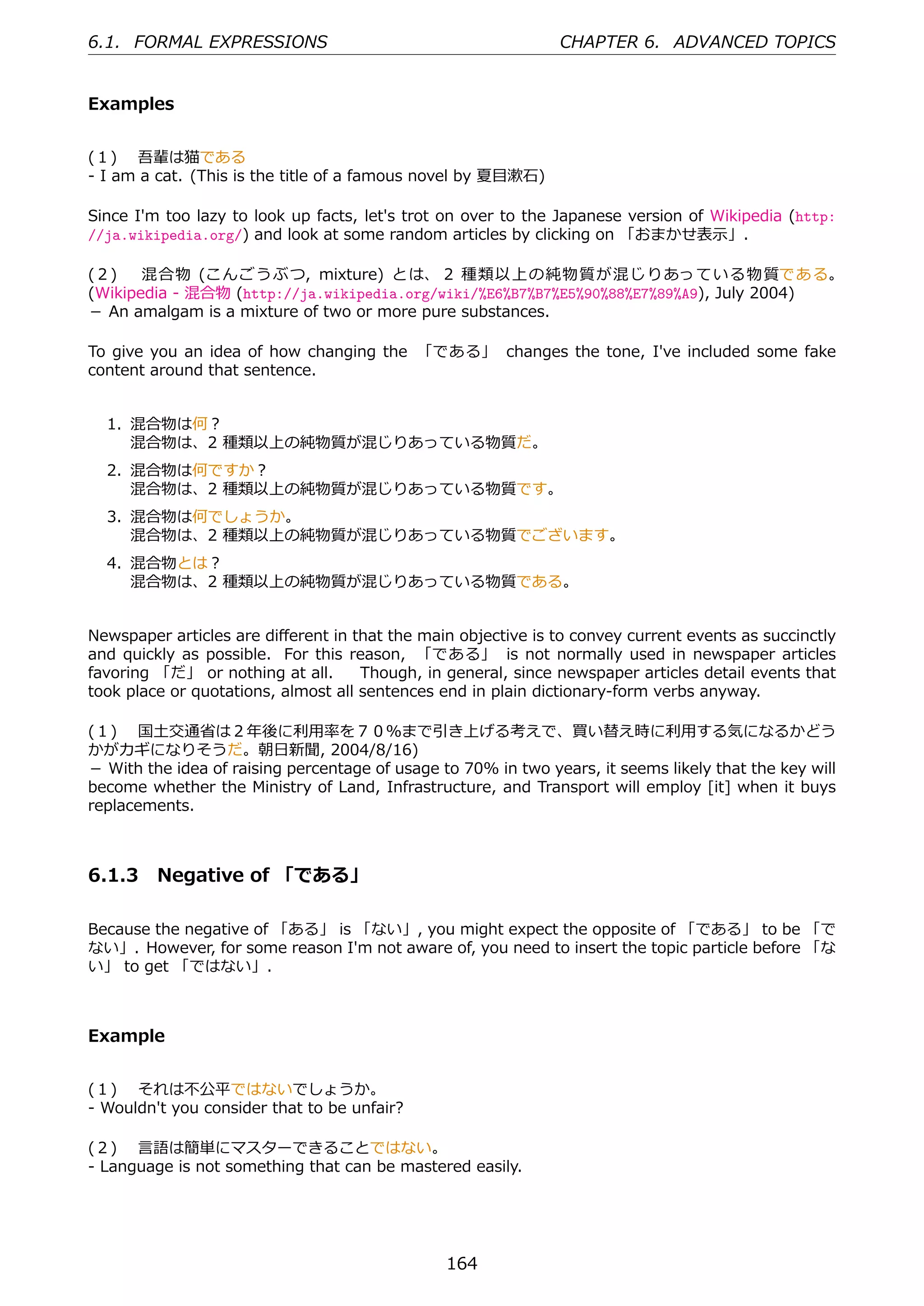 6.1. FORMAL EXPRESSIONS                                        CHAPTER 6. ADVANCED TOPICS


Examples


(１)  吾輩は猫である
- I am a cat. (This is the title of a famous novel by 夏⽬漱⽯)

Since I'm too lazy to look up facts, let's trot on over to the Japanese version of Wikipedia (http:
//ja.wikipedia.org/) and look at some random articles by clicking on 「おまかせ表⽰」.

(２)  混合物 (こんごうぶつ, mixture) とは、 2 種類以上の純物質が混じりあっている物質である。
(Wikipedia - 混合物 (http://ja.wikipedia.org/wiki/%E6%B7%B7%E5%90%88%E7%89%A9), July 2004)
－ An amalgam is a mixture of two or more pure substances.

To give you an idea of how changing the 「である」 changes the tone, I've included some fake
content around that sentence.


  1. 混合物は何？
     混合物は、2 種類以上の純物質が混じりあっている物質だ。
  2. 混合物は何ですか？
     混合物は、2 種類以上の純物質が混じりあっている物質です。
  3. 混合物は何でしょうか。
     混合物は、2 種類以上の純物質が混じりあっている物質でございます。
  4. 混合物とは？
     混合物は、2 種類以上の純物質が混じりあっている物質である。


Newspaper articles are diﬀerent in that the main objective is to convey current events as succinctly
and quickly as possible. For this reason, 「である」 is not normally used in newspaper articles
favoring 「だ」 or nothing at all.   Though, in general, since newspaper articles detail events that
took place or quotations, almost all sentences end in plain dictionary-form verbs anyway.

(１)  国⼟交通省は２年後に利⽤率を７０％まで引き上げる考えで、買い替え時に利⽤する気になるかどう
かがカギになりそうだ。朝⽇新聞, 2004/8/16)
－ With the idea of raising percentage of usage to 70% in two years, it seems likely that the key will
become whether the Ministry of Land, Infrastructure, and Transport will employ [it] when it buys
replacements.



6.1.3 Negative of 「である」

Because the negative of 「ある」 is 「ない」, you might expect the opposite of 「である」 to be 「で
ない」. However, for some reason I'm not aware of, you need to insert the topic particle before 「な
い」 to get 「ではない」.



Example


(１)  それは不公平ではないでしょうか。
- Wouldn't you consider that to be unfair?

(２)  ⾔語は簡単にマスターできることではない。
- Language is not something that can be mastered easily.




                                                164
 