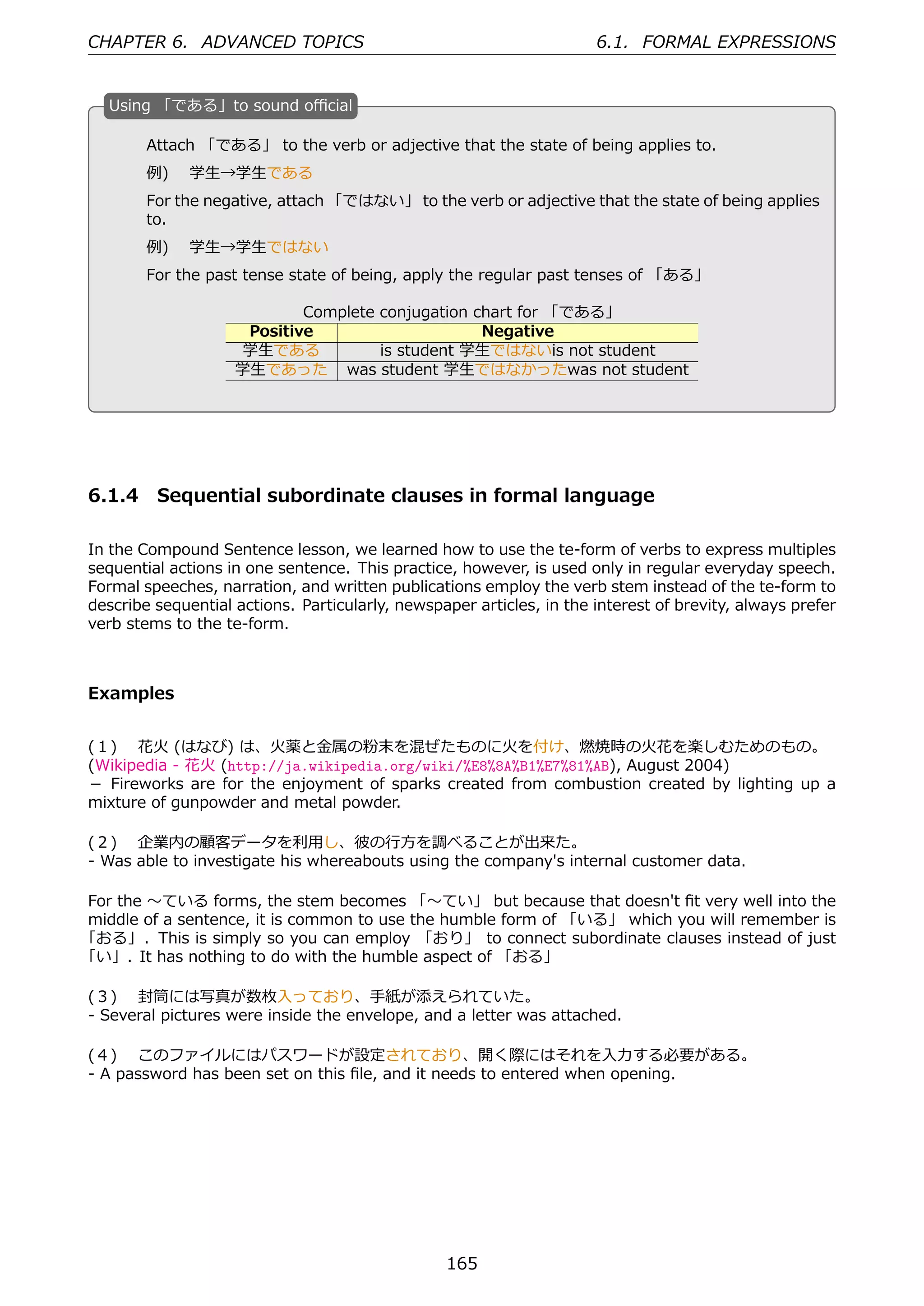CHAPTER 6. ADVANCED TOPICS                                            6.1. FORMAL EXPRESSIONS


   U
   . sing 「である」to sound oﬃcial

        Attach 「である」 to the verb or adjective that the state of being applies to.
        例)  学⽣→学⽣である
        For the negative, attach 「ではない」 to the verb or adjective that the state of being applies
        to.
        例)  学⽣→学⽣ではない                              .
  .
        For the past tense state of being, apply the regular past tenses of 「ある」

                            Complete conjugation chart for 「である」
                     Positive                     Negative
                    学⽣である            is student 学⽣ではないis not student
                    学⽣であった was student 学⽣ではなかったwas not student




6.1.4 Sequential subordinate clauses in formal language

In the Compound Sentence lesson, we learned how to use the te-form of verbs to express multiples
sequential actions in one sentence. This practice, however, is used only in regular everyday speech.
Formal speeches, narration, and written publications employ the verb stem instead of the te-form to
describe sequential actions. Particularly, newspaper articles, in the interest of brevity, always prefer
verb stems to the te-form.



Examples


(１)  花⽕ (はなび) は、⽕薬と⾦属の粉末を混ぜたものに⽕を付け、燃焼時の⽕花を楽しむためのもの。
(Wikipedia - 花⽕ (http://ja.wikipedia.org/wiki/%E8%8A%B1%E7%81%AB), August 2004)
－ Fireworks are for the enjoyment of sparks created from combustion created by lighting up a
mixture of gunpowder and metal powder.

(２)  企業内の顧客データを利⽤し、彼の⾏⽅を調べることが出来た。
- Was able to investigate his whereabouts using the company's internal customer data.

For the 〜ている forms, the stem becomes 「〜てい」 but because that doesn't ﬁt very well into the
middle of a sentence, it is common to use the humble form of 「いる」 which you will remember is
「おる」. This is simply so you can employ 「おり」 to connect subordinate clauses instead of just
「い」. It has nothing to do with the humble aspect of 「おる」

(３)  封筒には写真が数枚⼊っており、⼿紙が添えられていた。
- Several pictures were inside the envelope, and a letter was attached.

(４)  このファイルにはパスワードが設定されており、開く際にはそれを⼊⼒する必要がある。
- A password has been set on this ﬁle, and it needs to entered when opening.




                                                 165
 