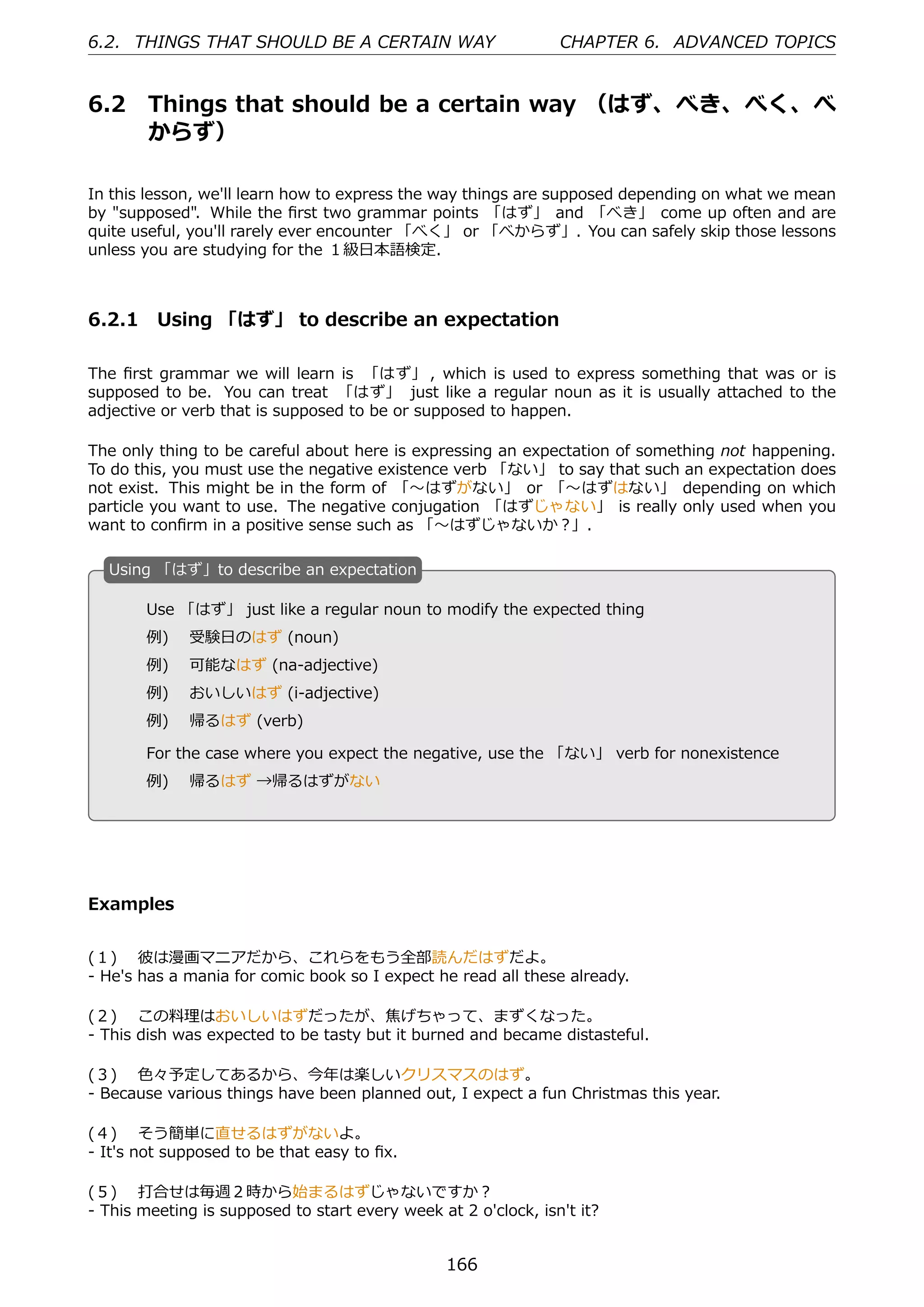 6.2. THINGS THAT SHOULD BE A CERTAIN WAY                        CHAPTER 6. ADVANCED TOPICS


6.2     Things that should be a certain way （はず、べき、べく、べ
        からず）

In this lesson, we'll learn how to express the way things are supposed depending on what we mean
by "supposed". While the ﬁrst two grammar points 「はず」 and 「べき」 come up often and are
quite useful, you'll rarely ever encounter 「べく」 or 「べからず」. You can safely skip those lessons
unless you are studying for the １級⽇本語検定.



6.2.1 Using 「はず」 to describe an expectation

The ﬁrst grammar we will learn is 「はず」 , which is used to express something that was or is
supposed to be. You can treat 「はず」 just like a regular noun as it is usually attached to the
adjective or verb that is supposed to be or supposed to happen.

The only thing to be careful about here is expressing an expectation of something not happening.
To do this, you must use the negative existence verb 「ない」 to say that such an expectation does
not exist. This might be in the form of 「〜はずがない」 or 「〜はずはない」 depending on which
particle you want to use. The negative conjugation 「はずじゃない」 is really only used when you
want to conﬁrm in a positive sense such as 「〜はずじゃないか？」.

  U
  . sing 「はず」to describe an expectation

        Use 「はず」 just like a regular noun to modify the expected thing
        例)  受験⽇のはず (noun)
        例)  可能なはず (na-adjective)
  .     例)  おいしいはず (i-adjective)                   .
        例)  帰るはず (verb)

        For the case where you expect the negative, use the 「ない」 verb for nonexistence
        例)  帰るはず →帰るはずがない




Examples


(１)  彼は漫画マニアだから、これらをもう全部読んだはずだよ。
- He's has a mania for comic book so I expect he read all these already.

(２)  この料理はおいしいはずだったが、焦げちゃって、まずくなった。
- This dish was expected to be tasty but it burned and became distasteful.

(３)  ⾊々予定してあるから、今年は楽しいクリスマスのはず。
- Because various things have been planned out, I expect a fun Christmas this year.

(４)  そう簡単に直せるはずがないよ。
- It's not supposed to be that easy to ﬁx.

(５)  打合せは毎週２時から始まるはずじゃないですか？
- This meeting is supposed to start every week at 2 o'clock, isn't it?


                                                 166
 
