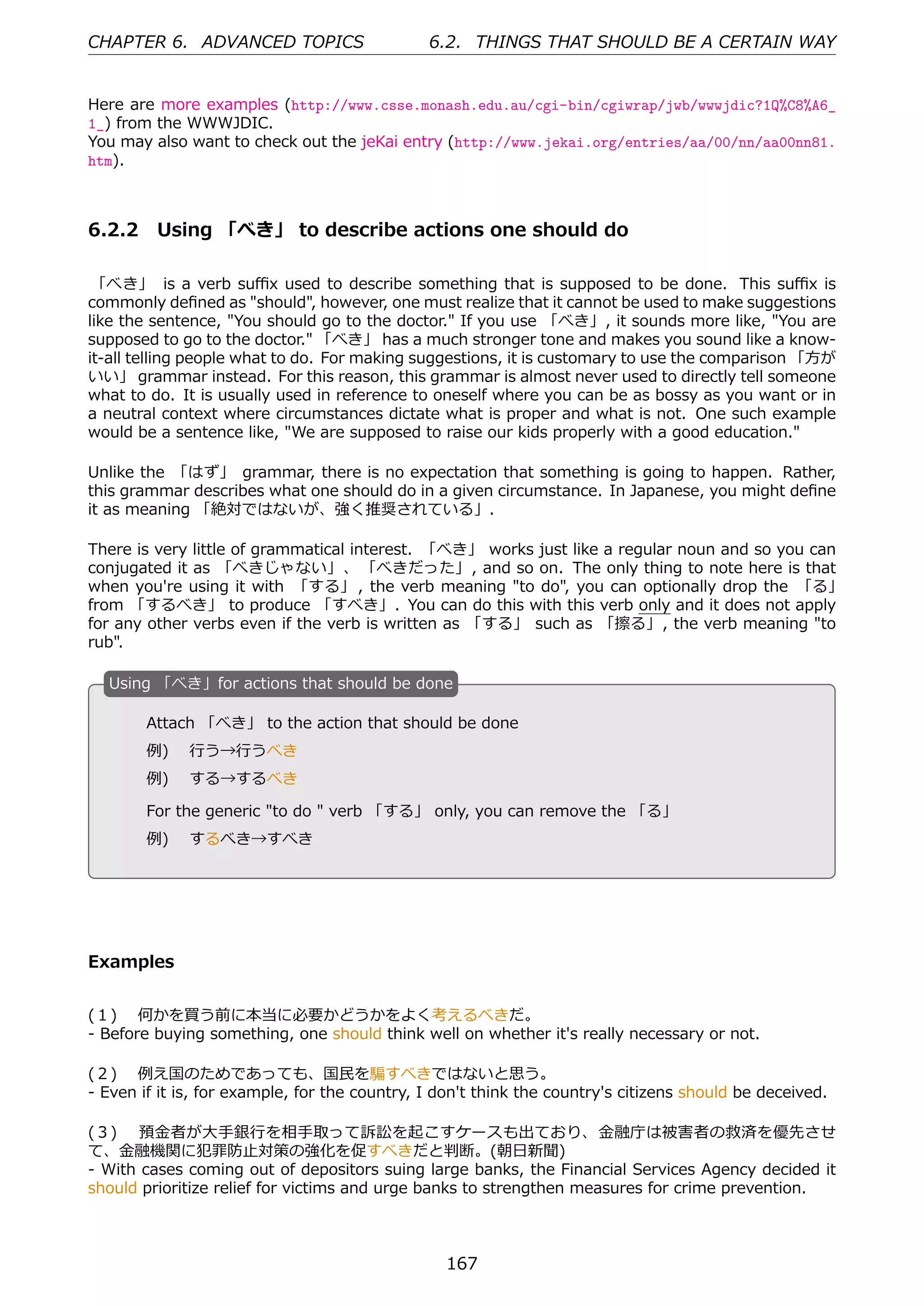 CHAPTER 6. ADVANCED TOPICS                     6.2. THINGS THAT SHOULD BE A CERTAIN WAY


Here are more examples (http://www.csse.monash.edu.au/cgi-bin/cgiwrap/jwb/wwwjdic?1Q%C8%A6_
1_) from the WWWJDIC.
You may also want to check out the jeKai entry (http://www.jekai.org/entries/aa/00/nn/aa00nn81.
htm).



6.2.2 Using 「べき」 to describe actions one should do

 「べき」 is a verb suﬃx used to describe something that is supposed to be done. This suﬃx is
commonly deﬁned as "should", however, one must realize that it cannot be used to make suggestions
like the sentence, "You should go to the doctor." If you use 「べき」, it sounds more like, "You are
supposed to go to the doctor." 「べき」 has a much stronger tone and makes you sound like a know-
it-all telling people what to do. For making suggestions, it is customary to use the comparison 「⽅が
いい」 grammar instead. For this reason, this grammar is almost never used to directly tell someone
what to do. It is usually used in reference to oneself where you can be as bossy as you want or in
a neutral context where circumstances dictate what is proper and what is not. One such example
would be a sentence like, "We are supposed to raise our kids properly with a good education."

Unlike the 「はず」 grammar, there is no expectation that something is going to happen. Rather,
this grammar describes what one should do in a given circumstance. In Japanese, you might deﬁne
it as meaning 「絶対ではないが、強く推奨されている」.

There is very little of grammatical interest. 「べき」 works just like a regular noun and so you can
conjugated it as 「べきじゃない」、 「べきだった」, and so on. The only thing to note here is that
when you're using it with 「する」 , the verb meaning "to do", you can optionally drop the 「る」
from 「するべき」 to produce 「すべき」. You can do this with this verb only and it does not apply
for any other verbs even if the verb is written as 「する」 such as 「擦る」, the verb meaning "to
rub".

  U
  . sing 「べき」for actions that should be done

        Attach 「べき」 to the action that should be done
        例)  ⾏う→⾏うべき
  .     例)  する→するべき                                 .

        For the generic "to do " verb 「する」 only, you can remove the 「る」
        例)  するべき→すべき




Examples


(１)  何かを買う前に本当に必要かどうかをよく考えるべきだ。
- Before buying something, one should think well on whether it's really necessary or not.

(２)  例え国のためであっても、国⺠を騙すべきではないと思う。
- Even if it is, for example, for the country, I don't think the country's citizens should be deceived.

(３)  預⾦者が⼤⼿銀⾏を相⼿取って訴訟を起こすケースも出ており、⾦融庁は被害者の救済を優先させ
て、⾦融機関に犯罪防⽌対策の強化を促すべきだと判断。(朝⽇新聞)
- With cases coming out of depositors suing large banks, the Financial Services Agency decided it
should prioritize relief for victims and urge banks to strengthen measures for crime prevention.



                                                 167
 