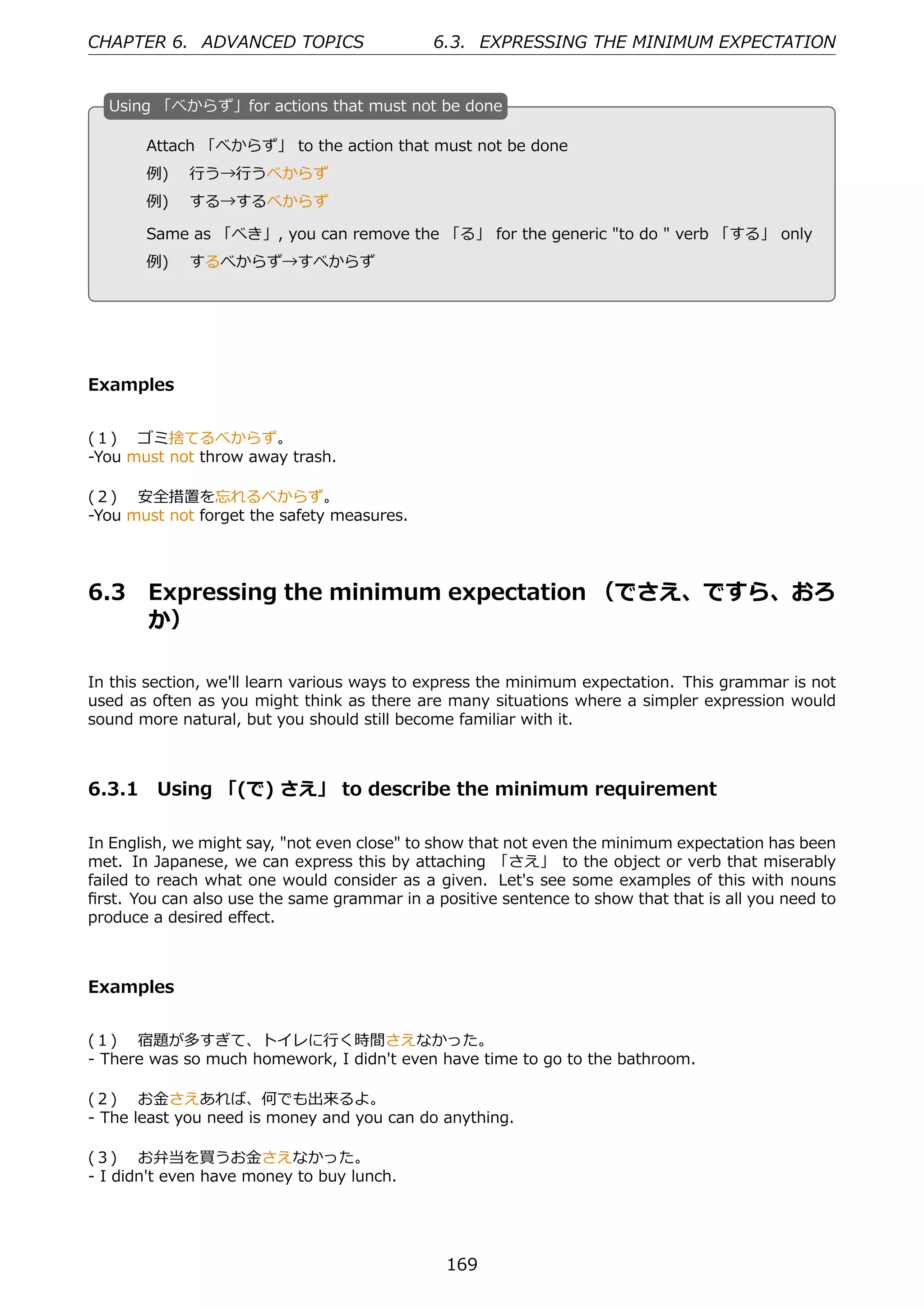 CHAPTER 6. ADVANCED TOPICS                   6.3. EXPRESSING THE MINIMUM EXPECTATION


  U
  . sing 「べからず」for actions that must not be done

       Attach 「べからず」 to the action that must not be done
       例)  ⾏う→⾏うべからず
  .    例)  する→するべからず                             .

       Same as 「べき」, you can remove the 「る」 for the generic "to do " verb 「する」 only
       例)  するべからず→すべからず




Examples


(１)  ゴミ捨てるべからず。
-You must not throw away trash.

(２)  安全措置を忘れるべからず。
-You must not forget the safety measures.




6.3    Expressing the minimum expectation （でさえ、ですら、おろ
       か）

In this section, we'll learn various ways to express the minimum expectation. This grammar is not
used as often as you might think as there are many situations where a simpler expression would
sound more natural, but you should still become familiar with it.



6.3.1 Using 「(で) さえ」 to describe the minimum requirement

In English, we might say, "not even close" to show that not even the minimum expectation has been
met. In Japanese, we can express this by attaching 「さえ」 to the object or verb that miserably
failed to reach what one would consider as a given. Let's see some examples of this with nouns
ﬁrst. You can also use the same grammar in a positive sentence to show that that is all you need to
produce a desired eﬀect.



Examples


(１)  宿題が多すぎて、トイレに⾏く時間さえなかった。
- There was so much homework, I didn't even have time to go to the bathroom.

(２)  お⾦さえあれば、何でも出来るよ。
- The least you need is money and you can do anything.

(３)  お弁当を買うお⾦さえなかった。
- I didn't even have money to buy lunch.




                                               169
 