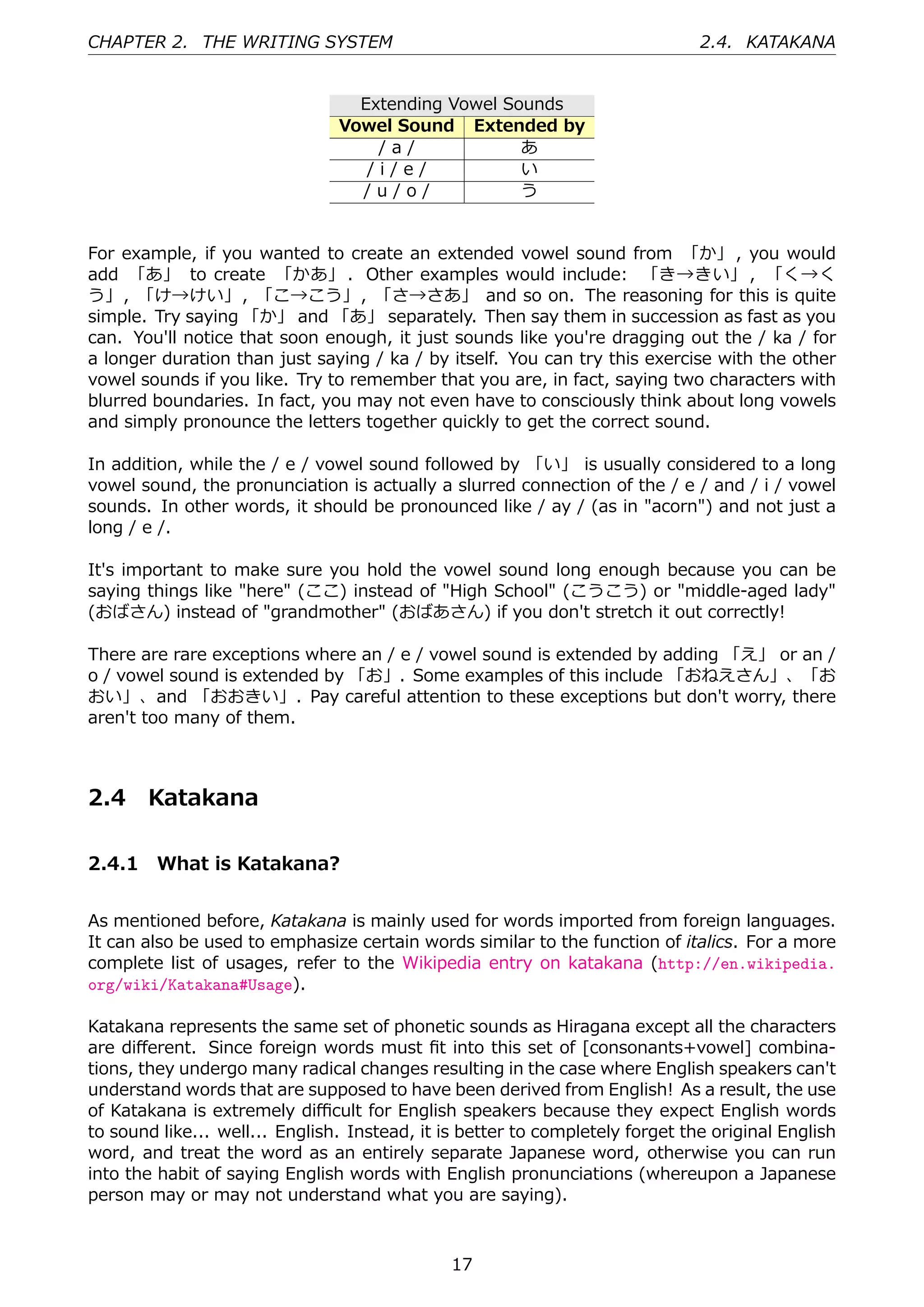 CHAPTER 2. THE WRITING SYSTEM                                                  2.4. KATAKANA


                                  Extending Vowel Sounds
                                Vowel Sound Extended by
                                    /a/             あ
                                   /i/e/            い
                                  /u/o/             う


For example, if you wanted to create an extended vowel sound from 「か」 , you would
add 「あ」 to create 「かあ」 . Other examples would include: 「き→きい」 , 「く→く
う」, 「け→けい」, 「こ→こう」, 「さ→さあ」 and so on. The reasoning for this is quite
simple. Try saying 「か」 and 「あ」 separately. Then say them in succession as fast as you
can. You'll notice that soon enough, it just sounds like you're dragging out the / ka / for
a longer duration than just saying / ka / by itself. You can try this exercise with the other
vowel sounds if you like. Try to remember that you are, in fact, saying two characters with
blurred boundaries. In fact, you may not even have to consciously think about long vowels
and simply pronounce the letters together quickly to get the correct sound.

In addition, while the / e / vowel sound followed by 「い」 is usually considered to a long
vowel sound, the pronunciation is actually a slurred connection of the / e / and / i / vowel
sounds. In other words, it should be pronounced like / ay / (as in "acorn") and not just a
long / e /.

It's important to make sure you hold the vowel sound long enough because you can be
saying things like "here" (ここ) instead of "High School" (こうこう) or "middle-aged lady"
(おばさん) instead of "grandmother" (おばあさん) if you don't stretch it out correctly!

There are rare exceptions where an / e / vowel sound is extended by adding 「え」 or an /
o / vowel sound is extended by 「お」. Some examples of this include 「おねえさん」、「お
おい」、and 「おおきい」. Pay careful attention to these exceptions but don't worry, there
aren't too many of them.



2.4    Katakana

2.4.1 What is Katakana?


As mentioned before, Katakana is mainly used for words imported from foreign languages.
It can also be used to emphasize certain words similar to the function of italics. For a more
complete list of usages, refer to the Wikipedia entry on katakana (http://en.wikipedia.
org/wiki/Katakana#Usage).

Katakana represents the same set of phonetic sounds as Hiragana except all the characters
are diﬀerent. Since foreign words must ﬁt into this set of [consonants+vowel] combina-
tions, they undergo many radical changes resulting in the case where English speakers can't
understand words that are supposed to have been derived from English! As a result, the use
of Katakana is extremely diﬃcult for English speakers because they expect English words
to sound like... well... English. Instead, it is better to completely forget the original English
word, and treat the word as an entirely separate Japanese word, otherwise you can run
into the habit of saying English words with English pronunciations (whereupon a Japanese
person may or may not understand what you are saying).



                                               17
 
