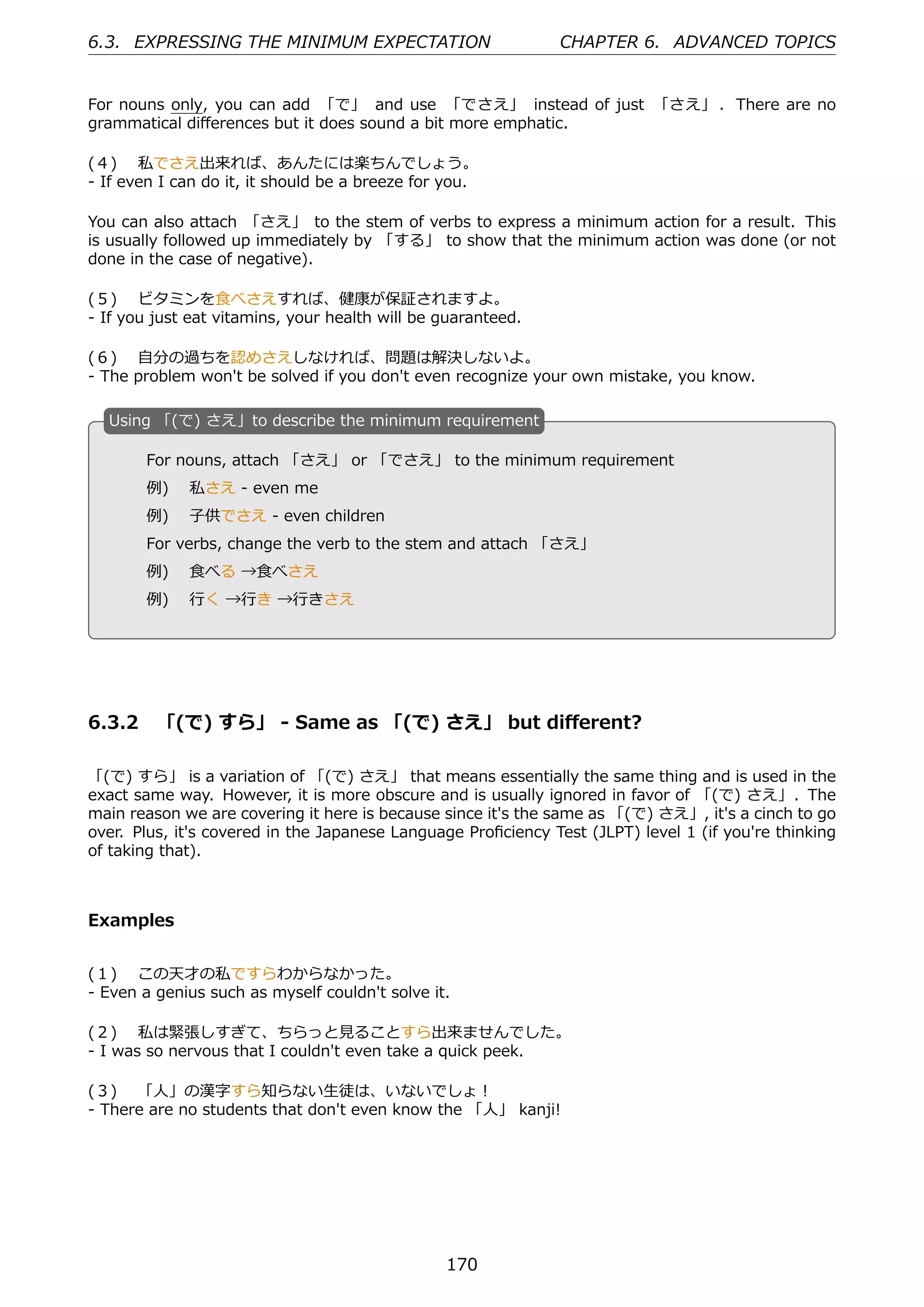 6.3. EXPRESSING THE MINIMUM EXPECTATION                        CHAPTER 6. ADVANCED TOPICS


For nouns only, you can add 「で」 and use 「でさえ」 instead of just 「さえ」 . There are no
grammatical diﬀerences but it does sound a bit more emphatic.

(４)  私でさえ出来れば、あんたには楽ちんでしょう。
- If even I can do it, it should be a breeze for you.

You can also attach 「さえ」 to the stem of verbs to express a minimum action for a result. This
is usually followed up immediately by 「する」 to show that the minimum action was done (or not
done in the case of negative).

(５)  ビタミンを⾷べさえすれば、健康が保証されますよ。
- If you just eat vitamins, your health will be guaranteed.

(６)  ⾃分の過ちを認めさえしなければ、問題は解決しないよ。
- The problem won't be solved if you don't even recognize your own mistake, you know.

  U
  . sing 「(で) さえ」to describe the minimum requirement

       For nouns, attach 「さえ」 or 「でさえ」 to the minimum requirement
       例)  私さえ - even me
       例)  ⼦供でさえ - even children
  .                                             .
       For verbs, change the verb to the stem and attach 「さえ」
       例)  ⾷べる →⾷べさえ
       例)  ⾏く →⾏き →⾏きさえ




6.3.2 「(で) すら」 - Same as 「(で) さえ」 but diﬀerent?

「(で) すら」 is a variation of 「(で) さえ」 that means essentially the same thing and is used in the
exact same way. However, it is more obscure and is usually ignored in favor of 「(で) さえ」. The
main reason we are covering it here is because since it's the same as 「(で) さえ」, it's a cinch to go
over. Plus, it's covered in the Japanese Language Proﬁciency Test (JLPT) level 1 (if you're thinking
of taking that).



Examples


(１)  この天才の私ですらわからなかった。
- Even a genius such as myself couldn't solve it.

(２)  私は緊張しすぎて、ちらっと⾒ることすら出来ませんでした。
- I was so nervous that I couldn't even take a quick peek.

(３)  「⼈」の漢字すら知らない⽣徒は、いないでしょ！
- There are no students that don't even know the 「⼈」 kanji!




                                                170
 