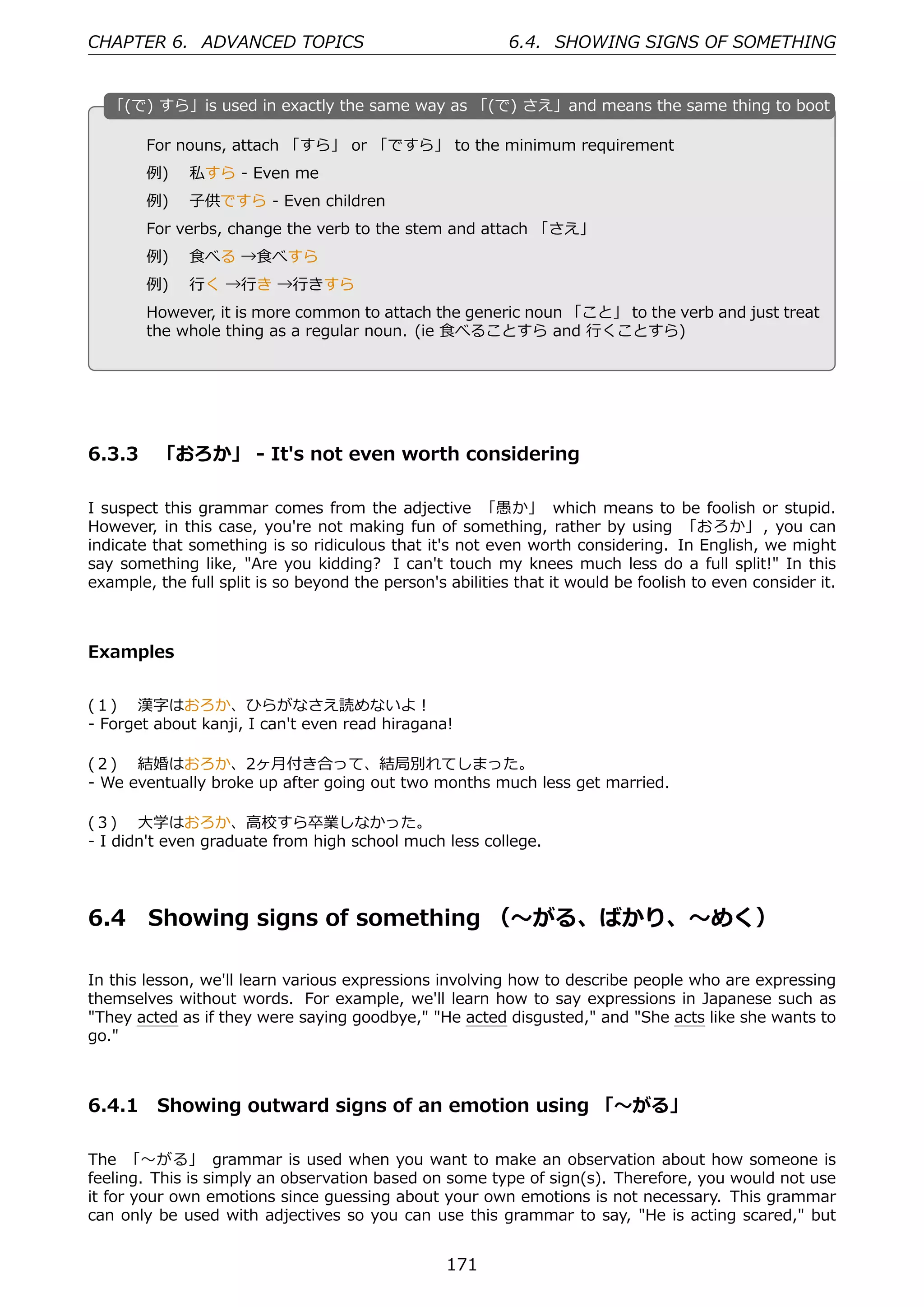 CHAPTER 6. ADVANCED TOPICS                                 6.4. SHOWING SIGNS OF SOMETHING


  「
  . (で) すら」is used in exactly the same way as 「(で) さえ」and means the same thing to boot

        For nouns, attach 「すら」 or 「ですら」 to the minimum requirement
        例)  私すら - Even me
        例)  ⼦供ですら - Even children
        For verbs, change the verb to the stem and attach 「さえ」
                                                 .
  .
        例)  ⾷べる →⾷べすら
        例)  ⾏く →⾏き →⾏きすら
        However, it is more common to attach the generic noun 「こと」 to the verb and just treat
        the whole thing as a regular noun. (ie ⾷べることすら and ⾏くことすら)




6.3.3 「おろか」 - It's not even worth considering

I suspect this grammar comes from the adjective 「愚か」 which means to be foolish or stupid.
However, in this case, you're not making fun of something, rather by using 「おろか」 , you can
indicate that something is so ridiculous that it's not even worth considering. In English, we might
say something like, "Are you kidding? I can't touch my knees much less do a full split!" In this
example, the full split is so beyond the person's abilities that it would be foolish to even consider it.



Examples


(１)  漢字はおろか、ひらがなさえ読めないよ！
- Forget about kanji, I can't even read hiragana!

(２)  結婚はおろか、2ヶ⽉付き合って、結局別れてしまった。
- We eventually broke up after going out two months much less get married.

(３)  ⼤学はおろか、⾼校すら卒業しなかった。
- I didn't even graduate from high school much less college.




6.4     Showing signs of something （〜がる、ばかり、〜めく）

In this lesson, we'll learn various expressions involving how to describe people who are expressing
themselves without words. For example, we'll learn how to say expressions in Japanese such as
"They acted as if they were saying goodbye," "He acted disgusted," and "She acts like she wants to
go."



6.4.1 Showing outward signs of an emotion using 「〜がる」

The 「〜がる」 grammar is used when you want to make an observation about how someone is
feeling. This is simply an observation based on some type of sign(s). Therefore, you would not use
it for your own emotions since guessing about your own emotions is not necessary. This grammar
can only be used with adjectives so you can use this grammar to say, "He is acting scared," but


                                                  171
 