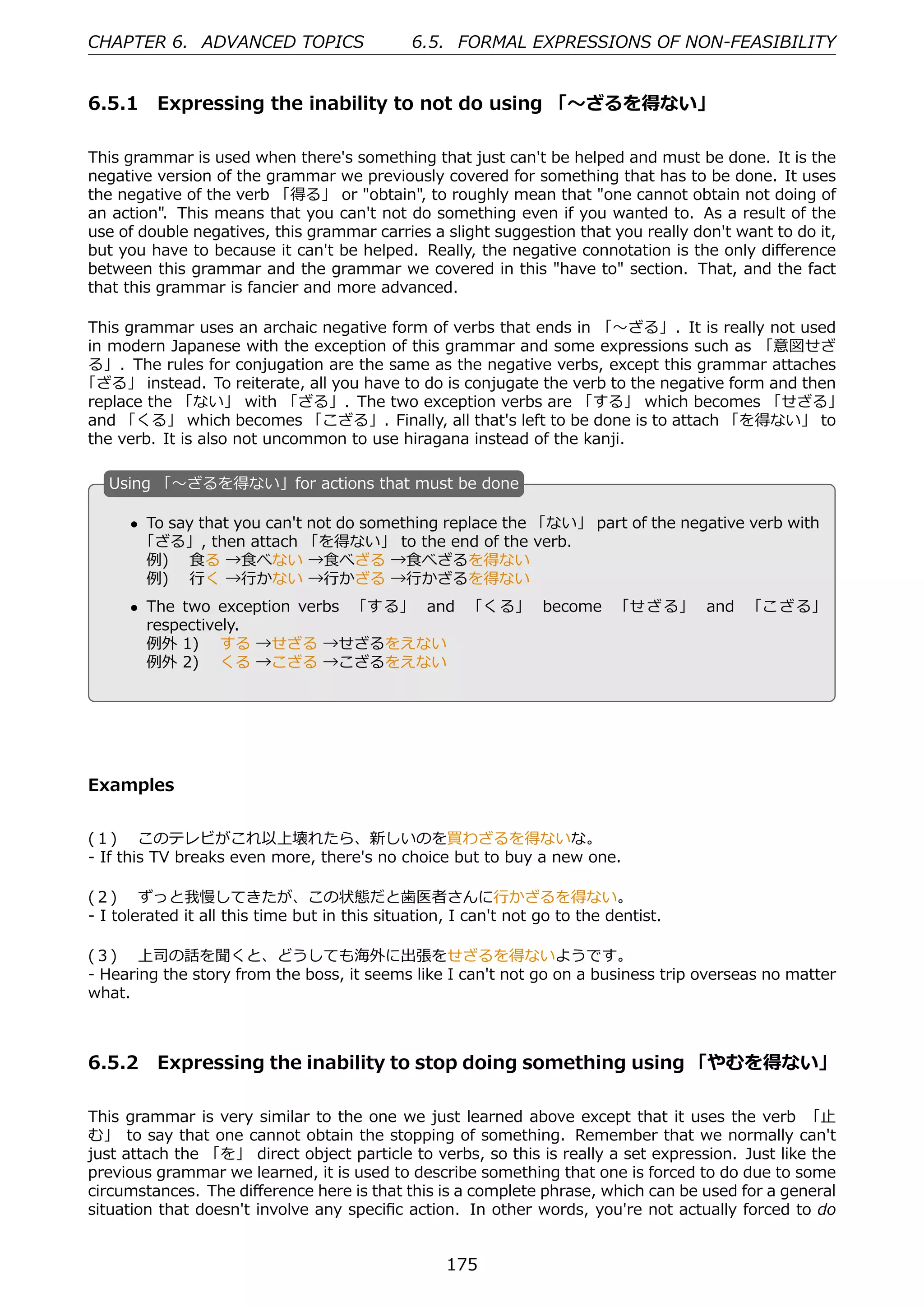 CHAPTER 6. ADVANCED TOPICS                     6.5. FORMAL EXPRESSIONS OF NON-FEASIBILITY


6.5.1 Expressing the inability to not do using 「〜ざるを得ない」

This grammar is used when there's something that just can't be helped and must be done. It is the
negative version of the grammar we previously covered for something that has to be done. It uses
the negative of the verb 「得る」 or "obtain", to roughly mean that "one cannot obtain not doing of
an action". This means that you can't not do something even if you wanted to. As a result of the
use of double negatives, this grammar carries a slight suggestion that you really don't want to do it,
but you have to because it can't be helped. Really, the negative connotation is the only diﬀerence
between this grammar and the grammar we covered in this "have to" section. That, and the fact
that this grammar is fancier and more advanced.

This grammar uses an archaic negative form of verbs that ends in 「〜ざる」. It is really not used
in modern Japanese with the exception of this grammar and some expressions such as 「意図せざ
る」. The rules for conjugation are the same as the negative verbs, except this grammar attaches
「ざる」 instead. To reiterate, all you have to do is conjugate the verb to the negative form and then
replace the 「ない」 with 「ざる」. The two exception verbs are 「する」 which becomes 「せざる」
and 「くる」 which becomes 「こざる」. Finally, all that's left to be done is to attach 「を得ない」 to
the verb. It is also not uncommon to use hiragana instead of the kanji.

   U
   . sing 「〜ざるを得ない」for actions that must be done

       • To say that you can't not do something replace the 「ない」 part of the negative verb with
        「ざる」, then attach 「を得ない」 to the end of the verb.
         例)  ⾷る →⾷べない →⾷べざる →⾷べざるを得ない
         例)  ⾏く →⾏かない →⾏かざる →⾏かざるを得ない
   .                                              .
       • The two exception verbs 「する」 and 「くる」 become 「せざる」 and 「こざる」
         respectively.
         例外 1)  する →せざる →せざるをえない
         例外 2)  くる →こざる →こざるをえない




Examples


(１)  このテレビがこれ以上壊れたら、新しいのを買わざるを得ないな。
- If this TV breaks even more, there's no choice but to buy a new one.

(２)  ずっと我慢してきたが、この状態だと⻭医者さんに⾏かざるを得ない。
- I tolerated it all this time but in this situation, I can't not go to the dentist.

(３)  上司の話を聞くと、どうしても海外に出張をせざるを得ないようです。
- Hearing the story from the boss, it seems like I can't not go on a business trip overseas no matter
what.



6.5.2 Expressing the inability to stop doing something using 「やむを得ない」

This grammar is very similar to the one we just learned above except that it uses the verb 「⽌
む」 to say that one cannot obtain the stopping of something. Remember that we normally can't
just attach the 「を」 direct object particle to verbs, so this is really a set expression. Just like the
previous grammar we learned, it is used to describe something that one is forced to do due to some
circumstances. The diﬀerence here is that this is a complete phrase, which can be used for a general
situation that doesn't involve any speciﬁc action. In other words, you're not actually forced to do


                                                    175
 