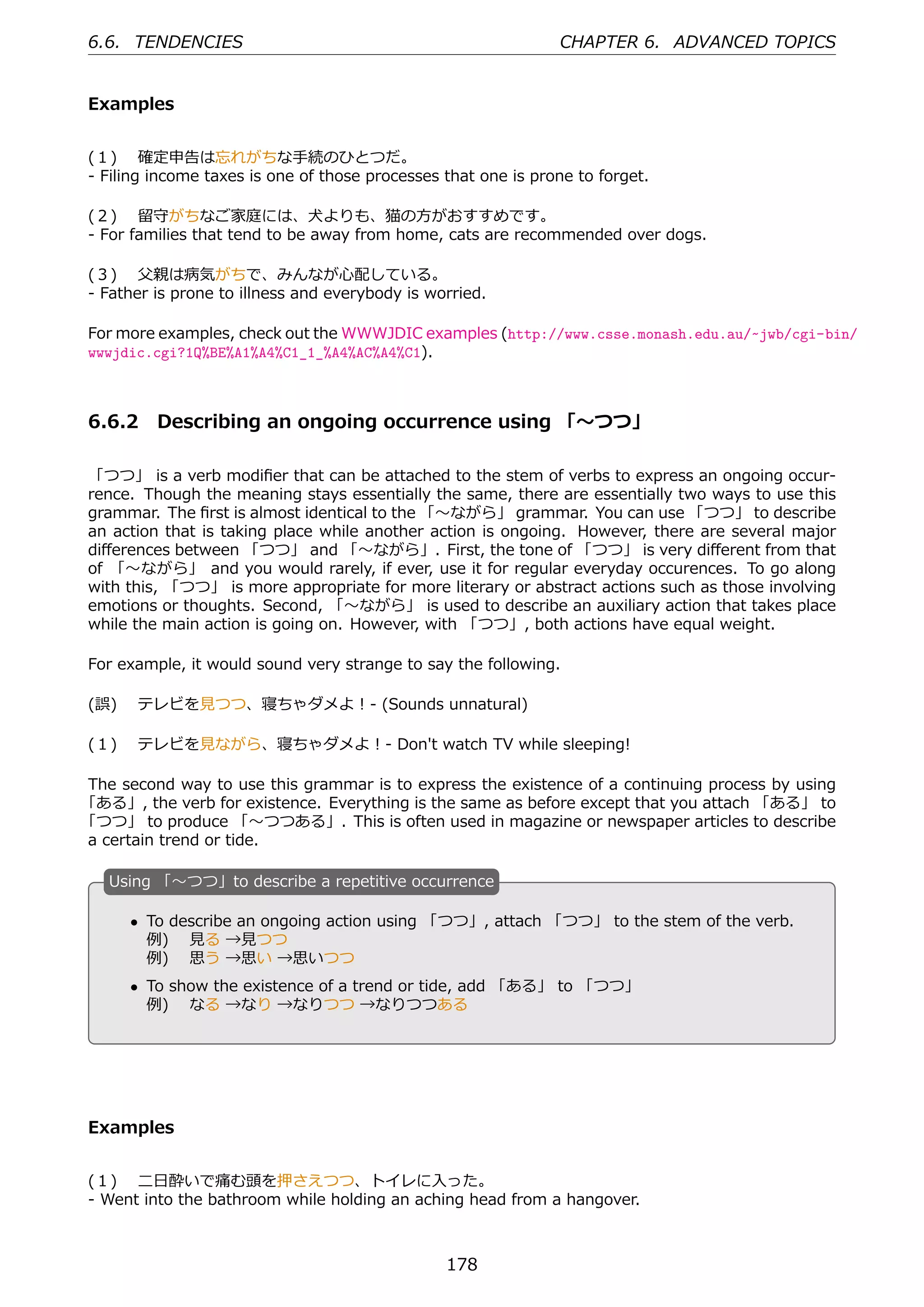 6.6. TENDENCIES                                                CHAPTER 6. ADVANCED TOPICS


Examples


(１)  確定申告は忘れがちな⼿続のひとつだ。
- Filing income taxes is one of those processes that one is prone to forget.

(２)  留守がちなご家庭には、⽝よりも、猫の⽅がおすすめです。
- For families that tend to be away from home, cats are recommended over dogs.

(３)  ⽗親は病気がちで、みんなが⼼配している。
- Father is prone to illness and everybody is worried.

For more examples, check out the WWWJDIC examples (http://www.csse.monash.edu.au/~jwb/cgi-bin/
wwwjdic.cgi?1Q%BE%A1%A4%C1_1_%A4%AC%A4%C1).



6.6.2 Describing an ongoing occurrence using 「〜つつ」

「つつ」 is a verb modiﬁer that can be attached to the stem of verbs to express an ongoing occur-
rence. Though the meaning stays essentially the same, there are essentially two ways to use this
grammar. The ﬁrst is almost identical to the 「〜ながら」 grammar. You can use 「つつ」 to describe
an action that is taking place while another action is ongoing. However, there are several major
diﬀerences between 「つつ」 and 「〜ながら」. First, the tone of 「つつ」 is very diﬀerent from that
of 「〜ながら」 and you would rarely, if ever, use it for regular everyday occurences. To go along
with this, 「つつ」 is more appropriate for more literary or abstract actions such as those involving
emotions or thoughts. Second, 「〜ながら」 is used to describe an auxiliary action that takes place
while the main action is going on. However, with 「つつ」, both actions have equal weight.

For example, it would sound very strange to say the following.

(誤)  テレビを⾒つつ、寝ちゃダメよ！- (Sounds unnatural)

(１)  テレビを⾒ながら、寝ちゃダメよ！- Don't watch TV while sleeping!

The second way to use this grammar is to express the existence of a continuing process by using
「ある」, the verb for existence. Everything is the same as before except that you attach 「ある」 to
「つつ」 to produce 「〜つつある」. This is often used in magazine or newspaper articles to describe
a certain trend or tide.

   U
   . sing 「〜つつ」to describe a repetitive occurrence

      • To describe an ongoing action using 「つつ」, attach 「つつ」 to the stem of the verb.
        例)  ⾒る →⾒つつ
  .     例)  思う →思い →思いつつ                       .
      • To show the existence of a trend or tide, add 「ある」 to 「つつ」
        例)  なる →なり →なりつつ →なりつつある




Examples


(１)  ⼆⽇酔いで痛む頭を押さえつつ、トイレに⼊った。
- Went into the bathroom while holding an aching head from a hangover.



                                                178
 