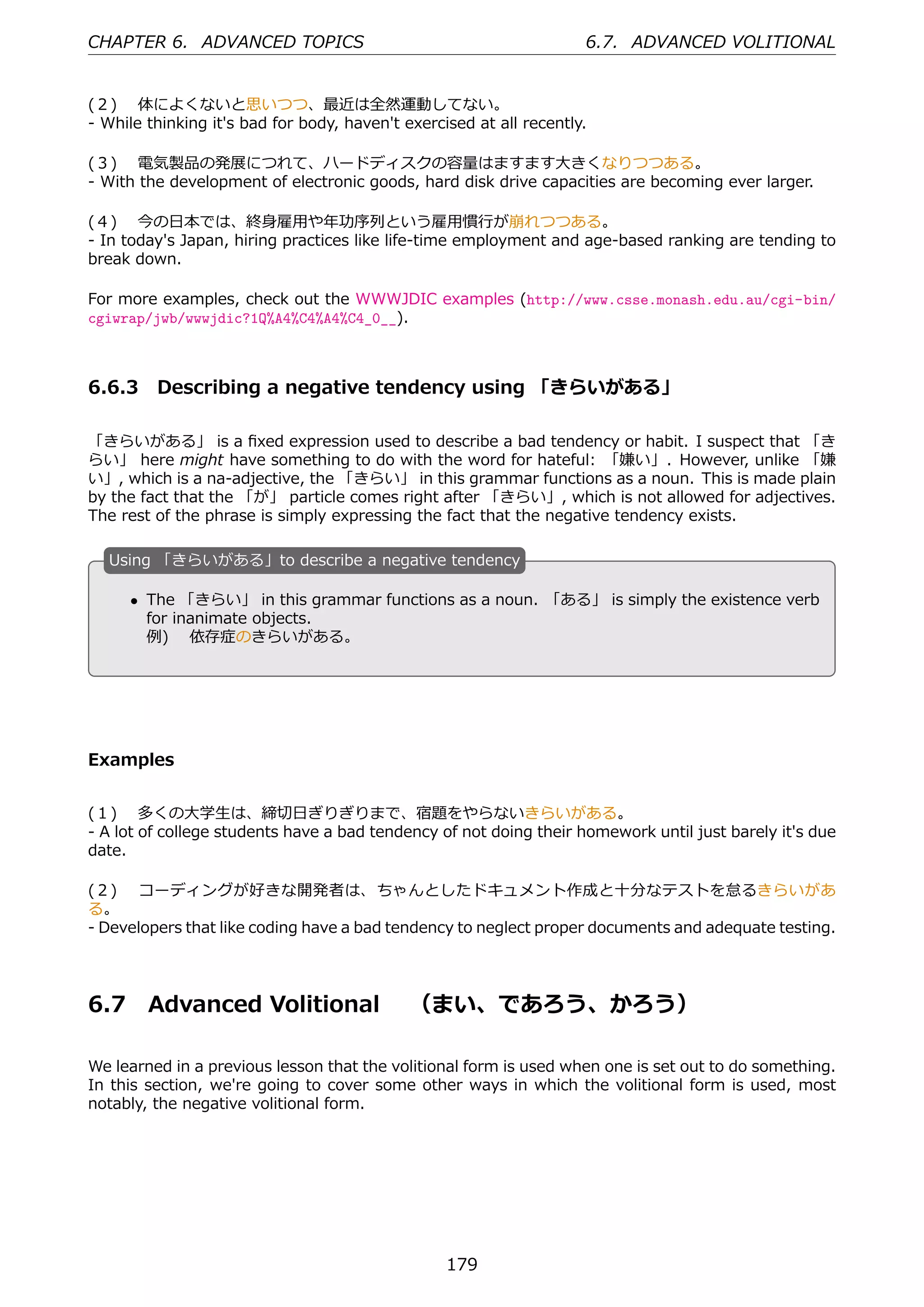 CHAPTER 6. ADVANCED TOPICS                                           6.7. ADVANCED VOLITIONAL


(２)  体によくないと思いつつ、最近は全然運動してない。
- While thinking it's bad for body, haven't exercised at all recently.

(３)  電気製品の発展につれて、ハードディスクの容量はますます⼤きくなりつつある。
- With the development of electronic goods, hard disk drive capacities are becoming ever larger.

(４)  今の⽇本では、終⾝雇⽤や年功序列という雇⽤慣⾏が崩れつつある。
- In today's Japan, hiring practices like life-time employment and age-based ranking are tending to
break down.

For more examples, check out the WWWJDIC examples (http://www.csse.monash.edu.au/cgi-bin/
cgiwrap/jwb/wwwjdic?1Q%A4%C4%A4%C4_0__).



6.6.3 Describing a negative tendency using 「きらいがある」

「きらいがある」 is a ﬁxed expression used to describe a bad tendency or habit. I suspect that 「き
らい」 here might have something to do with the word for hateful: 「嫌い」. However, unlike 「嫌
い」, which is a na-adjective, the 「きらい」 in this grammar functions as a noun. This is made plain
by the fact that the 「が」 particle comes right after 「きらい」, which is not allowed for adjectives.
The rest of the phrase is simply expressing the fact that the negative tendency exists.

  U
  . sing 「きらいがある」to describe a negative tendency

      • The 「きらい」 in this grammar functions as a noun. 「ある」 is simply the existence verb
  .     for inanimate objects.              .
        例)  依存症のきらいがある。




Examples


(１)  多くの⼤学⽣は、締切⽇ぎりぎりまで、宿題をやらないきらいがある。
- A lot of college students have a bad tendency of not doing their homework until just barely it's due
date.

(２)  コーディングが好きな開発者は、ちゃんとしたドキュメント作成と⼗分なテストを怠るきらいがあ
る。
- Developers that like coding have a bad tendency to neglect proper documents and adequate testing.




6.7     Advanced Volitional  （まい、であろう、かろう）

We learned in a previous lesson that the volitional form is used when one is set out to do something.
In this section, we're going to cover some other ways in which the volitional form is used, most
notably, the negative volitional form.




                                                  179
 