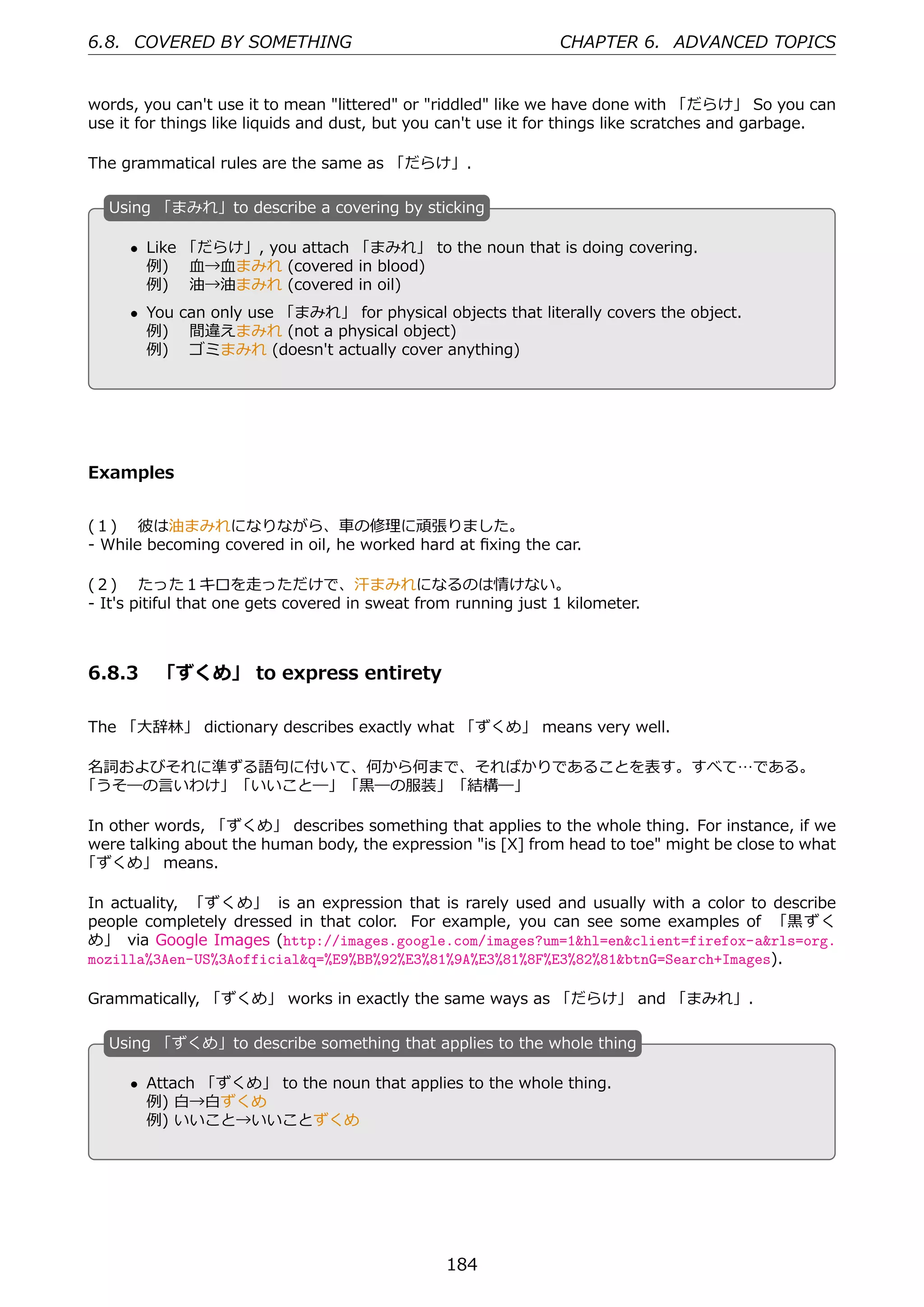 6.8. COVERED BY SOMETHING                                       CHAPTER 6. ADVANCED TOPICS


words, you can't use it to mean "littered" or "riddled" like we have done with 「だらけ」 So you can
use it for things like liquids and dust, but you can't use it for things like scratches and garbage.

The grammatical rules are the same as 「だらけ」.

   U
   . sing 「まみれ」to describe a covering by sticking

       • Like 「だらけ」, you attach 「まみれ」 to the noun that is doing covering.
         例)  ⾎→⾎まみれ (covered in blood)
         例)  油→油まみれ (covered in oil)
   .                                          .
       • You can only use 「まみれ」 for physical objects that literally covers the object.
         例)  間違えまみれ (not a physical object)
         例)  ゴミまみれ (doesn't actually cover anything)




Examples


(１)  彼は油まみれになりながら、⾞の修理に頑張りました。
- While becoming covered in oil, he worked hard at ﬁxing the car.

(２)  たった１キロを⾛っただけで、汗まみれになるのは情けない。
- It's pitiful that one gets covered in sweat from running just 1 kilometer.



6.8.3 「ずくめ」 to express entirety

The 「⼤辞林」 dictionary describes exactly what 「ずくめ」 means very well.

名詞およびそれに準ずる語句に付いて、何から何まで、そればかりであることを表す。すべて…である。
「うそ―の⾔いわけ」「いいこと―」「⿊―の服装」「結構―」

In other words, 「ずくめ」 describes something that applies to the whole thing. For instance, if we
were talking about the human body, the expression "is [X] from head to toe" might be close to what
「ずくめ」 means.

In actuality, 「ずくめ」 is an expression that is rarely used and usually with a color to describe
people completely dressed in that color. For example, you can see some examples of 「⿊ずく
め」 via Google Images (http://images.google.com/images?um=1&hl=en&client=firefox-a&rls=org.
mozilla%3Aen-US%3Aofficial&q=%E9%BB%92%E3%81%9A%E3%81%8F%E3%82%81&btnG=Search+Images).

Grammatically, 「ずくめ」 works in exactly the same ways as 「だらけ」 and 「まみれ」.

   U
   . sing 「ずくめ」to describe something that applies to the whole thing

       • Attach 「ずくめ」 to the noun that applies to the whole thing.
   .     例) ⽩→⽩ずくめ                            .
         例) いいこと→いいことずくめ




                                                 184
 