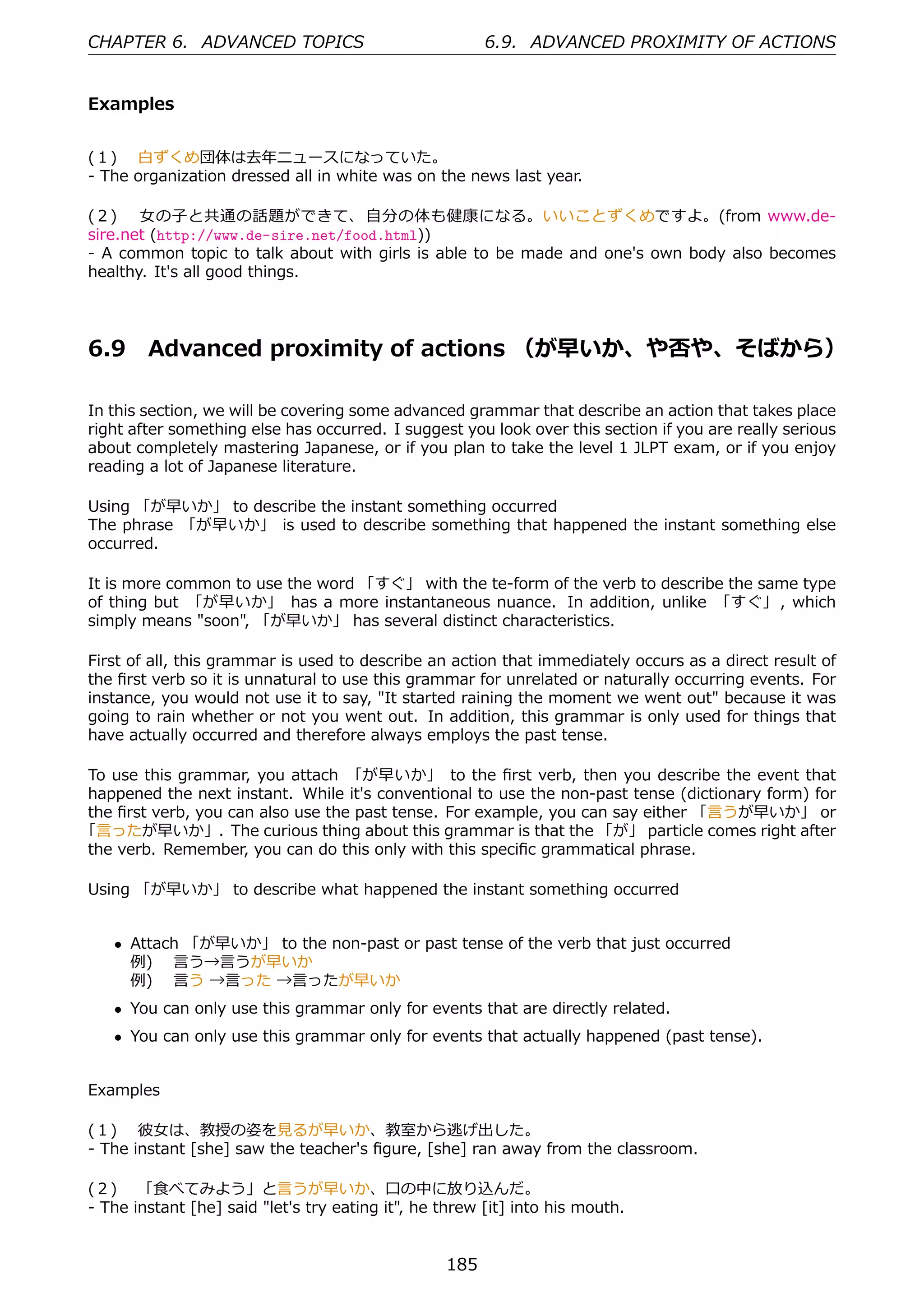 CHAPTER 6. ADVANCED TOPICS                              6.9. ADVANCED PROXIMITY OF ACTIONS


Examples


(１)  ⽩ずくめ団体は去年ニュースになっていた。
- The organization dressed all in white was on the news last year.

(２)  ⼥の⼦と共通の話題ができて、 ⾃分の体も健康になる。いいことずくめですよ。(from www.de-
sire.net (http://www.de-sire.net/food.html))
- A common topic to talk about with girls is able to be made and one's own body also becomes
healthy. It's all good things.




6.9     Advanced proximity of actions （が早いか、や否や、そばから）

In this section, we will be covering some advanced grammar that describe an action that takes place
right after something else has occurred. I suggest you look over this section if you are really serious
about completely mastering Japanese, or if you plan to take the level 1 JLPT exam, or if you enjoy
reading a lot of Japanese literature.

Using 「が早いか」 to describe the instant something occurred
The phrase 「が早いか」 is used to describe something that happened the instant something else
occurred.

It is more common to use the word 「すぐ」 with the te-form of the verb to describe the same type
of thing but 「が早いか」 has a more instantaneous nuance. In addition, unlike 「すぐ」 , which
simply means "soon", 「が早いか」 has several distinct characteristics.

First of all, this grammar is used to describe an action that immediately occurs as a direct result of
the ﬁrst verb so it is unnatural to use this grammar for unrelated or naturally occurring events. For
instance, you would not use it to say, "It started raining the moment we went out" because it was
going to rain whether or not you went out. In addition, this grammar is only used for things that
have actually occurred and therefore always employs the past tense.

To use this grammar, you attach 「が早いか」 to the ﬁrst verb, then you describe the event that
happened the next instant. While it's conventional to use the non-past tense (dictionary form) for
the ﬁrst verb, you can also use the past tense. For example, you can say either 「⾔うが早いか」 or
「⾔ったが早いか」. The curious thing about this grammar is that the 「が」 particle comes right after
the verb. Remember, you can do this only with this speciﬁc grammatical phrase.

Using 「が早いか」 to describe what happened the instant something occurred


    • Attach 「が早いか」 to the non-past or past tense of the verb that just occurred
      例)  ⾔う→⾔うが早いか
      例)  ⾔う →⾔った →⾔ったが早いか
    • You can only use this grammar only for events that are directly related.
    • You can only use this grammar only for events that actually happened (past tense).


Examples

(１)  彼⼥は、教授の姿を⾒るが早いか、教室から逃げ出した。
- The instant [she] saw the teacher's ﬁgure, [she] ran away from the classroom.

(２)  「⾷べてみよう」と⾔うが早いか、⼝の中に放り込んだ。
- The instant [he] said "let's try eating it", he threw [it] into his mouth.


                                                  185
 