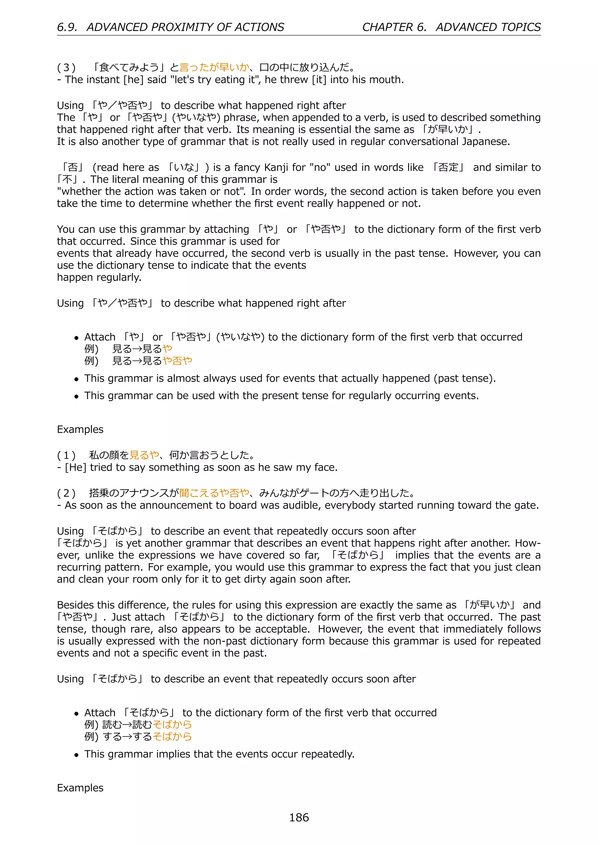 6.9. ADVANCED PROXIMITY OF ACTIONS                                CHAPTER 6. ADVANCED TOPICS


(３)  「⾷べてみよう」と⾔ったが早いか、⼝の中に放り込んだ。
- The instant [he] said "let's try eating it", he threw [it] into his mouth.

Using 「や／や否や」 to describe what happened right after
The 「や」 or 「や否や」(やいなや) phrase, when appended to a verb, is used to described something
that happened right after that verb. Its meaning is essential the same as 「が早いか」.
It is also another type of grammar that is not really used in regular conversational Japanese.

 「否」 (read here as 「いな」) is a fancy Kanji for "no" used in words like 「否定」 and similar to
「不」. The literal meaning of this grammar is
"whether the action was taken or not". In order words, the second action is taken before you even
take the time to determine whether the ﬁrst event really happened or not.

You can use this grammar by attaching 「や」 or 「や否や」 to the dictionary form of the ﬁrst verb
that occurred. Since this grammar is used for
events that already have occurred, the second verb is usually in the past tense. However, you can
use the dictionary tense to indicate that the events
happen regularly.

Using 「や／や否や」 to describe what happened right after


    • Attach 「や」 or 「や否や」(やいなや) to the dictionary form of the ﬁrst verb that occurred
      例)  ⾒る→⾒るや
      例)  ⾒る→⾒るや否や
    • This grammar is almost always used for events that actually happened (past tense).
    • This grammar can be used with the present tense for regularly occurring events.


Examples

(１)  私の顔を⾒るや、何か⾔おうとした。
- [He] tried to say something as soon as he saw my face.

(２)  搭乗のアナウンスが聞こえるや否や、みんながゲートの⽅へ⾛り出した。
- As soon as the announcement to board was audible, everybody started running toward the gate.

Using 「そばから」 to describe an event that repeatedly occurs soon after
「そばから」 is yet another grammar that describes an event that happens right after another. How-
ever, unlike the expressions we have covered so far, 「そばから」 implies that the events are a
recurring pattern. For example, you would use this grammar to express the fact that you just clean
and clean your room only for it to get dirty again soon after.

Besides this diﬀerence, the rules for using this expression are exactly the same as 「が早いか」 and
「や否や」. Just attach 「そばから」 to the dictionary form of the ﬁrst verb that occurred. The past
tense, though rare, also appears to be acceptable. However, the event that immediately follows
is usually expressed with the non-past dictionary form because this grammar is used for repeated
events and not a speciﬁc event in the past.

Using 「そばから」 to describe an event that repeatedly occurs soon after


    • Attach 「そばから」 to the dictionary form of the ﬁrst verb that occurred
      例) 読む→読むそばから
      例) する→するそばから
    • This grammar implies that the events occur repeatedly.


Examples


                                                  186
 