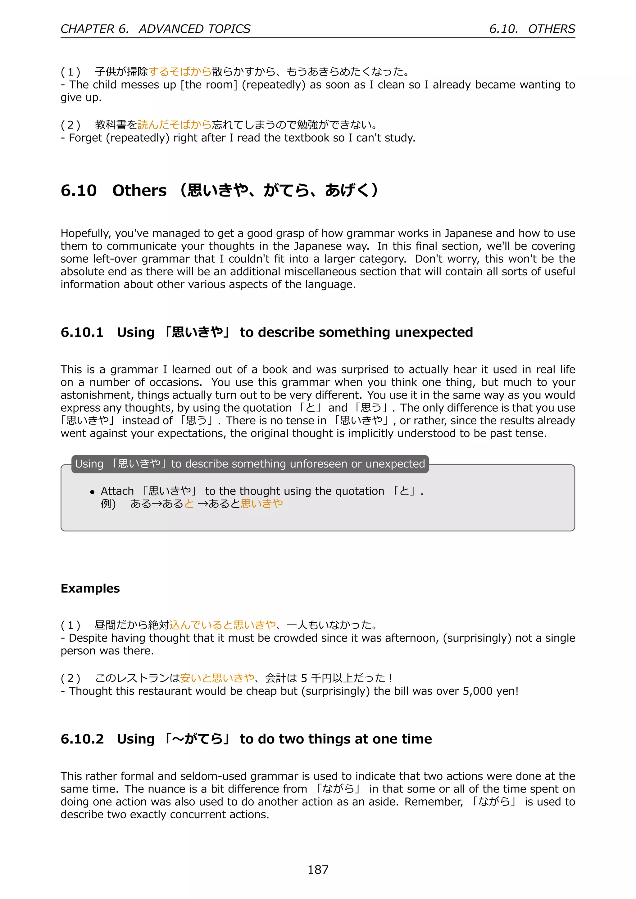 CHAPTER 6. ADVANCED TOPICS                                                           6.10. OTHERS


(１)  ⼦供が掃除するそばから散らかすから、もうあきらめたくなった。
- The child messes up [the room] (repeatedly) as soon as I clean so I already became wanting to
give up.

(２)  教科書を読んだそばから忘れてしまうので勉強ができない。
- Forget (repeatedly) right after I read the textbook so I can't study.




6.10      Others （思いきや、がてら、あげく）

Hopefully, you've managed to get a good grasp of how grammar works in Japanese and how to use
them to communicate your thoughts in the Japanese way. In this ﬁnal section, we'll be covering
some left-over grammar that I couldn't ﬁt into a larger category. Don't worry, this won't be the
absolute end as there will be an additional miscellaneous section that will contain all sorts of useful
information about other various aspects of the language.



6.10.1 Using 「思いきや」 to describe something unexpected

This is a grammar I learned out of a book and was surprised to actually hear it used in real life
on a number of occasions. You use this grammar when you think one thing, but much to your
astonishment, things actually turn out to be very diﬀerent. You use it in the same way as you would
express any thoughts, by using the quotation 「と」 and 「思う」. The only diﬀerence is that you use
「思いきや」 instead of 「思う」. There is no tense in 「思いきや」, or rather, since the results already
went against your expectations, the original thought is implicitly understood to be past tense.

   U
   . sing 「思いきや」to describe something unforeseen or unexpected

       • Attach 「思いきや」 to the thought using the quotation 「と」.
                                             .
   .
         例)  ある→あると →あると思いきや




Examples


(１)  昼間だから絶対込んでいると思いきや、⼀⼈もいなかった。
- Despite having thought that it must be crowded since it was afternoon, (surprisingly) not a single
person was there.

(２)  このレストランは安いと思いきや、会計は 5 千円以上だった！
- Thought this restaurant would be cheap but (surprisingly) the bill was over 5,000 yen!



6.10.2 Using 「〜がてら」 to do two things at one time

This rather formal and seldom-used grammar is used to indicate that two actions were done at the
same time. The nuance is a bit diﬀerence from 「ながら」 in that some or all of the time spent on
doing one action was also used to do another action as an aside. Remember, 「ながら」 is used to
describe two exactly concurrent actions.




                                                 187
 