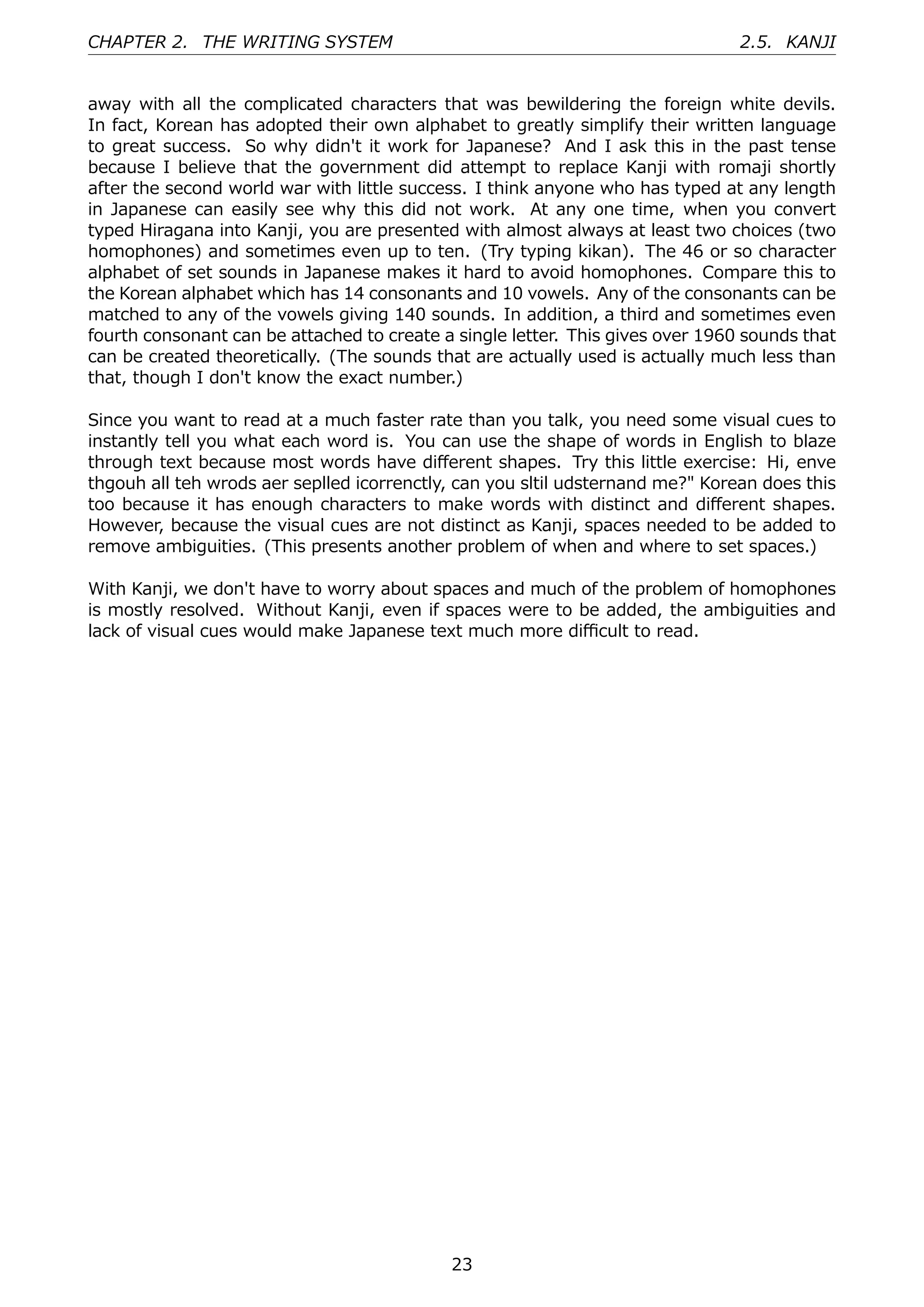 CHAPTER 2. THE WRITING SYSTEM                                                   2.5. KANJI


away with all the complicated characters that was bewildering the foreign white devils.
In fact, Korean has adopted their own alphabet to greatly simplify their written language
to great success. So why didn't it work for Japanese? And I ask this in the past tense
because I believe that the government did attempt to replace Kanji with romaji shortly
after the second world war with little success. I think anyone who has typed at any length
in Japanese can easily see why this did not work. At any one time, when you convert
typed Hiragana into Kanji, you are presented with almost always at least two choices (two
homophones) and sometimes even up to ten. (Try typing kikan). The 46 or so character
alphabet of set sounds in Japanese makes it hard to avoid homophones. Compare this to
the Korean alphabet which has 14 consonants and 10 vowels. Any of the consonants can be
matched to any of the vowels giving 140 sounds. In addition, a third and sometimes even
fourth consonant can be attached to create a single letter. This gives over 1960 sounds that
can be created theoretically. (The sounds that are actually used is actually much less than
that, though I don't know the exact number.)

Since you want to read at a much faster rate than you talk, you need some visual cues to
instantly tell you what each word is. You can use the shape of words in English to blaze
through text because most words have diﬀerent shapes. Try this little exercise: Hi, enve
thgouh all teh wrods aer seplled icorrenctly, can you sltil udsternand me?" Korean does this
too because it has enough characters to make words with distinct and diﬀerent shapes.
However, because the visual cues are not distinct as Kanji, spaces needed to be added to
remove ambiguities. (This presents another problem of when and where to set spaces.)

With Kanji, we don't have to worry about spaces and much of the problem of homophones
is mostly resolved. Without Kanji, even if spaces were to be added, the ambiguities and
lack of visual cues would make Japanese text much more diﬃcult to read.




                                            23
 