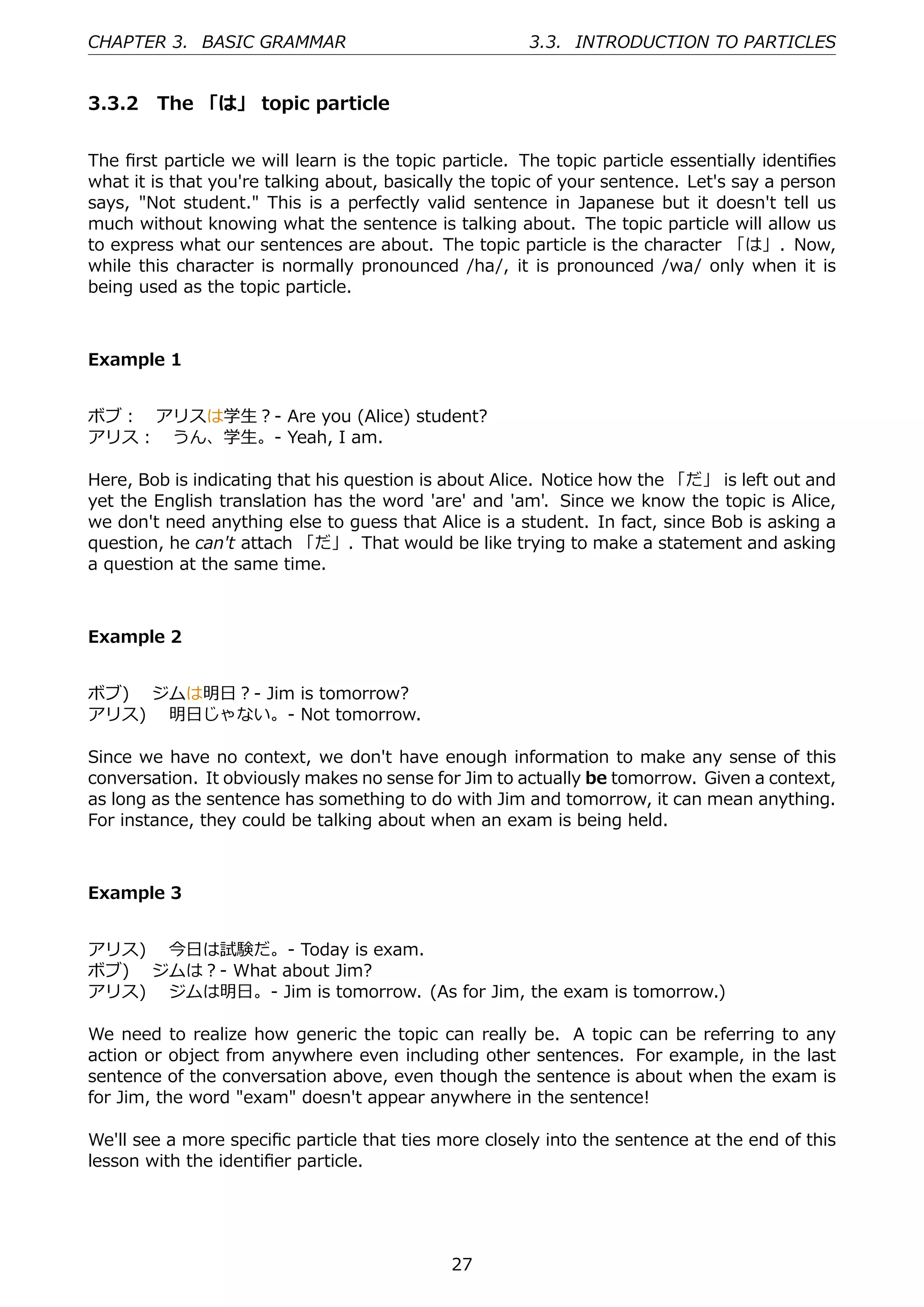 CHAPTER 3. BASIC GRAMMAR                                3.3. INTRODUCTION TO PARTICLES


3.3.2 The 「は」 topic particle


The ﬁrst particle we will learn is the topic particle. The topic particle essentially identiﬁes
what it is that you're talking about, basically the topic of your sentence. Let's say a person
says, "Not student." This is a perfectly valid sentence in Japanese but it doesn't tell us
much without knowing what the sentence is talking about. The topic particle will allow us
to express what our sentences are about. The topic particle is the character 「は」. Now,
while this character is normally pronounced /ha/, it is pronounced /wa/ only when it is
being used as the topic particle.



Example 1


ボブ： アリスは学⽣？- Are you (Alice) student?
アリス： うん、学⽣。- Yeah, I am.

Here, Bob is indicating that his question is about Alice. Notice how the 「だ」 is left out and
yet the English translation has the word 'are' and 'am'. Since we know the topic is Alice,
we don't need anything else to guess that Alice is a student. In fact, since Bob is asking a
question, he can't attach 「だ」. That would be like trying to make a statement and asking
a question at the same time.



Example 2


ボブ)  ジムは明⽇？- Jim is tomorrow?
アリス)  明⽇じゃない。- Not tomorrow.

Since we have no context, we don't have enough information to make any sense of this
conversation. It obviously makes no sense for Jim to actually be tomorrow. Given a context,
as long as the sentence has something to do with Jim and tomorrow, it can mean anything.
For instance, they could be talking about when an exam is being held.



Example 3


アリス)  今⽇は試験だ。- Today is exam.
ボブ)  ジムは？- What about Jim?
アリス)  ジムは明⽇。- Jim is tomorrow. (As for Jim, the exam is tomorrow.)

We need to realize how generic the topic can really be. A topic can be referring to any
action or object from anywhere even including other sentences. For example, in the last
sentence of the conversation above, even though the sentence is about when the exam is
for Jim, the word "exam" doesn't appear anywhere in the sentence!

We'll see a more speciﬁc particle that ties more closely into the sentence at the end of this
lesson with the identiﬁer particle.




                                              27
 
