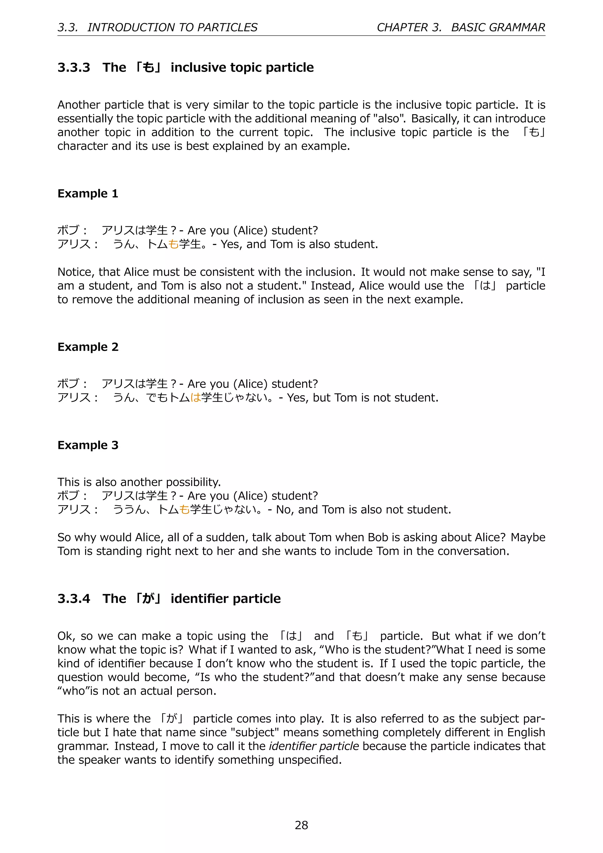 3.3. INTRODUCTION TO PARTICLES                                 CHAPTER 3. BASIC GRAMMAR


3.3.3 The 「も」 inclusive topic particle


Another particle that is very similar to the topic particle is the inclusive topic particle. It is
essentially the topic particle with the additional meaning of "also". Basically, it can introduce
another topic in addition to the current topic. The inclusive topic particle is the 「も」
character and its use is best explained by an example.



Example 1


ボブ： アリスは学⽣？- Are you (Alice) student?
アリス： うん、トムも学⽣。- Yes, and Tom is also student.

Notice, that Alice must be consistent with the inclusion. It would not make sense to say, "I
am a student, and Tom is also not a student." Instead, Alice would use the 「は」 particle
to remove the additional meaning of inclusion as seen in the next example.



Example 2


ボブ： アリスは学⽣？- Are you (Alice) student?
アリス： うん、でもトムは学⽣じゃない。- Yes, but Tom is not student.



Example 3


This is also another possibility.
ボブ： アリスは学⽣？- Are you (Alice) student?
アリス： ううん、トムも学⽣じゃない。- No, and Tom is also not student.

So why would Alice, all of a sudden, talk about Tom when Bob is asking about Alice? Maybe
Tom is standing right next to her and she wants to include Tom in the conversation.



3.3.4 The 「が」 identiﬁer particle


Ok, so we can make a topic using the 「は」 and 「も」 particle. But what if we donʼt
know what the topic is? What if I wanted to ask, “Who is the student?”What I need is some
kind of identiﬁer because I donʼt know who the student is. If I used the topic particle, the
question would become, “Is who the student?”and that doesnʼt make any sense because
“who”is not an actual person.

This is where the 「が」 particle comes into play. It is also referred to as the subject par-
ticle but I hate that name since "subject" means something completely diﬀerent in English
grammar. Instead, I move to call it the identiﬁer particle because the particle indicates that
the speaker wants to identify something unspeciﬁed.




                                               28
 