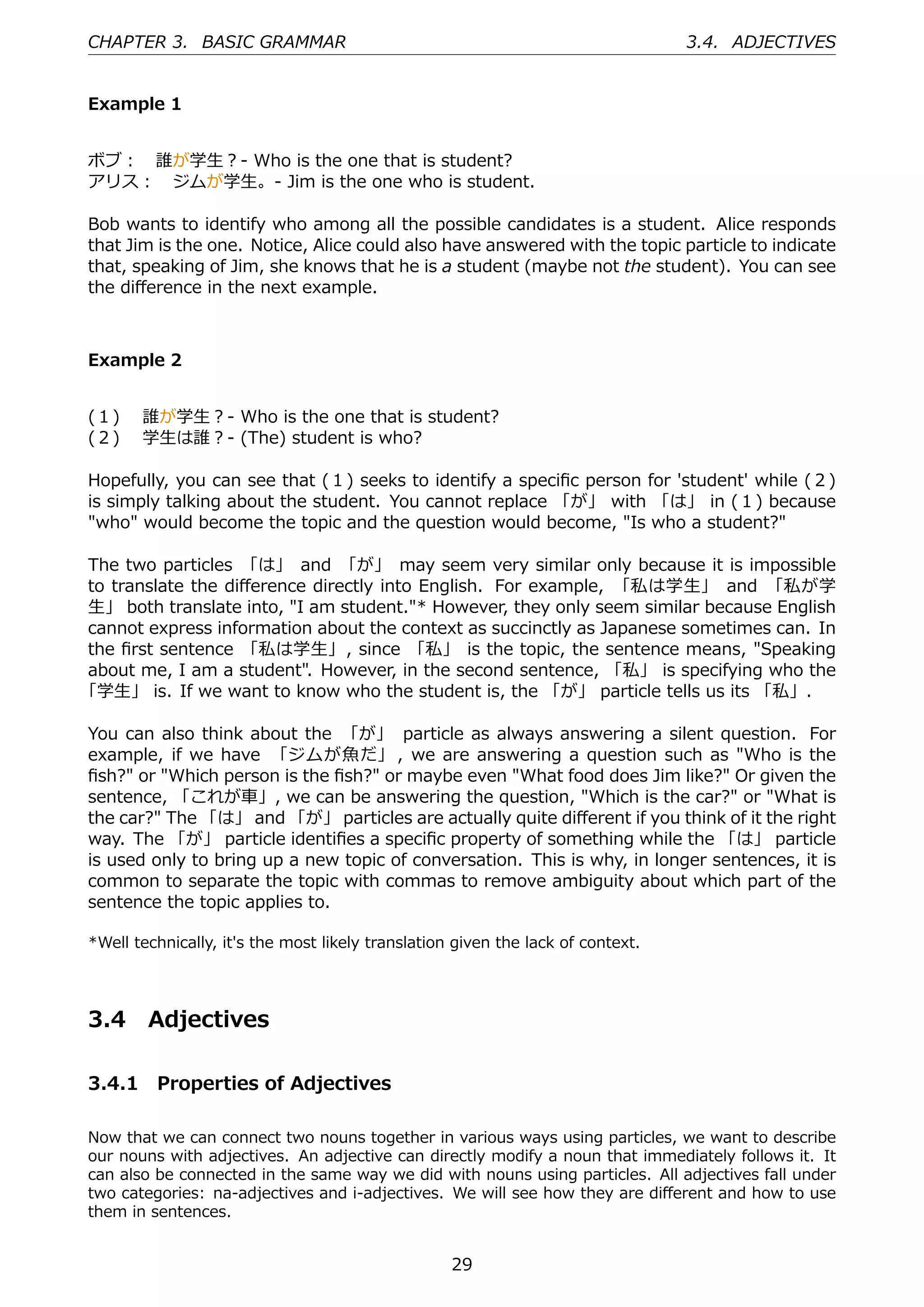 CHAPTER 3. BASIC GRAMMAR                                                         3.4. ADJECTIVES


Example 1


ボブ： 誰が学⽣？- Who is the one that is student?
アリス： ジムが学⽣。- Jim is the one who is student.

Bob wants to identify who among all the possible candidates is a student. Alice responds
that Jim is the one. Notice, Alice could also have answered with the topic particle to indicate
that, speaking of Jim, she knows that he is a student (maybe not the student). You can see
the diﬀerence in the next example.



Example 2


(１)  誰が学⽣？- Who is the one that is student?
(２)  学⽣は誰？- (The) student is who?

Hopefully, you can see that (１) seeks to identify a speciﬁc person for 'student' while (２)
is simply talking about the student. You cannot replace 「が」 with 「は」 in (１) because
"who" would become the topic and the question would become, "Is who a student?"

The two particles 「は」 and 「が」 may seem very similar only because it is impossible
to translate the diﬀerence directly into English. For example, 「私は学⽣」 and 「私が学
⽣」 both translate into, "I am student."* However, they only seem similar because English
cannot express information about the context as succinctly as Japanese sometimes can. In
the ﬁrst sentence 「私は学⽣」, since 「私」 is the topic, the sentence means, "Speaking
about me, I am a student". However, in the second sentence, 「私」 is specifying who the
「学⽣」 is. If we want to know who the student is, the 「が」 particle tells us its 「私」.

You can also think about the 「が」 particle as always answering a silent question. For
example, if we have 「ジムが⿂だ」 , we are answering a question such as "Who is the
ﬁsh?" or "Which person is the ﬁsh?" or maybe even "What food does Jim like?" Or given the
sentence, 「これが⾞」, we can be answering the question, "Which is the car?" or "What is
the car?" The 「は」 and 「が」 particles are actually quite diﬀerent if you think of it the right
way. The 「が」 particle identiﬁes a speciﬁc property of something while the 「は」 particle
is used only to bring up a new topic of conversation. This is why, in longer sentences, it is
common to separate the topic with commas to remove ambiguity about which part of the
sentence the topic applies to.

*Well technically, it's the most likely translation given the lack of context.




3.4     Adjectives

3.4.1 Properties of Adjectives

Now that we can connect two nouns together in various ways using particles, we want to describe
our nouns with adjectives. An adjective can directly modify a noun that immediately follows it. It
can also be connected in the same way we did with nouns using particles. All adjectives fall under
two categories: na-adjectives and i-adjectives. We will see how they are diﬀerent and how to use
them in sentences.


                                                   29
 
