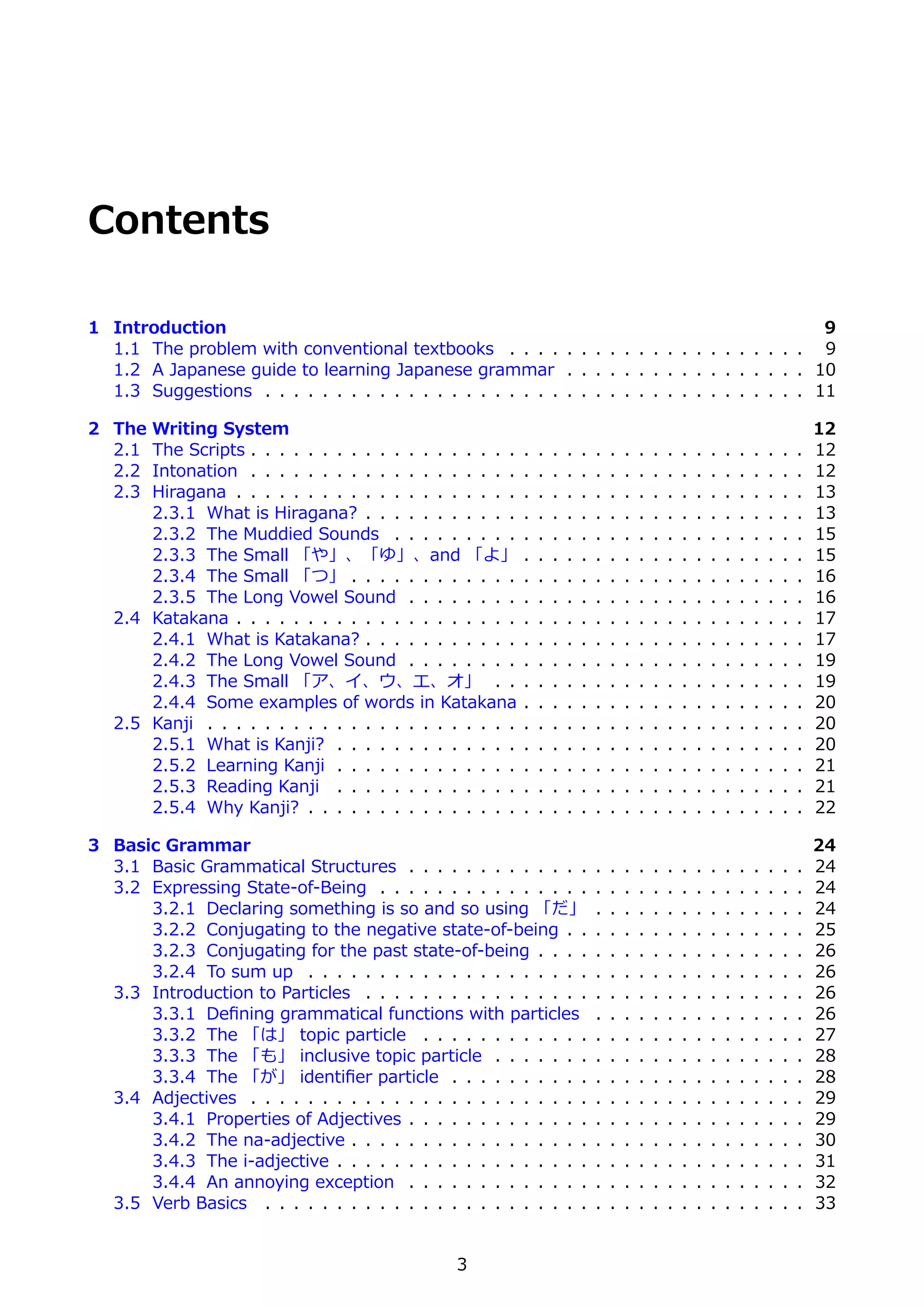 Contents

1 Introduction                                                                                 9
  1.1 The problem with conventional textbooks . . . . . . . . . . . . . . . . . . . . . 9
  1.2 A Japanese guide to learning Japanese grammar . . . . . . . . . . . . . . . . . 10
  1.3 Suggestions . . . . . . . . . . . . . . . . . . . . . . . . . . . . . . . . . . . . . . 11

2 The  Writing System                                                                                                                      12
  2.1  The Scripts . . . . . . . . . . . . . . . . . . .   .   .   .   .   .   .   .   .   .   .   .   .   .   .   .   .   .   .   .   .   12
  2.2  Intonation . . . . . . . . . . . . . . . . . . .    .   .   .   .   .   .   .   .   .   .   .   .   .   .   .   .   .   .   .   .   12
  2.3  Hiragana . . . . . . . . . . . . . . . . . . . .    .   .   .   .   .   .   .   .   .   .   .   .   .   .   .   .   .   .   .   .   13
       2.3.1 What is Hiragana? . . . . . . . . . . .       .   .   .   .   .   .   .   .   .   .   .   .   .   .   .   .   .   .   .   .   13
       2.3.2 The Muddied Sounds . . . . . . . . .          .   .   .   .   .   .   .   .   .   .   .   .   .   .   .   .   .   .   .   .   15
       2.3.3 The Small 「や」、「ゆ」、and 「よ」                     .   .   .   .   .   .   .   .   .   .   .   .   .   .   .   .   .   .   .   .   15
       2.3.4 The Small 「つ」 . . . . . . . . . . . .         .   .   .   .   .   .   .   .   .   .   .   .   .   .   .   .   .   .   .   .   16
       2.3.5 The Long Vowel Sound . . . . . . . .          .   .   .   .   .   .   .   .   .   .   .   .   .   .   .   .   .   .   .   .   16
   2.4 Katakana . . . . . . . . . . . . . . . . . . . .    .   .   .   .   .   .   .   .   .   .   .   .   .   .   .   .   .   .   .   .   17
       2.4.1 What is Katakana? . . . . . . . . . . .       .   .   .   .   .   .   .   .   .   .   .   .   .   .   .   .   .   .   .   .   17
       2.4.2 The Long Vowel Sound . . . . . . . .          .   .   .   .   .   .   .   .   .   .   .   .   .   .   .   .   .   .   .   .   19
       2.4.3 The Small 「ア、イ、ウ、エ、オ」 . .                     .   .   .   .   .   .   .   .   .   .   .   .   .   .   .   .   .   .   .   .   19
       2.4.4 Some examples of words in Katakana            .   .   .   .   .   .   .   .   .   .   .   .   .   .   .   .   .   .   .   .   20
   2.5 Kanji . . . . . . . . . . . . . . . . . . . . . .   .   .   .   .   .   .   .   .   .   .   .   .   .   .   .   .   .   .   .   .   20
       2.5.1 What is Kanji? . . . . . . . . . . . . .      .   .   .   .   .   .   .   .   .   .   .   .   .   .   .   .   .   .   .   .   20
       2.5.2 Learning Kanji . . . . . . . . . . . . .      .   .   .   .   .   .   .   .   .   .   .   .   .   .   .   .   .   .   .   .   21
       2.5.3 Reading Kanji . . . . . . . . . . . . .       .   .   .   .   .   .   .   .   .   .   .   .   .   .   .   .   .   .   .   .   21
       2.5.4 Why Kanji? . . . . . . . . . . . . . . .      .   .   .   .   .   .   .   .   .   .   .   .   .   .   .   .   .   .   .   .   22

3 Basic Grammar                                                                                                                            24
  3.1 Basic Grammatical Structures . . . . . . . . . . . . .                   .   .   .   .   .   .   .   .   .   .   .   .   .   .   .   24
  3.2 Expressing State-of-Being . . . . . . . . . . . . . . .                  .   .   .   .   .   .   .   .   .   .   .   .   .   .   .   24
      3.2.1 Declaring something is so and so using 「だ」                         .   .   .   .   .   .   .   .   .   .   .   .   .   .   .   24
      3.2.2 Conjugating to the negative state-of-being . .                     .   .   .   .   .   .   .   .   .   .   .   .   .   .   .   25
      3.2.3 Conjugating for the past state-of-being . . . .                    .   .   .   .   .   .   .   .   .   .   .   .   .   .   .   26
      3.2.4 To sum up . . . . . . . . . . . . . . . . . . . .                  .   .   .   .   .   .   .   .   .   .   .   .   .   .   .   26
  3.3 Introduction to Particles . . . . . . . . . . . . . . . .                .   .   .   .   .   .   .   .   .   .   .   .   .   .   .   26
      3.3.1 Deﬁning grammatical functions with particles                       .   .   .   .   .   .   .   .   .   .   .   .   .   .   .   26
      3.3.2 The 「は」 topic particle . . . . . . . . . . . .                     .   .   .   .   .   .   .   .   .   .   .   .   .   .   .   27
      3.3.3 The 「も」 inclusive topic particle . . . . . . .                     .   .   .   .   .   .   .   .   .   .   .   .   .   .   .   28
      3.3.4 The 「が」 identiﬁer particle . . . . . . . . . .                     .   .   .   .   .   .   .   .   .   .   .   .   .   .   .   28
  3.4 Adjectives . . . . . . . . . . . . . . . . . . . . . . . .               .   .   .   .   .   .   .   .   .   .   .   .   .   .   .   29
      3.4.1 Properties of Adjectives . . . . . . . . . . . . .                 .   .   .   .   .   .   .   .   .   .   .   .   .   .   .   29
      3.4.2 The na-adjective . . . . . . . . . . . . . . . . .                 .   .   .   .   .   .   .   .   .   .   .   .   .   .   .   30
      3.4.3 The i-adjective . . . . . . . . . . . . . . . . . .                .   .   .   .   .   .   .   .   .   .   .   .   .   .   .   31
      3.4.4 An annoying exception . . . . . . . . . . . . .                    .   .   .   .   .   .   .   .   .   .   .   .   .   .   .   32
  3.5 Verb Basics . . . . . . . . . . . . . . . . . . . . . . .                .   .   .   .   .   .   .   .   .   .   .   .   .   .   .   33


                                                3
 
