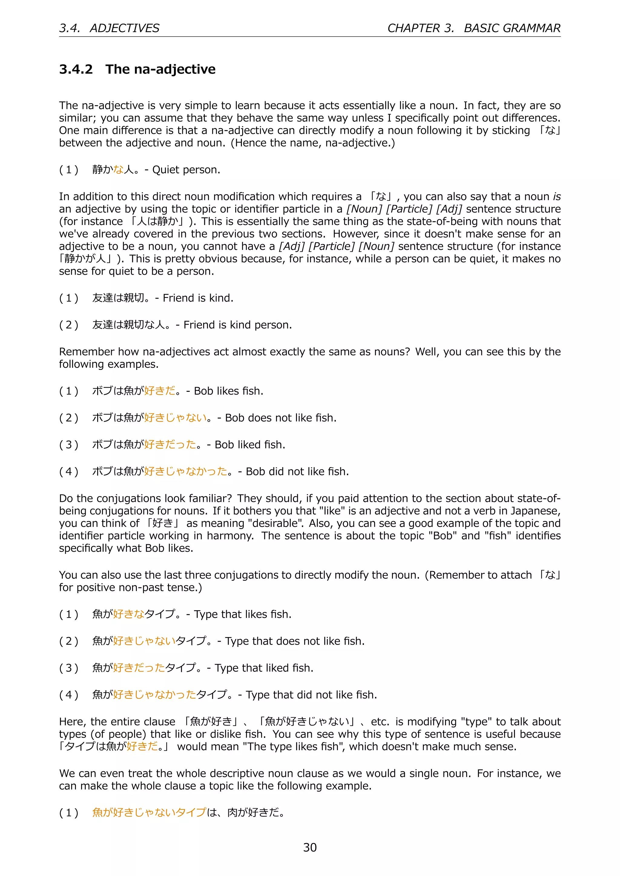 3.4. ADJECTIVES                                                    CHAPTER 3. BASIC GRAMMAR


3.4.2 The na-adjective

The na-adjective is very simple to learn because it acts essentially like a noun. In fact, they are so
similar; you can assume that they behave the same way unless I speciﬁcally point out diﬀerences.
One main diﬀerence is that a na-adjective can directly modify a noun following it by sticking 「な」
between the adjective and noun. (Hence the name, na-adjective.)

(１)  静かな⼈。- Quiet person.

In addition to this direct noun modiﬁcation which requires a 「な」, you can also say that a noun is
an adjective by using the topic or identiﬁer particle in a [Noun] [Particle] [Adj] sentence structure
(for instance 「⼈は静か」). This is essentially the same thing as the state-of-being with nouns that
we've already covered in the previous two sections. However, since it doesn't make sense for an
adjective to be a noun, you cannot have a [Adj] [Particle] [Noun] sentence structure (for instance
「静かが⼈」). This is pretty obvious because, for instance, while a person can be quiet, it makes no
sense for quiet to be a person.

(１)  友達は親切。- Friend is kind.

(２)  友達は親切な⼈。- Friend is kind person.

Remember how na-adjectives act almost exactly the same as nouns? Well, you can see this by the
following examples.

(１)  ボブは⿂が好きだ。- Bob likes ﬁsh.

(２)  ボブは⿂が好きじゃない。- Bob does not like ﬁsh.

(３)  ボブは⿂が好きだった。- Bob liked ﬁsh.

(４)  ボブは⿂が好きじゃなかった。- Bob did not like ﬁsh.

Do the conjugations look familiar? They should, if you paid attention to the section about state-of-
being conjugations for nouns. If it bothers you that "like" is an adjective and not a verb in Japanese,
you can think of 「好き」 as meaning "desirable". Also, you can see a good example of the topic and
identiﬁer particle working in harmony. The sentence is about the topic "Bob" and "ﬁsh" identiﬁes
speciﬁcally what Bob likes.

You can also use the last three conjugations to directly modify the noun. (Remember to attach 「な」
for positive non-past tense.)

(１)  ⿂が好きなタイプ。- Type that likes ﬁsh.

(２)  ⿂が好きじゃないタイプ。- Type that does not like ﬁsh.

(３)  ⿂が好きだったタイプ。- Type that liked ﬁsh.

(４)  ⿂が好きじゃなかったタイプ。- Type that did not like ﬁsh.

Here, the entire clause 「⿂が好き」、 「⿂が好きじゃない」、etc. is modifying "type" to talk about
types (of people) that like or dislike ﬁsh. You can see why this type of sentence is useful because
「タイプは⿂が好きだ。 would mean "The type likes ﬁsh", which doesn't make much sense.
                     」

We can even treat the whole descriptive noun clause as we would a single noun. For instance, we
can make the whole clause a topic like the following example.

(１)  ⿂が好きじゃないタイプは、⾁が好きだ。


                                                  30
 