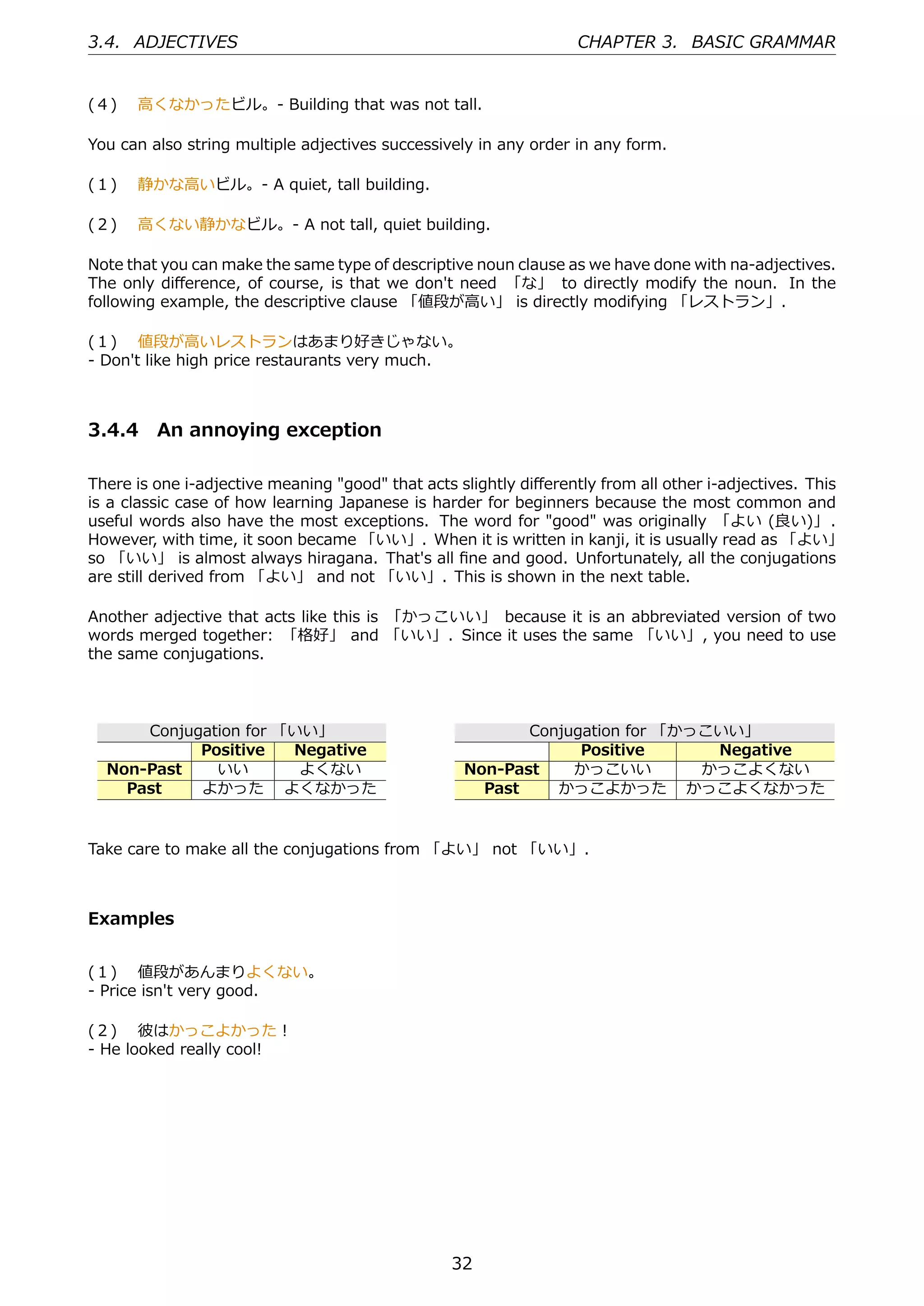 3.4. ADJECTIVES                                                   CHAPTER 3. BASIC GRAMMAR


(４)  ⾼くなかったビル。- Building that was not tall.

You can also string multiple adjectives successively in any order in any form.

(１)  静かな⾼いビル。- A quiet, tall building.

(２)  ⾼くない静かなビル。- A not tall, quiet building.

Note that you can make the same type of descriptive noun clause as we have done with na-adjectives.
The only diﬀerence, of course, is that we don't need 「な」 to directly modify the noun. In the
following example, the descriptive clause 「値段が⾼い」 is directly modifying 「レストラン」.

(１)  値段が⾼いレストランはあまり好きじゃない。
- Don't like high price restaurants very much.



3.4.4 An annoying exception

There is one i-adjective meaning "good" that acts slightly diﬀerently from all other i-adjectives. This
is a classic case of how learning Japanese is harder for beginners because the most common and
useful words also have the most exceptions. The word for "good" was originally 「よい (良い)」 .
However, with time, it soon became 「いい」. When it is written in kanji, it is usually read as 「よい」
so 「いい」 is almost always hiragana. That's all ﬁne and good. Unfortunately, all the conjugations
are still derived from 「よい」 and not 「いい」. This is shown in the next table.

Another adjective that acts like this is 「かっこいい」 because it is an abbreviated version of two
words merged together: 「格好」 and 「いい」. Since it uses the same 「いい」, you need to use
the same conjugations.



      Conjugation for 「いい」                                Conjugation for 「かっこいい」
            Positive   Negative                                 Positive      Negative
  Non-Past    いい        よくない                       Non-Past    かっこいい         かっこよくない
    Past    よかった よくなかった                              Past    かっこよかった かっこよくなかった


Take care to make all the conjugations from 「よい」 not 「いい」.



Examples


(１)  値段があんまりよくない。
- Price isn't very good.

(２)  彼はかっこよかった！
- He looked really cool!




                                                 32
 