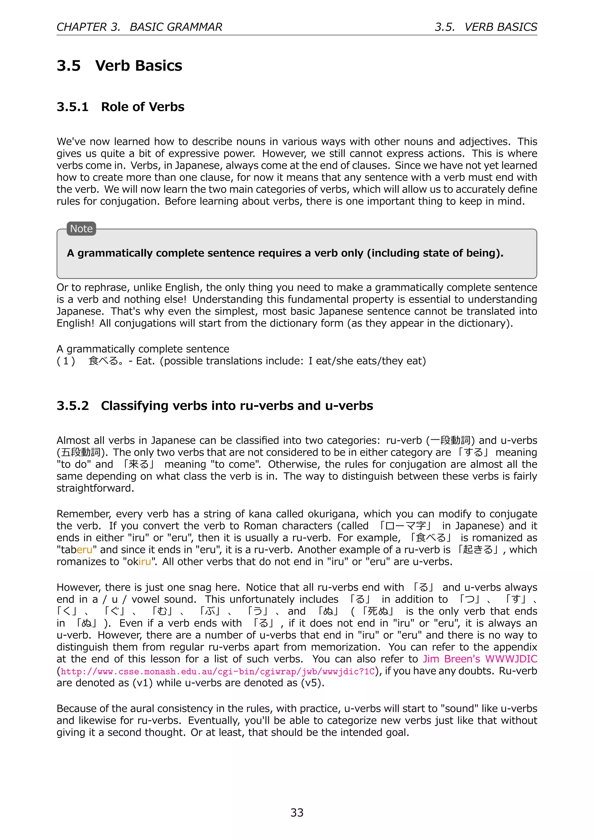 CHAPTER 3. BASIC GRAMMAR                                                         3.5. VERB BASICS


3.5        Verb Basics

3.5.1 Role of Verbs

We've now learned how to describe nouns in various ways with other nouns and adjectives. This
gives us quite a bit of expressive power. However, we still cannot express actions. This is where
verbs come in. Verbs, in Japanese, always come at the end of clauses. Since we have not yet learned
how to create more than one clause, for now it means that any sentence with a verb must end with
the verb. We will now learn the two main categories of verbs, which will allow us to accurately deﬁne
rules for conjugation. Before learning about verbs, there is one important thing to keep in mind.

   N
   . ote

                                           .
  . grammatically complete sentence requires a verb only (including state of being).
  A


Or to rephrase, unlike English, the only thing you need to make a grammatically complete sentence
is a verb and nothing else! Understanding this fundamental property is essential to understanding
Japanese. That's why even the simplest, most basic Japanese sentence cannot be translated into
English! All conjugations will start from the dictionary form (as they appear in the dictionary).

A grammatically complete sentence
(１)  ⾷べる。- Eat. (possible translations include: I eat/she eats/they eat)



3.5.2 Classifying verbs into ru-verbs and u-verbs

Almost all verbs in Japanese can be classiﬁed into two categories: ru-verb (⼀段動詞) and u-verbs
(五段動詞). The only two verbs that are not considered to be in either category are 「する」 meaning
"to do" and 「来る」 meaning "to come". Otherwise, the rules for conjugation are almost all the
same depending on what class the verb is in. The way to distinguish between these verbs is fairly
straightforward.

Remember, every verb has a string of kana called okurigana, which you can modify to conjugate
the verb. If you convert the verb to Roman characters (called 「ローマ字」 in Japanese) and it
ends in either "iru" or "eru", then it is usually a ru-verb. For example, 「⾷べる」 is romanized as
"taberu" and since it ends in "eru", it is a ru-verb. Another example of a ru-verb is 「起きる」, which
romanizes to "okiru". All other verbs that do not end in "iru" or "eru" are u-verbs.

However, there is just one snag here. Notice that all ru-verbs end with 「る」 and u-verbs always
end in a / u / vowel sound. This unfortunately includes 「る」 in addition to 「つ」 、 「す」 、
「く」 、 「ぐ」 、 「む」 、 「ぶ」 、 「う」 、 and 「ぬ」 ( 「死ぬ」 is the only verb that ends
in 「ぬ」 ). Even if a verb ends with 「る」 , if it does not end in "iru" or "eru", it is always an
u-verb. However, there are a number of u-verbs that end in "iru" or "eru" and there is no way to
distinguish them from regular ru-verbs apart from memorization. You can refer to the appendix
at the end of this lesson for a list of such verbs. You can also refer to Jim Breen's WWWJDIC
(http://www.csse.monash.edu.au/cgi-bin/cgiwrap/jwb/wwwjdic?1C), if you have any doubts. Ru-verb
are denoted as (v1) while u-verbs are denoted as (v5).

Because of the aural consistency in the rules, with practice, u-verbs will start to "sound" like u-verbs
and likewise for ru-verbs. Eventually, you'll be able to categorize new verbs just like that without
giving it a second thought. Or at least, that should be the intended goal.




                                                  33
 