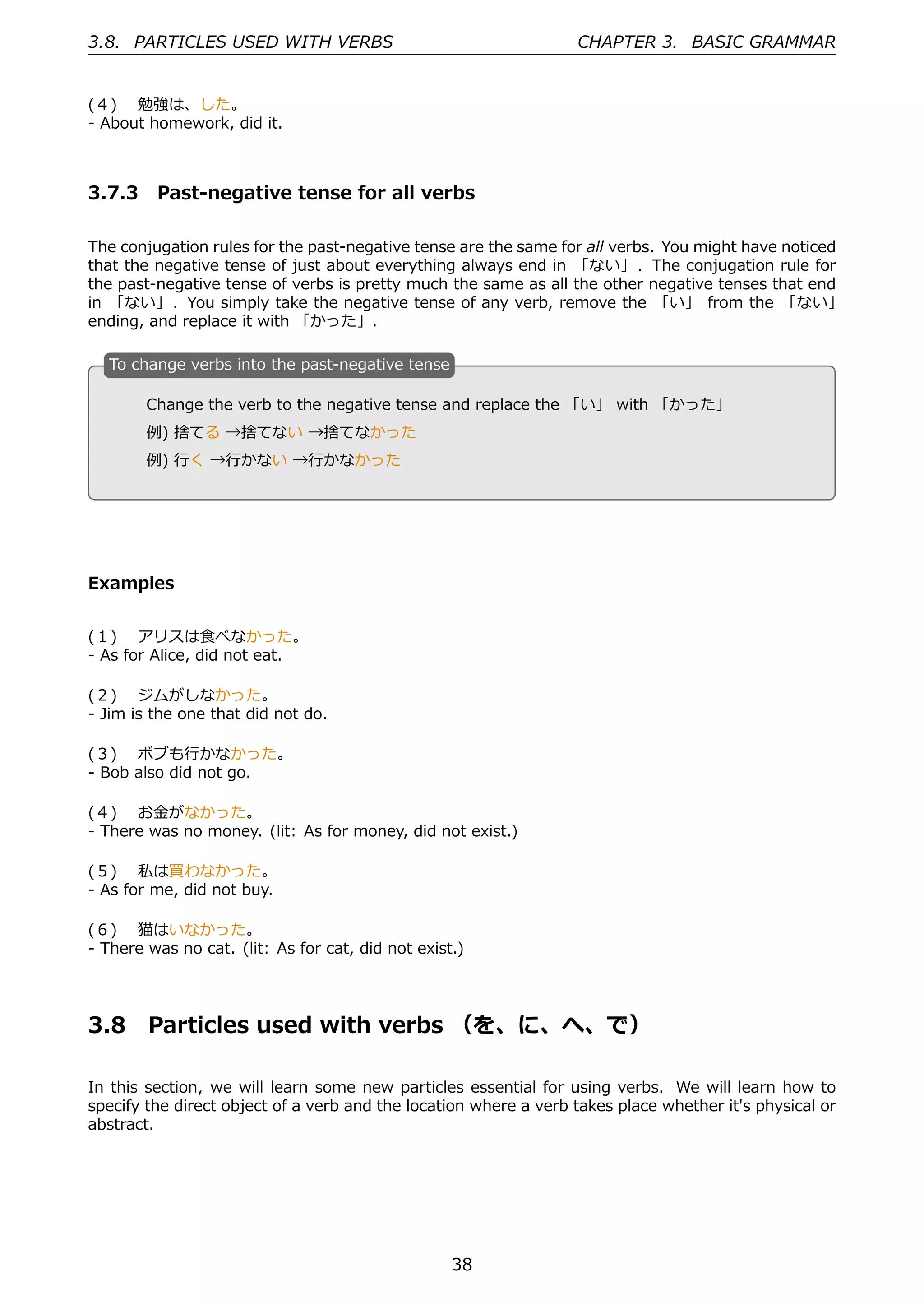 3.8. PARTICLES USED WITH VERBS                                    CHAPTER 3. BASIC GRAMMAR


(４)  勉強は、した。
- About homework, did it.



3.7.3 Past-negative tense for all verbs

The conjugation rules for the past-negative tense are the same for all verbs. You might have noticed
that the negative tense of just about everything always end in 「ない」. The conjugation rule for
the past-negative tense of verbs is pretty much the same as all the other negative tenses that end
in 「ない」. You simply take the negative tense of any verb, remove the 「い」 from the 「ない」
ending, and replace it with 「かった」.

  T
  . o change verbs into the past-negative tense

        Change the verb to the negative tense and replace the 「い」 with 「かった」
  .     例) 捨てる →捨てない →捨てなかった                    .

        例) ⾏く →⾏かない →⾏かなかった




Examples


(１)  アリスは⾷べなかった。
- As for Alice, did not eat.

(２)  ジムがしなかった。
- Jim is the one that did not do.

(３)  ボブも⾏かなかった。
- Bob also did not go.

(４)  お⾦がなかった。
- There was no money. (lit: As for money, did not exist.)

(５)  私は買わなかった。
- As for me, did not buy.

(６)  猫はいなかった。
- There was no cat. (lit: As for cat, did not exist.)




3.8     Particles used with verbs （を、に、へ、で）

In this section, we will learn some new particles essential for using verbs. We will learn how to
specify the direct object of a verb and the location where a verb takes place whether it's physical or
abstract.




                                                   38
 