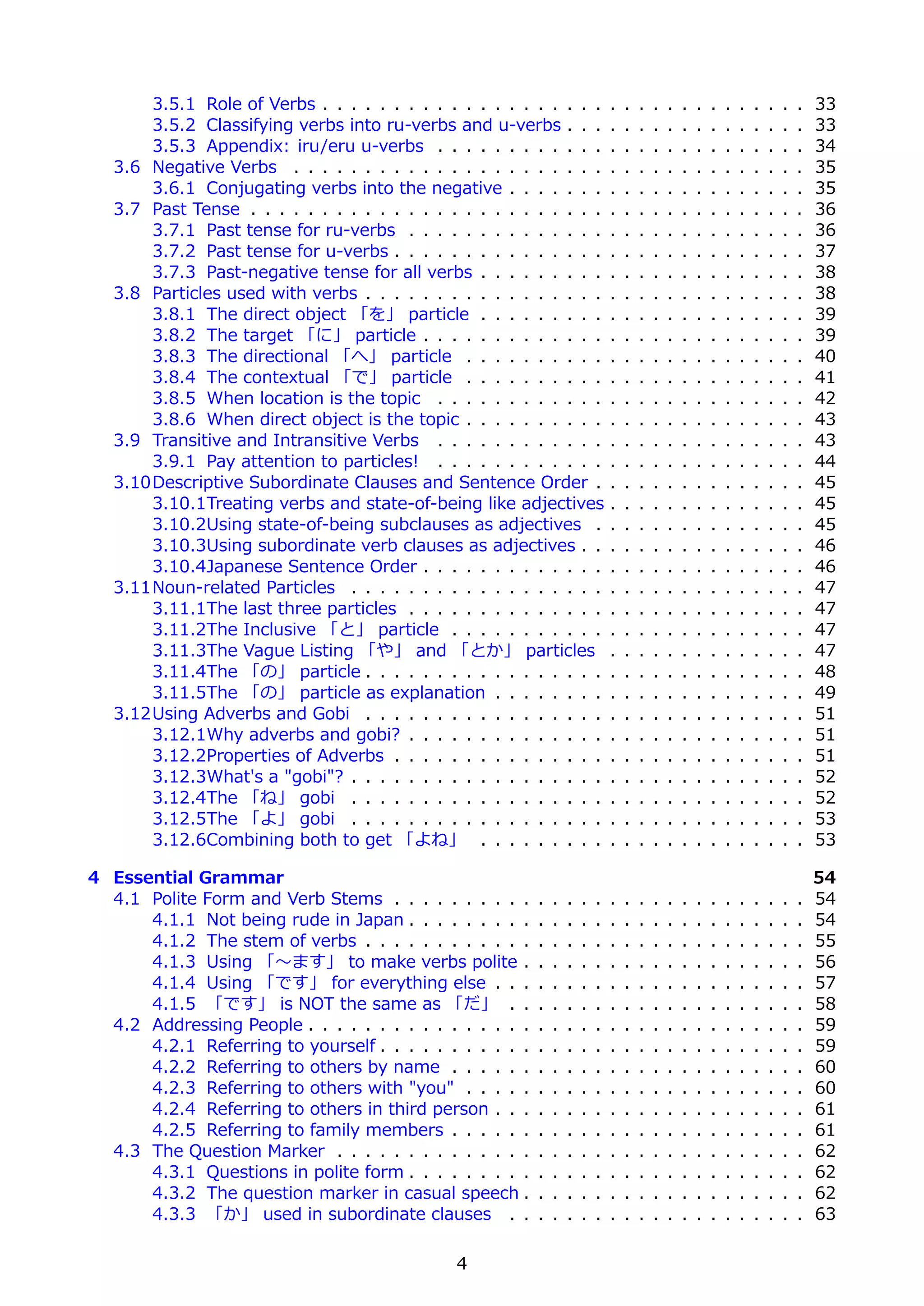 3.5.1 Role of Verbs . . . . . . . . . . . . . . . . . . . .            .   .   .   .   .   .   .   .   .   .   .   .   .   .   33
       3.5.2 Classifying verbs into ru-verbs and u-verbs . . .                .   .   .   .   .   .   .   .   .   .   .   .   .   .   33
       3.5.3 Appendix: iru/eru u-verbs . . . . . . . . . . . .                .   .   .   .   .   .   .   .   .   .   .   .   .   .   34
   3.6 Negative Verbs . . . . . . . . . . . . . . . . . . . . . .             .   .   .   .   .   .   .   .   .   .   .   .   .   .   35
       3.6.1 Conjugating verbs into the negative . . . . . . .                .   .   .   .   .   .   .   .   .   .   .   .   .   .   35
   3.7 Past Tense . . . . . . . . . . . . . . . . . . . . . . . . .           .   .   .   .   .   .   .   .   .   .   .   .   .   .   36
       3.7.1 Past tense for ru-verbs . . . . . . . . . . . . . .              .   .   .   .   .   .   .   .   .   .   .   .   .   .   36
       3.7.2 Past tense for u-verbs . . . . . . . . . . . . . . .             .   .   .   .   .   .   .   .   .   .   .   .   .   .   37
       3.7.3 Past-negative tense for all verbs . . . . . . . . .              .   .   .   .   .   .   .   .   .   .   .   .   .   .   38
   3.8 Particles used with verbs . . . . . . . . . . . . . . . . .            .   .   .   .   .   .   .   .   .   .   .   .   .   .   38
       3.8.1 The direct object 「を」 particle . . . . . . . . .                 .   .   .   .   .   .   .   .   .   .   .   .   .   .   39
       3.8.2 The target 「に」 particle . . . . . . . . . . . . .                .   .   .   .   .   .   .   .   .   .   .   .   .   .   39
       3.8.3 The directional 「へ」 particle . . . . . . . . . .                 .   .   .   .   .   .   .   .   .   .   .   .   .   .   40
       3.8.4 The contextual 「で」 particle . . . . . . . . . .                  .   .   .   .   .   .   .   .   .   .   .   .   .   .   41
       3.8.5 When location is the topic . . . . . . . . . . . .               .   .   .   .   .   .   .   .   .   .   .   .   .   .   42
       3.8.6 When direct object is the topic . . . . . . . . . .              .   .   .   .   .   .   .   .   .   .   .   .   .   .   43
   3.9 Transitive and Intransitive Verbs . . . . . . . . . . . .              .   .   .   .   .   .   .   .   .   .   .   .   .   .   43
       3.9.1 Pay attention to particles! . . . . . . . . . . . .              .   .   .   .   .   .   .   .   .   .   .   .   .   .   44
   3.10Descriptive Subordinate Clauses and Sentence Order .                   .   .   .   .   .   .   .   .   .   .   .   .   .   .   45
       3.10.1Treating verbs and state-of-being like adjectives                .   .   .   .   .   .   .   .   .   .   .   .   .   .   45
       3.10.2Using state-of-being subclauses as adjectives .                  .   .   .   .   .   .   .   .   .   .   .   .   .   .   45
       3.10.3Using subordinate verb clauses as adjectives . .                 .   .   .   .   .   .   .   .   .   .   .   .   .   .   46
       3.10.4Japanese Sentence Order . . . . . . . . . . . . .                .   .   .   .   .   .   .   .   .   .   .   .   .   .   46
   3.11Noun-related Particles . . . . . . . . . . . . . . . . . .             .   .   .   .   .   .   .   .   .   .   .   .   .   .   47
       3.11.1The last three particles . . . . . . . . . . . . . .             .   .   .   .   .   .   .   .   .   .   .   .   .   .   47
       3.11.2The Inclusive 「と」 particle . . . . . . . . . . .                 .   .   .   .   .   .   .   .   .   .   .   .   .   .   47
       3.11.3The Vague Listing 「や」 and 「とか」 particles                         .   .   .   .   .   .   .   .   .   .   .   .   .   .   47
       3.11.4The 「の」 particle . . . . . . . . . . . . . . . . .               .   .   .   .   .   .   .   .   .   .   .   .   .   .   48
       3.11.5The 「の」 particle as explanation . . . . . . . .                  .   .   .   .   .   .   .   .   .   .   .   .   .   .   49
   3.12Using Adverbs and Gobi . . . . . . . . . . . . . . . . .               .   .   .   .   .   .   .   .   .   .   .   .   .   .   51
       3.12.1Why adverbs and gobi? . . . . . . . . . . . . . .                .   .   .   .   .   .   .   .   .   .   .   .   .   .   51
       3.12.2Properties of Adverbs . . . . . . . . . . . . . . .              .   .   .   .   .   .   .   .   .   .   .   .   .   .   51
       3.12.3What's a "gobi"? . . . . . . . . . . . . . . . . . .             .   .   .   .   .   .   .   .   .   .   .   .   .   .   52
       3.12.4The 「ね」 gobi . . . . . . . . . . . . . . . . . .                 .   .   .   .   .   .   .   .   .   .   .   .   .   .   52
       3.12.5The 「よ」 gobi . . . . . . . . . . . . . . . . . .                 .   .   .   .   .   .   .   .   .   .   .   .   .   .   53
       3.12.6Combining both to get 「よね」 . . . . . . . . .                     .   .   .   .   .   .   .   .   .   .   .   .   .   .   53

4 Essential Grammar                                                                                                                   54
  4.1 Polite Form and Verb Stems . . . . . . . . . .      .   .   .   .   .   .   .   .   .   .   .   .   .   .   .   .   .   .   .   54
      4.1.1 Not being rude in Japan . . . . . . . . .     .   .   .   .   .   .   .   .   .   .   .   .   .   .   .   .   .   .   .   54
      4.1.2 The stem of verbs . . . . . . . . . . . .     .   .   .   .   .   .   .   .   .   .   .   .   .   .   .   .   .   .   .   55
      4.1.3 Using 「〜ます」 to make verbs polite .            .   .   .   .   .   .   .   .   .   .   .   .   .   .   .   .   .   .   .   56
      4.1.4 Using 「です」 for everything else . . .          .   .   .   .   .   .   .   .   .   .   .   .   .   .   .   .   .   .   .   57
      4.1.5 「です」 is NOT the same as 「だ」 . .               .   .   .   .   .   .   .   .   .   .   .   .   .   .   .   .   .   .   .   58
  4.2 Addressing People . . . . . . . . . . . . . . . .   .   .   .   .   .   .   .   .   .   .   .   .   .   .   .   .   .   .   .   59
      4.2.1 Referring to yourself . . . . . . . . . . .   .   .   .   .   .   .   .   .   .   .   .   .   .   .   .   .   .   .   .   59
      4.2.2 Referring to others by name . . . . . .       .   .   .   .   .   .   .   .   .   .   .   .   .   .   .   .   .   .   .   60
      4.2.3 Referring to others with "you" . . . . .      .   .   .   .   .   .   .   .   .   .   .   .   .   .   .   .   .   .   .   60
      4.2.4 Referring to others in third person . . .     .   .   .   .   .   .   .   .   .   .   .   .   .   .   .   .   .   .   .   61
      4.2.5 Referring to family members . . . . . .       .   .   .   .   .   .   .   .   .   .   .   .   .   .   .   .   .   .   .   61
  4.3 The Question Marker . . . . . . . . . . . . . .     .   .   .   .   .   .   .   .   .   .   .   .   .   .   .   .   .   .   .   62
      4.3.1 Questions in polite form . . . . . . . . .    .   .   .   .   .   .   .   .   .   .   .   .   .   .   .   .   .   .   .   62
      4.3.2 The question marker in casual speech .        .   .   .   .   .   .   .   .   .   .   .   .   .   .   .   .   .   .   .   62
      4.3.3 「か」 used in subordinate clauses . .           .   .   .   .   .   .   .   .   .   .   .   .   .   .   .   .   .   .   .   63

                                               4
 