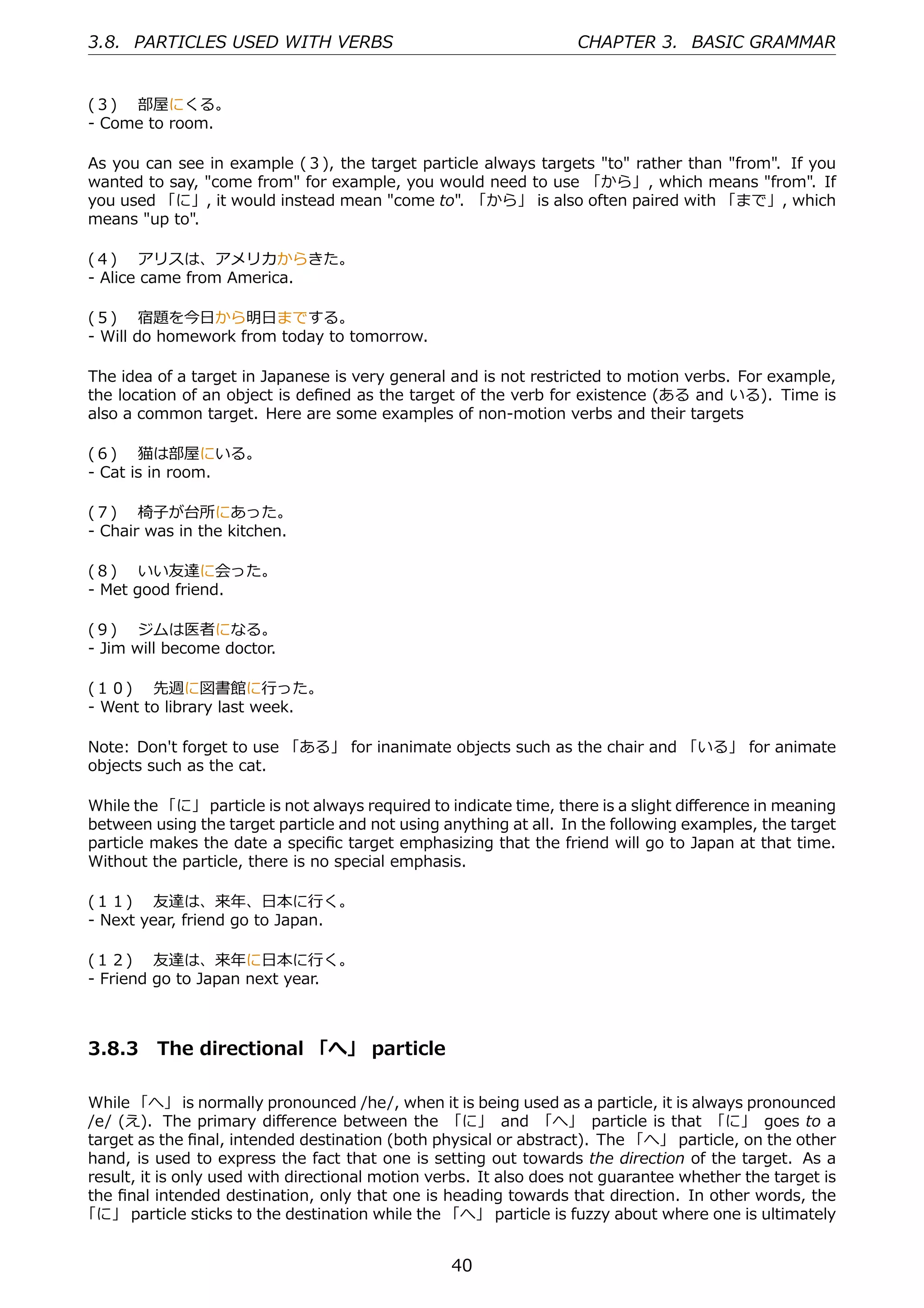 3.8. PARTICLES USED WITH VERBS                                     CHAPTER 3. BASIC GRAMMAR


(３)  部屋にくる。
- Come to room.

As you can see in example (３), the target particle always targets "to" rather than "from". If you
wanted to say, "come from" for example, you would need to use 「から」, which means "from". If
you used 「に」, it would instead mean "come to". 「から」 is also often paired with 「まで」, which
means "up to".

(４)  アリスは、アメリカからきた。
- Alice came from America.

(５)  宿題を今⽇から明⽇までする。
- Will do homework from today to tomorrow.

The idea of a target in Japanese is very general and is not restricted to motion verbs. For example,
the location of an object is deﬁned as the target of the verb for existence (ある and いる). Time is
also a common target. Here are some examples of non-motion verbs and their targets

(６)  猫は部屋にいる。
- Cat is in room.

(７)  椅⼦が台所にあった。
- Chair was in the kitchen.

(８)  いい友達に会った。
- Met good friend.

(９)  ジムは医者になる。
- Jim will become doctor.

(１０)  先週に図書館に⾏った。
- Went to library last week.

Note: Don't forget to use 「ある」 for inanimate objects such as the chair and 「いる」 for animate
objects such as the cat.

While the 「に」 particle is not always required to indicate time, there is a slight diﬀerence in meaning
between using the target particle and not using anything at all. In the following examples, the target
particle makes the date a speciﬁc target emphasizing that the friend will go to Japan at that time.
Without the particle, there is no special emphasis.

(１１)  友達は、来年、⽇本に⾏く。
- Next year, friend go to Japan.

(１２)  友達は、来年に⽇本に⾏く。
- Friend go to Japan next year.



3.8.3 The directional 「へ」 particle

While 「へ」 is normally pronounced /he/, when it is being used as a particle, it is always pronounced
/e/ (え). The primary diﬀerence between the 「に」 and 「へ」 particle is that 「に」 goes to a
target as the ﬁnal, intended destination (both physical or abstract). The 「へ」 particle, on the other
hand, is used to express the fact that one is setting out towards the direction of the target. As a
result, it is only used with directional motion verbs. It also does not guarantee whether the target is
the ﬁnal intended destination, only that one is heading towards that direction. In other words, the
「に」 particle sticks to the destination while the 「へ」 particle is fuzzy about where one is ultimately


                                                  40
 