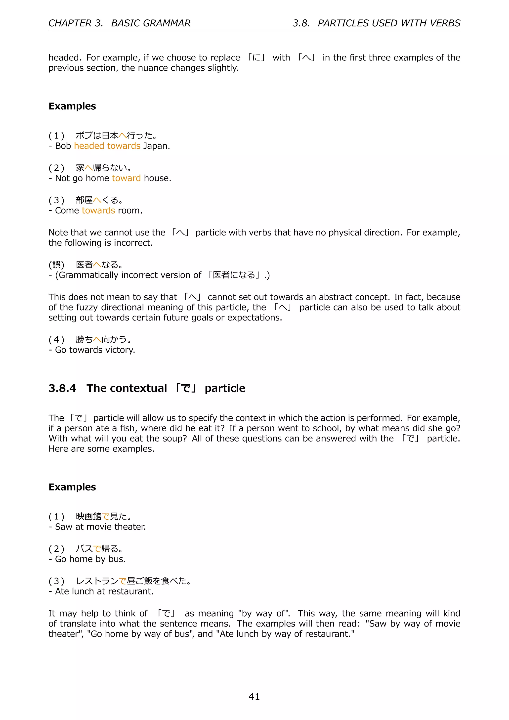 CHAPTER 3. BASIC GRAMMAR                                   3.8. PARTICLES USED WITH VERBS


headed. For example, if we choose to replace 「に」 with 「へ」 in the ﬁrst three examples of the
previous section, the nuance changes slightly.



Examples


(１)  ボブは⽇本へ⾏った。
- Bob headed towards Japan.

(２)  家へ帰らない。
- Not go home toward house.

(３)  部屋へくる。
- Come towards room.

Note that we cannot use the 「へ」 particle with verbs that have no physical direction. For example,
the following is incorrect.

(誤)  医者へなる。
- (Grammatically incorrect version of 「医者になる」.)

This does not mean to say that 「へ」 cannot set out towards an abstract concept. In fact, because
of the fuzzy directional meaning of this particle, the 「へ」 particle can also be used to talk about
setting out towards certain future goals or expectations.

(４)  勝ちへ向かう。
- Go towards victory.



3.8.4 The contextual 「で」 particle

The 「で」 particle will allow us to specify the context in which the action is performed. For example,
if a person ate a ﬁsh, where did he eat it? If a person went to school, by what means did she go?
With what will you eat the soup? All of these questions can be answered with the 「で」 particle.
Here are some examples.



Examples


(１)  映画館で⾒た。
- Saw at movie theater.

(２)  バスで帰る。
- Go home by bus.

(３)  レストランで昼ご飯を⾷べた。
- Ate lunch at restaurant.

It may help to think of 「で」 as meaning "by way of". This way, the same meaning will kind
of translate into what the sentence means. The examples will then read: "Saw by way of movie
theater", "Go home by way of bus", and "Ate lunch by way of restaurant."




                                                41
 