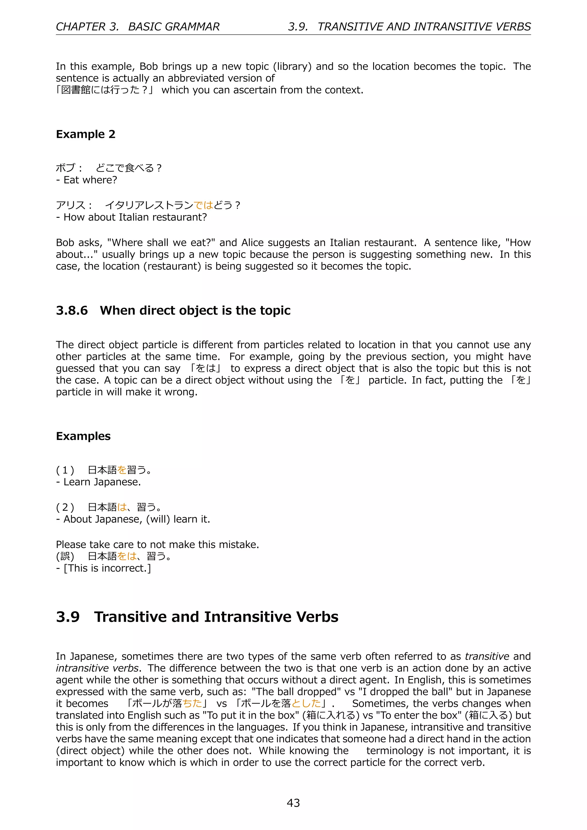 CHAPTER 3. BASIC GRAMMAR                          3.9. TRANSITIVE AND INTRANSITIVE VERBS


In this example, Bob brings up a new topic (library) and so the location becomes the topic. The
sentence is actually an abbreviated version of
「図書館には⾏った？」 which you can ascertain from the context.



Example 2


ボブ： どこで⾷べる？
- Eat where?

アリス： イタリアレストランではどう？
- How about Italian restaurant?

Bob asks, "Where shall we eat?" and Alice suggests an Italian restaurant. A sentence like, "How
about..." usually brings up a new topic because the person is suggesting something new. In this
case, the location (restaurant) is being suggested so it becomes the topic.



3.8.6 When direct object is the topic

The direct object particle is diﬀerent from particles related to location in that you cannot use any
other particles at the same time. For example, going by the previous section, you might have
guessed that you can say 「をは」 to express a direct object that is also the topic but this is not
the case. A topic can be a direct object without using the 「を」 particle. In fact, putting the 「を」
particle in will make it wrong.



Examples


(１)  ⽇本語を習う。
- Learn Japanese.

(２)  ⽇本語は、習う。
- About Japanese, (will) learn it.

Please take care to not make this mistake.
(誤)  ⽇本語をは、習う。
- [This is incorrect.]




3.9     Transitive and Intransitive Verbs

In Japanese, sometimes there are two types of the same verb often referred to as transitive and
intransitive verbs. The diﬀerence between the two is that one verb is an action done by an active
agent while the other is something that occurs without a direct agent. In English, this is sometimes
expressed with the same verb, such as: "The ball dropped" vs "I dropped the ball" but in Japanese
it becomes  「ボールが落ちた」 vs 「ボールを落とした」.   Sometimes, the verbs changes when
translated into English such as "To put it in the box" (箱に⼊れる) vs "To enter the box" (箱に⼊る) but
this is only from the diﬀerences in the languages. If you think in Japanese, intransitive and transitive
verbs have the same meaning except that one indicates that someone had a direct hand in the action
(direct object) while the other does not. While knowing the   terminology is not important, it is
important to know which is which in order to use the correct particle for the correct verb.



                                                  43
 