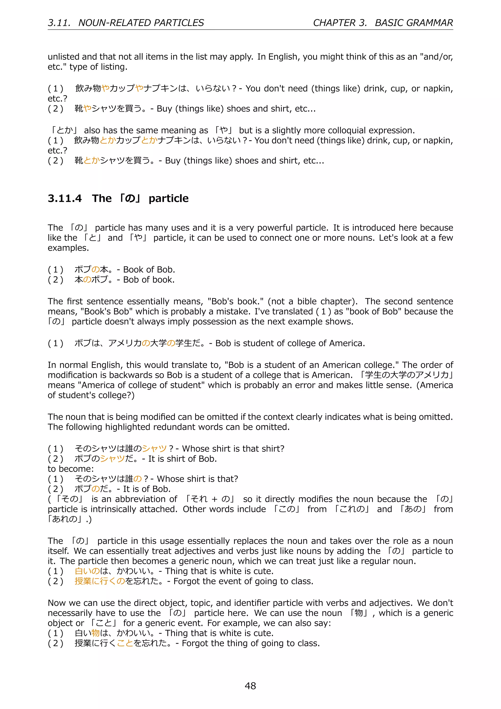3.11. NOUN-RELATED PARTICLES                                        CHAPTER 3. BASIC GRAMMAR


unlisted and that not all items in the list may apply. In English, you might think of this as an "and/or,
etc." type of listing.

(１)  飲み物やカップやナプキンは、 いらない？- You don't need (things like) drink, cup, or napkin,
etc.?
(２)  靴やシャツを買う。- Buy (things like) shoes and shirt, etc...

「とか」 also has the same meaning as 「や」 but is a slightly more colloquial expression.
(１)  飲み物とかカップとかナプキンは、いらない？- You don't need (things like) drink, cup, or napkin,
etc.?
(２)  靴とかシャツを買う。- Buy (things like) shoes and shirt, etc...



3.11.4 The 「の」 particle

The 「の」 particle has many uses and it is a very powerful particle. It is introduced here because
like the 「と」 and 「や」 particle, it can be used to connect one or more nouns. Let's look at a few
examples.

(１)  ボブの本。- Book of Bob.
(２)  本のボブ。- Bob of book.

The ﬁrst sentence essentially means, "Bob's book." (not a bible chapter). The second sentence
means, "Book's Bob" which is probably a mistake. I've translated (１) as "book of Bob" because the
「の」 particle doesn't always imply possession as the next example shows.

(１)  ボブは、アメリカの⼤学の学⽣だ。- Bob is student of college of America.

In normal English, this would translate to, "Bob is a student of an American college." The order of
modiﬁcation is backwards so Bob is a student of a college that is American. 「学⽣の⼤学のアメリカ」
means "America of college of student" which is probably an error and makes little sense. (America
of student's college?)

The noun that is being modiﬁed can be omitted if the context clearly indicates what is being omitted.
The following highlighted redundant words can be omitted.

(１)  そのシャツは誰のシャツ？- Whose shirt is that shirt?
(２)  ボブのシャツだ。- It is shirt of Bob.
to become:
(１)  そのシャツは誰の？- Whose shirt is that?
(２)  ボブのだ。- It is of Bob.
( 「その」 is an abbreviation of 「それ + の」 so it directly modiﬁes the noun because the 「の」
particle is intrinsically attached. Other words include 「この」 from 「これの」 and 「あの」 from
「あれの」.)

The 「の」 particle in this usage essentially replaces the noun and takes over the role as a noun
itself. We can essentially treat adjectives and verbs just like nouns by adding the 「の」 particle to
it. The particle then becomes a generic noun, which we can treat just like a regular noun.
(１)  ⽩いのは、かわいい。- Thing that is white is cute.
(２)  授業に⾏くのを忘れた。- Forgot the event of going to class.

Now we can use the direct object, topic, and identiﬁer particle with verbs and adjectives. We don't
necessarily have to use the 「の」 particle here. We can use the noun 「物」, which is a generic
object or 「こと」 for a generic event. For example, we can also say:
(１)  ⽩い物は、かわいい。- Thing that is white is cute.
(２)  授業に⾏くことを忘れた。- Forgot the thing of going to class.




                                                   48
 