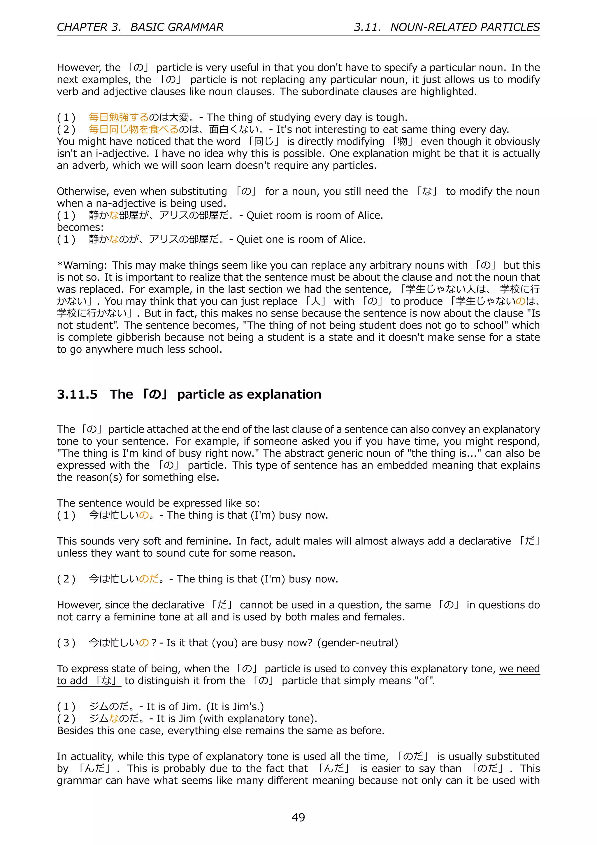 CHAPTER 3. BASIC GRAMMAR                                       3.11. NOUN-RELATED PARTICLES


However, the 「の」 particle is very useful in that you don't have to specify a particular noun. In the
next examples, the 「の」 particle is not replacing any particular noun, it just allows us to modify
verb and adjective clauses like noun clauses. The subordinate clauses are highlighted.

(１)  毎⽇勉強するのは⼤変。- The thing of studying every day is tough.
(２)  毎⽇同じ物を⾷べるのは、⾯⽩くない。- It's not interesting to eat same thing every day.
You might have noticed that the word 「同じ」 is directly modifying 「物」 even though it obviously
isn't an i-adjective. I have no idea why this is possible. One explanation might be that it is actually
an adverb, which we will soon learn doesn't require any particles.

Otherwise, even when substituting 「の」 for a noun, you still need the 「な」 to modify the noun
when a na-adjective is being used.
(１)  静かな部屋が、アリスの部屋だ。- Quiet room is room of Alice.
becomes:
(１)  静かなのが、アリスの部屋だ。- Quiet one is room of Alice.

*Warning: This may make things seem like you can replace any arbitrary nouns with 「の」 but this
is not so. It is important to realize that the sentence must be about the clause and not the noun that
was replaced. For example, in the last section we had the sentence, 「学⽣じゃない⼈は、 学校に⾏
かない」. You may think that you can just replace 「⼈」 with 「の」 to produce 「学⽣じゃないのは、
学校に⾏かない」. But in fact, this makes no sense because the sentence is now about the clause "Is
not student". The sentence becomes, "The thing of not being student does not go to school" which
is complete gibberish because not being a student is a state and it doesn't make sense for a state
to go anywhere much less school.



3.11.5 The 「の」 particle as explanation

The 「の」 particle attached at the end of the last clause of a sentence can also convey an explanatory
tone to your sentence. For example, if someone asked you if you have time, you might respond,
"The thing is I'm kind of busy right now." The abstract generic noun of "the thing is..." can also be
expressed with the 「の」 particle. This type of sentence has an embedded meaning that explains
the reason(s) for something else.

The sentence would be expressed like so:
(１)  今は忙しいの。- The thing is that (I'm) busy now.

This sounds very soft and feminine. In fact, adult males will almost always add a declarative 「だ」
unless they want to sound cute for some reason.

(２)  今は忙しいのだ。- The thing is that (I'm) busy now.

However, since the declarative 「だ」 cannot be used in a question, the same 「の」 in questions do
not carry a feminine tone at all and is used by both males and females.

(３)  今は忙しいの？- Is it that (you) are busy now? (gender-neutral)

To express state of being, when the 「の」 particle is used to convey this explanatory tone, we need
to add 「な」 to distinguish it from the 「の」 particle that simply means "of".

(１)  ジムのだ。- It is of Jim. (It is Jim's.)
(２)  ジムなのだ。- It is Jim (with explanatory tone).
Besides this one case, everything else remains the same as before.

In actuality, while this type of explanatory tone is used all the time, 「のだ」 is usually substituted
by 「んだ」 . This is probably due to the fact that 「んだ」 is easier to say than 「のだ」 . This
grammar can have what seems like many diﬀerent meaning because not only can it be used with


                                                  49
 