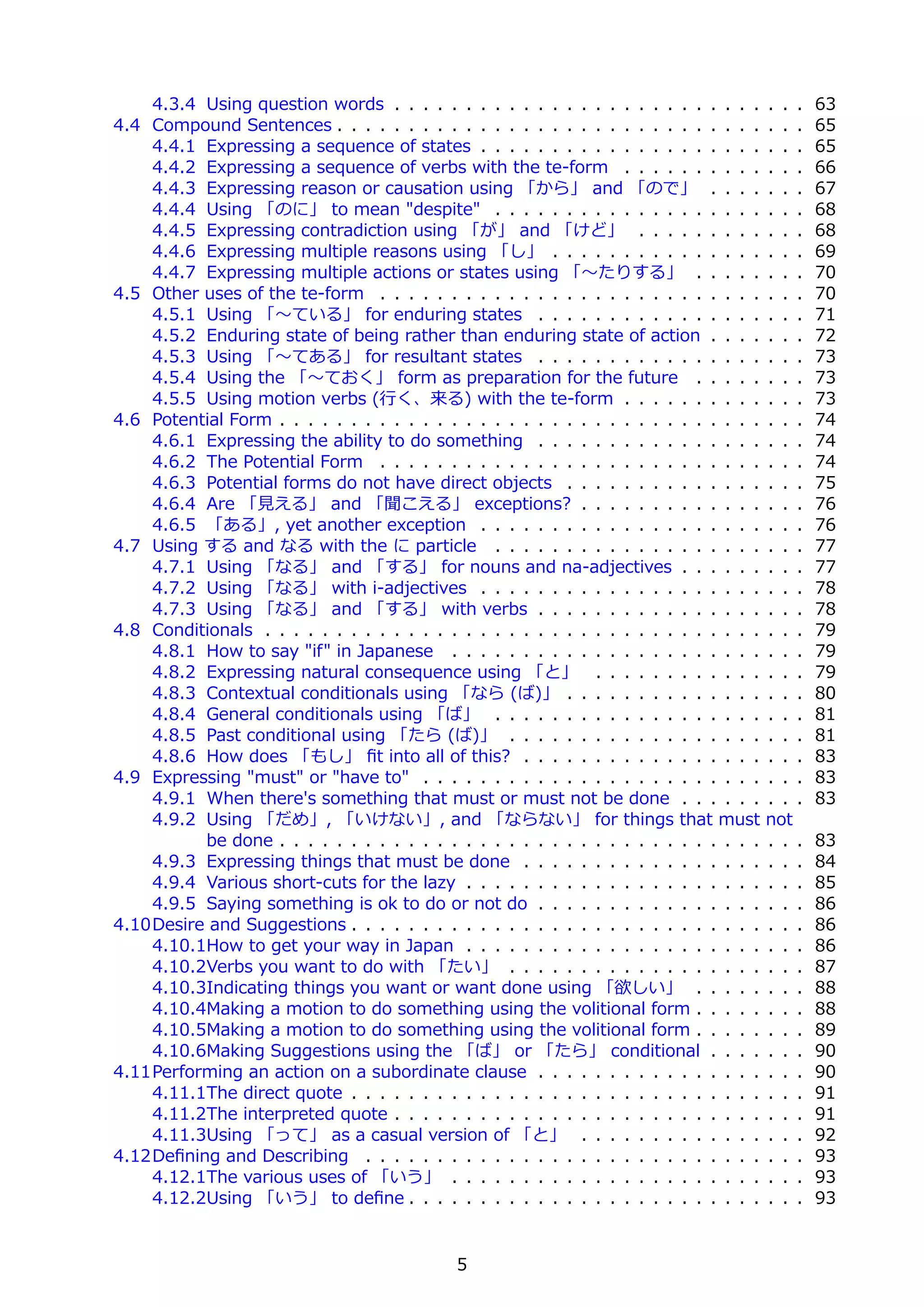 4.3.4 Using question words . . . . . . . . . . . . . . . . . . . . . . . . . .       . . .   63
4.4 Compound Sentences . . . . . . . . . . . . . . . . . . . . . . . . . . . . . .       . . .   65
    4.4.1 Expressing a sequence of states . . . . . . . . . . . . . . . . . . . .        . . .   65
    4.4.2 Expressing a sequence of verbs with the te-form . . . . . . . . . .            . . .   66
    4.4.3 Expressing reason or causation using 「から」 and 「ので」 . . . .                     . . .   67
    4.4.4 Using 「のに」 to mean "despite" . . . . . . . . . . . . . . . . . . .             . . .   68
    4.4.5 Expressing contradiction using 「が」 and 「けど」 . . . . . . . . .                  . . .   68
    4.4.6 Expressing multiple reasons using 「し」 . . . . . . . . . . . . . . .            . . .   69
    4.4.7 Expressing multiple actions or states using 「〜たりする」 . . . . .                  . . .   70
4.5 Other uses of the te-form . . . . . . . . . . . . . . . . . . . . . . . . . . .      . . .   70
    4.5.1 Using 「〜ている」 for enduring states . . . . . . . . . . . . . . . .               . . .   71
    4.5.2 Enduring state of being rather than enduring state of action . . . .           . . .   72
    4.5.3 Using 「〜てある」 for resultant states . . . . . . . . . . . . . . . .              . . .   73
    4.5.4 Using the 「〜ておく」 form as preparation for the future . . . . .                  . . .   73
    4.5.5 Using motion verbs (⾏く、来る) with the te-form . . . . . . . . . .                . . .   73
4.6 Potential Form . . . . . . . . . . . . . . . . . . . . . . . . . . . . . . . . . .   . . .   74
    4.6.1 Expressing the ability to do something . . . . . . . . . . . . . . . .         . . .   74
    4.6.2 The Potential Form . . . . . . . . . . . . . . . . . . . . . . . . . . .       . . .   74
    4.6.3 Potential forms do not have direct objects . . . . . . . . . . . . . .         . . .   75
    4.6.4 Are 「⾒える」 and 「聞こえる」 exceptions? . . . . . . . . . . . . .                     . . .   76
    4.6.5 「ある」, yet another exception . . . . . . . . . . . . . . . . . . . .            . . .   76
4.7 Using する and なる with the に particle . . . . . . . . . . . . . . . . . . .            . . .   77
    4.7.1 Using 「なる」 and 「する」 for nouns and na-adjectives . . . . . .                    . . .   77
    4.7.2 Using 「なる」 with i-adjectives . . . . . . . . . . . . . . . . . . . .           . . .   78
    4.7.3 Using 「なる」 and 「する」 with verbs . . . . . . . . . . . . . . . .                 . . .   78
4.8 Conditionals . . . . . . . . . . . . . . . . . . . . . . . . . . . . . . . . . . .   . . .   79
    4.8.1 How to say "if" in Japanese . . . . . . . . . . . . . . . . . . . . . .        . . .   79
    4.8.2 Expressing natural consequence using 「と」 . . . . . . . . . . . .               . . .   79
    4.8.3 Contextual conditionals using 「なら (ば)」 . . . . . . . . . . . . . .             . . .   80
    4.8.4 General conditionals using 「ば」 . . . . . . . . . . . . . . . . . . .           . . .   81
    4.8.5 Past conditional using 「たら (ば)」 . . . . . . . . . . . . . . . . . .            . . .   81
    4.8.6 How does 「もし」 ﬁt into all of this? . . . . . . . . . . . . . . . . .           . . .   83
4.9 Expressing "must" or "have to" . . . . . . . . . . . . . . . . . . . . . . . .       . . .   83
    4.9.1 When there's something that must or must not be done . . . . . .               . . .   83
    4.9.2 Using 「だめ」, 「いけない」, and 「ならない」 for things that must                            not
          be done . . . . . . . . . . . . . . . . . . . . . . . . . . . . . . . . . .    . . .   83
    4.9.3 Expressing things that must be done . . . . . . . . . . . . . . . . .          . . .   84
    4.9.4 Various short-cuts for the lazy . . . . . . . . . . . . . . . . . . . . .      . . .   85
    4.9.5 Saying something is ok to do or not do . . . . . . . . . . . . . . . .         . . .   86
4.10Desire and Suggestions . . . . . . . . . . . . . . . . . . . . . . . . . . . . .     . . .   86
    4.10.1How to get your way in Japan . . . . . . . . . . . . . . . . . . . . .         . . .   86
    4.10.2Verbs you want to do with 「たい」 . . . . . . . . . . . . . . . . . .             . . .   87
    4.10.3Indicating things you want or want done using 「欲しい」 . . . . .                  . . .   88
    4.10.4Making a motion to do something using the volitional form . . . . .            . . .   88
    4.10.5Making a motion to do something using the volitional form . . . . .            . . .   89
    4.10.6Making Suggestions using the 「ば」 or 「たら」 conditional . . . .                   . . .   90
4.11Performing an action on a subordinate clause . . . . . . . . . . . . . . . .         . . .   90
    4.11.1The direct quote . . . . . . . . . . . . . . . . . . . . . . . . . . . . .     . . .   91
    4.11.2The interpreted quote . . . . . . . . . . . . . . . . . . . . . . . . . .      . . .   91
    4.11.3Using 「って」 as a casual version of 「と」 . . . . . . . . . . . . .                . . .   92
4.12Deﬁning and Describing . . . . . . . . . . . . . . . . . . . . . . . . . . . .       . . .   93
    4.12.1The various uses of 「いう」 . . . . . . . . . . . . . . . . . . . . . .           . . .   93
    4.12.2Using 「いう」 to deﬁne . . . . . . . . . . . . . . . . . . . . . . . . .          . . .   93


                                             5
 