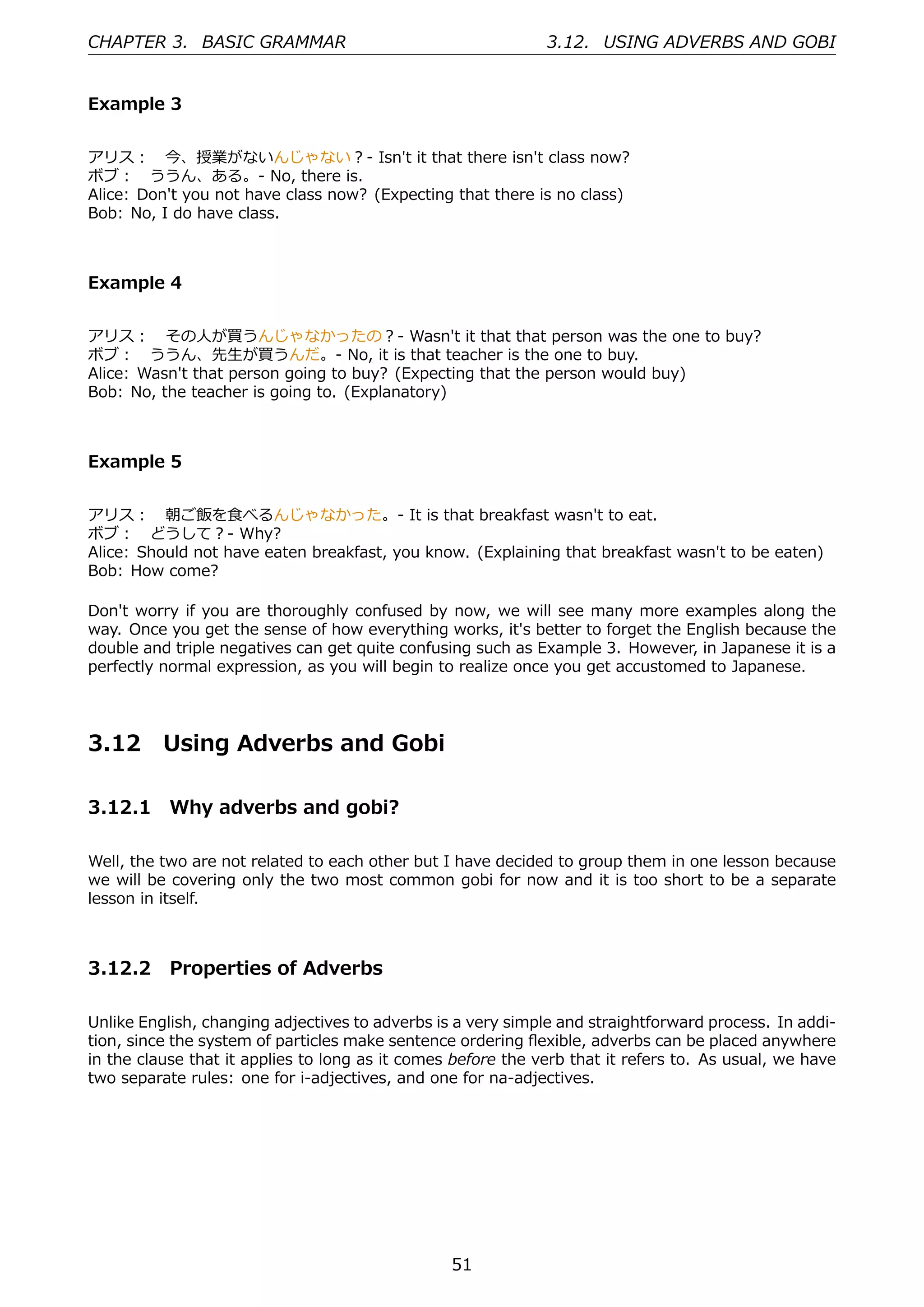 CHAPTER 3. BASIC GRAMMAR                                      3.12. USING ADVERBS AND GOBI


Example 3


アリス： 今、授業がないんじゃない？- Isn't it that there isn't class now?
ボブ： ううん、ある。- No, there is.
Alice: Don't you not have class now? (Expecting that there is no class)
Bob: No, I do have class.



Example 4


アリス： その⼈が買うんじゃなかったの？- Wasn't it that that person was the one to buy?
ボブ： ううん、先⽣が買うんだ。- No, it is that teacher is the one to buy.
Alice: Wasn't that person going to buy? (Expecting that the person would buy)
Bob: No, the teacher is going to. (Explanatory)



Example 5


アリス： 朝ご飯を⾷べるんじゃなかった。- It is that breakfast wasn't to eat.
ボブ： どうして？- Why?
Alice: Should not have eaten breakfast, you know. (Explaining that breakfast wasn't to be eaten)
Bob: How come?

Don't worry if you are thoroughly confused by now, we will see many more examples along the
way. Once you get the sense of how everything works, it's better to forget the English because the
double and triple negatives can get quite confusing such as Example 3. However, in Japanese it is a
perfectly normal expression, as you will begin to realize once you get accustomed to Japanese.




3.12      Using Adverbs and Gobi

3.12.1 Why adverbs and gobi?

Well, the two are not related to each other but I have decided to group them in one lesson because
we will be covering only the two most common gobi for now and it is too short to be a separate
lesson in itself.



3.12.2 Properties of Adverbs

Unlike English, changing adjectives to adverbs is a very simple and straightforward process. In addi-
tion, since the system of particles make sentence ordering ﬂexible, adverbs can be placed anywhere
in the clause that it applies to long as it comes before the verb that it refers to. As usual, we have
two separate rules: one for i-adjectives, and one for na-adjectives.




                                                 51
 