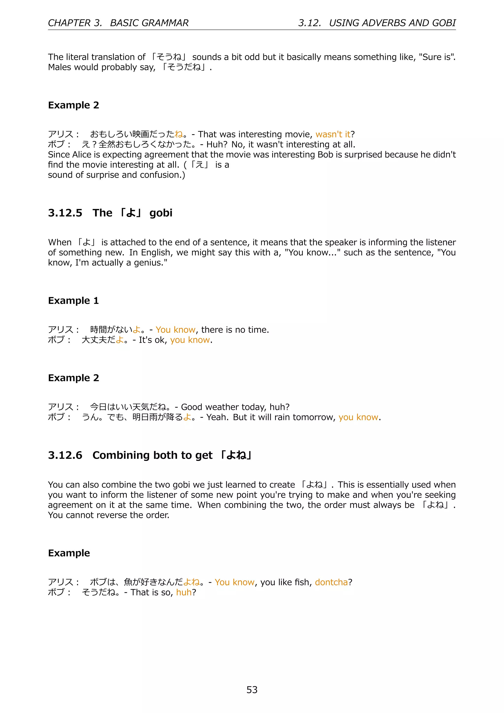 CHAPTER 3. BASIC GRAMMAR                                     3.12. USING ADVERBS AND GOBI


The literal translation of 「そうね」 sounds a bit odd but it basically means something like, "Sure is".
Males would probably say, 「そうだね」.



Example 2


アリス： おもしろい映画だったね。- That was interesting movie, wasn't it?
ボブ： え？全然おもしろくなかった。- Huh? No, it wasn't interesting at all.
Since Alice is expecting agreement that the movie was interesting Bob is surprised because he didn't
ﬁnd the movie interesting at all. (「え」 is a
sound of surprise and confusion.)



3.12.5 The 「よ」 gobi

When 「よ」 is attached to the end of a sentence, it means that the speaker is informing the listener
of something new. In English, we might say this with a, "You know..." such as the sentence, "You
know, I'm actually a genius."



Example 1


アリス： 時間がないよ。- You know, there is no time.
ボブ： ⼤丈夫だよ。- It's ok, you know.



Example 2


アリス： 今⽇はいい天気だね。- Good weather today, huh?
ボブ： うん。でも、明⽇⾬が降るよ。- Yeah. But it will rain tomorrow, you know.



3.12.6 Combining both to get 「よね」

You can also combine the two gobi we just learned to create 「よね」. This is essentially used when
you want to inform the listener of some new point you're trying to make and when you're seeking
agreement on it at the same time. When combining the two, the order must always be 「よね」.
You cannot reverse the order.



Example


アリス： ボブは、⿂が好きなんだよね。- You know, you like ﬁsh, dontcha?
ボブ： そうだね。- That is so, huh?




                                                53
 