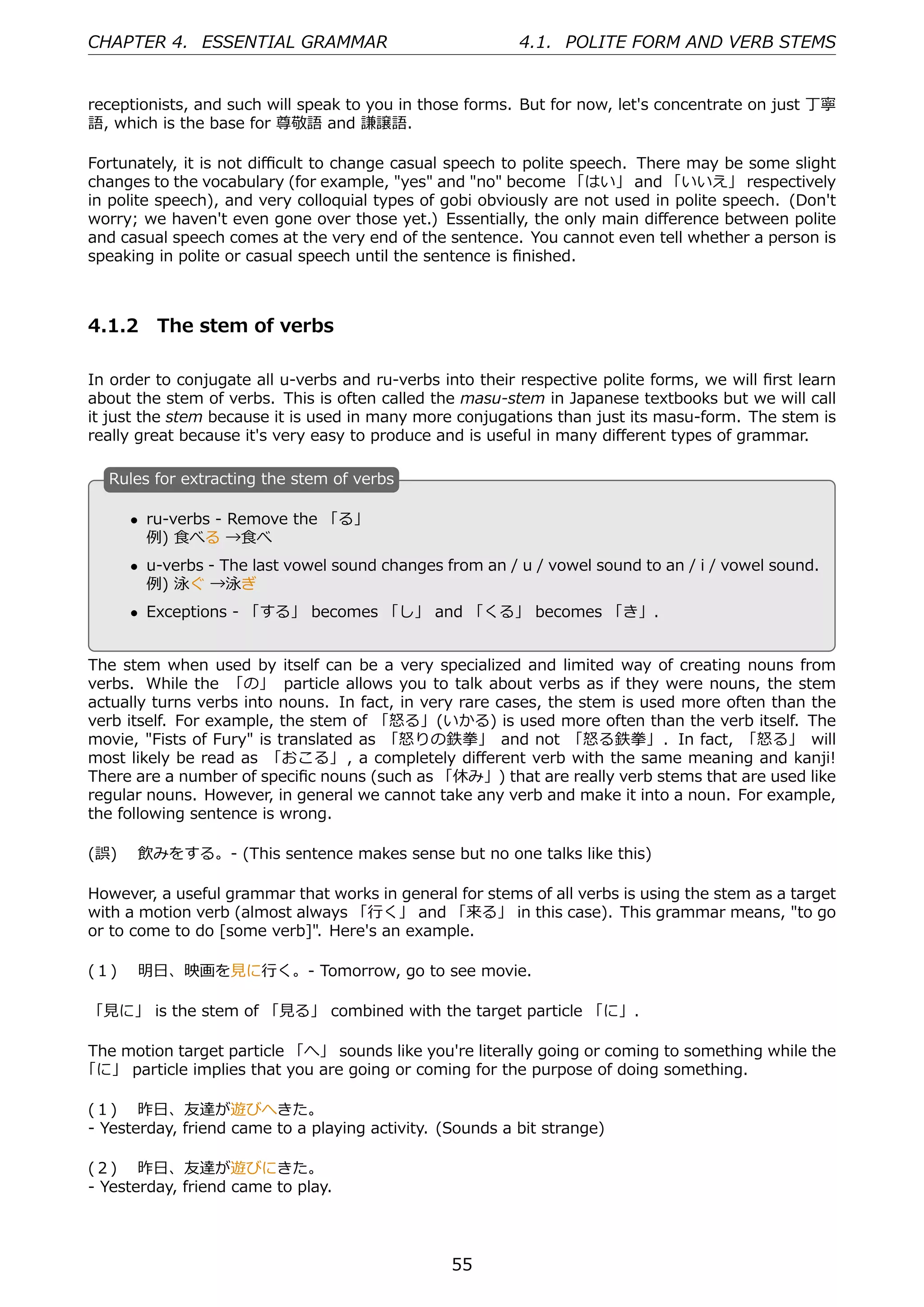 CHAPTER 4. ESSENTIAL GRAMMAR                              4.1. POLITE FORM AND VERB STEMS


receptionists, and such will speak to you in those forms. But for now, let's concentrate on just 丁寧
語, which is the base for 尊敬語 and 謙譲語.

Fortunately, it is not diﬃcult to change casual speech to polite speech. There may be some slight
changes to the vocabulary (for example, "yes" and "no" become 「はい」 and 「いいえ」 respectively
in polite speech), and very colloquial types of gobi obviously are not used in polite speech. (Don't
worry; we haven't even gone over those yet.) Essentially, the only main diﬀerence between polite
and casual speech comes at the very end of the sentence. You cannot even tell whether a person is
speaking in polite or casual speech until the sentence is ﬁnished.



4.1.2 The stem of verbs

In order to conjugate all u-verbs and ru-verbs into their respective polite forms, we will ﬁrst learn
about the stem of verbs. This is often called the masu-stem in Japanese textbooks but we will call
it just the stem because it is used in many more conjugations than just its masu-form. The stem is
really great because it's very easy to produce and is useful in many diﬀerent types of grammar.

   R
   . ules for extracting the stem of verbs

       • ru-verbs - Remove the 「る」
         例) ⾷べる →⾷べ
   .                                              .
       • u-verbs - The last vowel sound changes from an / u / vowel sound to an / i / vowel sound.
         例) 泳ぐ →泳ぎ
       • Exceptions - 「する」 becomes 「し」 and 「くる」 becomes 「き」.


The stem when used by itself can be a very specialized and limited way of creating nouns from
verbs. While the 「の」 particle allows you to talk about verbs as if they were nouns, the stem
actually turns verbs into nouns. In fact, in very rare cases, the stem is used more often than the
verb itself. For example, the stem of 「怒る」(いかる) is used more often than the verb itself. The
movie, "Fists of Fury" is translated as 「怒りの鉄拳」 and not 「怒る鉄拳」. In fact, 「怒る」 will
most likely be read as 「おこる」 , a completely diﬀerent verb with the same meaning and kanji!
There are a number of speciﬁc nouns (such as 「休み」) that are really verb stems that are used like
regular nouns. However, in general we cannot take any verb and make it into a noun. For example,
the following sentence is wrong.

(誤)  飲みをする。- (This sentence makes sense but no one talks like this)

However, a useful grammar that works in general for stems of all verbs is using the stem as a target
with a motion verb (almost always 「⾏く」 and 「来る」 in this case). This grammar means, "to go
or to come to do [some verb]". Here's an example.

(１)  明⽇、映画を⾒に⾏く。- Tomorrow, go to see movie.

「⾒に」 is the stem of 「⾒る」 combined with the target particle 「に」.

The motion target particle 「へ」 sounds like you're literally going or coming to something while the
「に」 particle implies that you are going or coming for the purpose of doing something.

(１)  昨⽇、友達が遊びへきた。
- Yesterday, friend came to a playing activity. (Sounds a bit strange)

(２)  昨⽇、友達が遊びにきた。
- Yesterday, friend came to play.




                                                 55
 