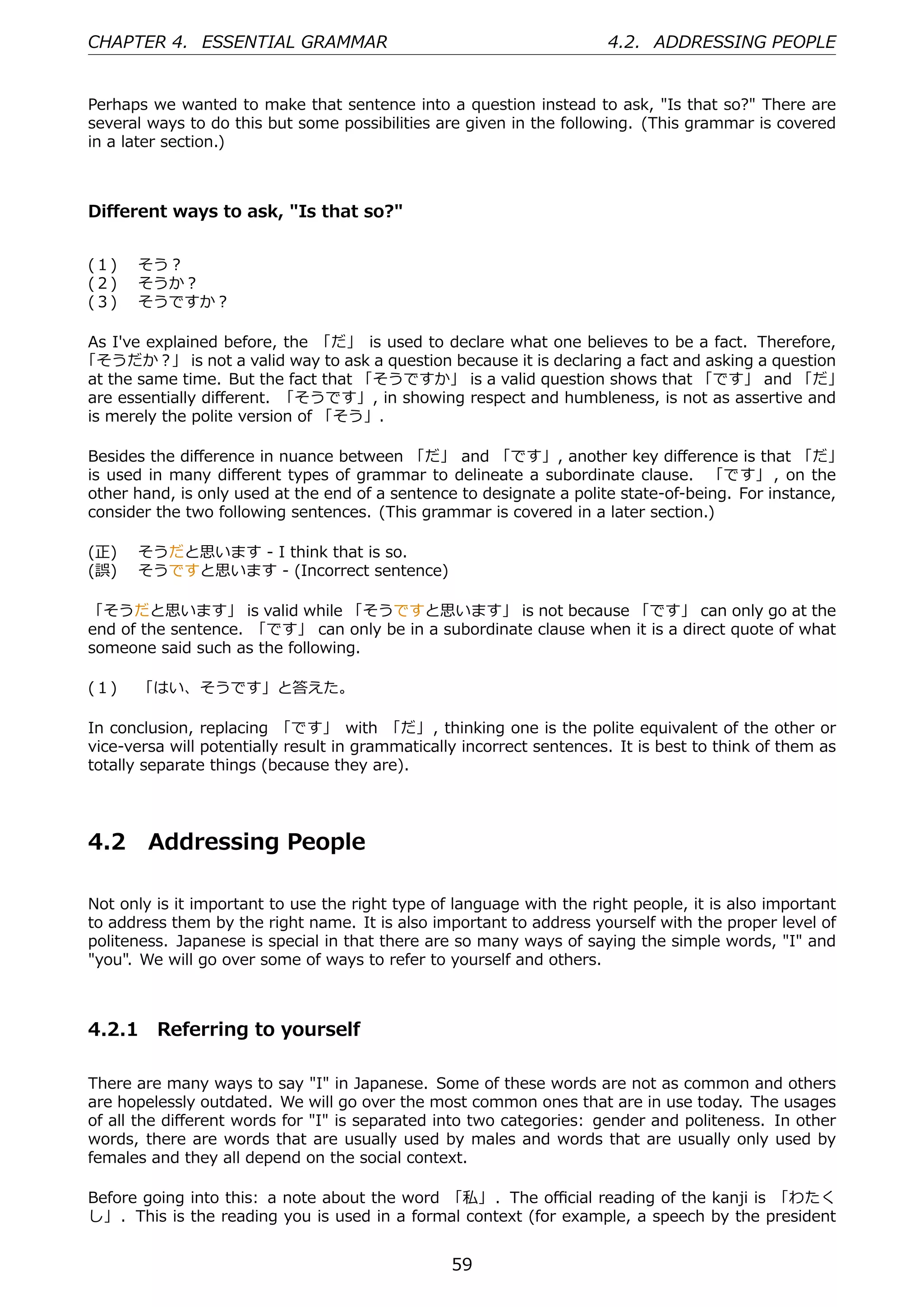 CHAPTER 4. ESSENTIAL GRAMMAR                                           4.2. ADDRESSING PEOPLE


Perhaps we wanted to make that sentence into a question instead to ask, "Is that so?" There are
several ways to do this but some possibilities are given in the following. (This grammar is covered
in a later section.)



Diﬀerent ways to ask, "Is that so?"


(１)  そう？
(２)  そうか？
(３)  そうですか？

As I've explained before, the 「だ」 is used to declare what one believes to be a fact. Therefore,
「そうだか？」 is not a valid way to ask a question because it is declaring a fact and asking a question
at the same time. But the fact that 「そうですか」 is a valid question shows that 「です」 and 「だ」
are essentially diﬀerent. 「そうです」, in showing respect and humbleness, is not as assertive and
is merely the polite version of 「そう」.

Besides the diﬀerence in nuance between 「だ」 and 「です」, another key diﬀerence is that 「だ」
is used in many diﬀerent types of grammar to delineate a subordinate clause. 「です」 , on the
other hand, is only used at the end of a sentence to designate a polite state-of-being. For instance,
consider the two following sentences. (This grammar is covered in a later section.)

(正)  そうだと思います - I think that is so.
(誤)  そうですと思います - (Incorrect sentence)

「そうだと思います」 is valid while 「そうですと思います」 is not because 「です」 can only go at the
end of the sentence. 「です」 can only be in a subordinate clause when it is a direct quote of what
someone said such as the following.

(１)  「はい、そうです」と答えた。

In conclusion, replacing 「です」 with 「だ」, thinking one is the polite equivalent of the other or
vice-versa will potentially result in grammatically incorrect sentences. It is best to think of them as
totally separate things (because they are).




4.2     Addressing People

Not only is it important to use the right type of language with the right people, it is also important
to address them by the right name. It is also important to address yourself with the proper level of
politeness. Japanese is special in that there are so many ways of saying the simple words, "I" and
"you". We will go over some of ways to refer to yourself and others.



4.2.1 Referring to yourself

There are many ways to say "I" in Japanese. Some of these words are not as common and others
are hopelessly outdated. We will go over the most common ones that are in use today. The usages
of all the diﬀerent words for "I" is separated into two categories: gender and politeness. In other
words, there are words that are usually used by males and words that are usually only used by
females and they all depend on the social context.

Before going into this: a note about the word 「私」. The oﬃcial reading of the kanji is 「わたく
し」 . This is the reading you is used in a formal context (for example, a speech by the president


                                                  59
 
