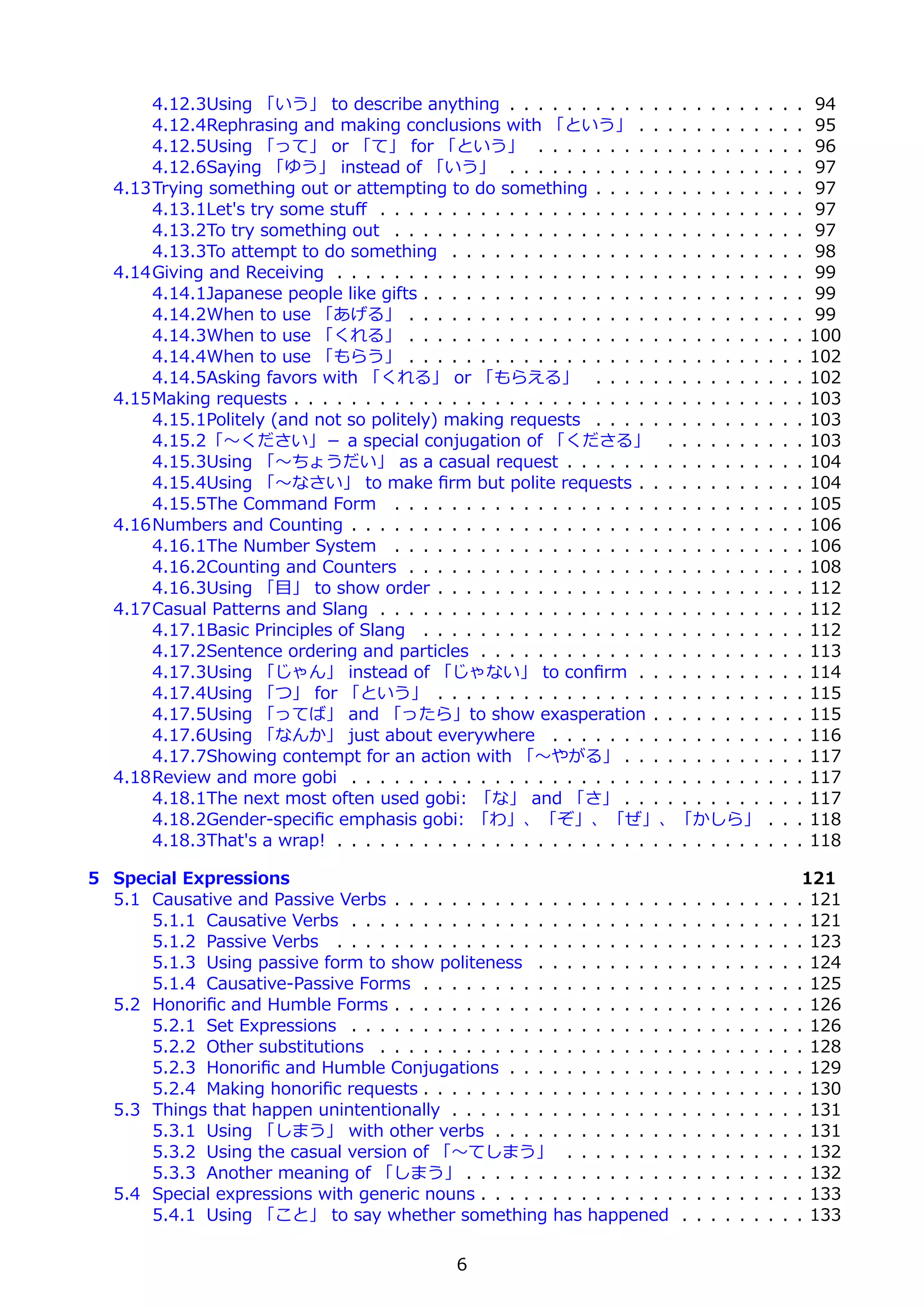 4.12.3Using 「いう」 to describe anything . . . . . . . . . . . . . . . . . .                     .   .   .   94
       4.12.4Rephrasing and making conclusions with 「という」 . . . . . . . . .                          .   .   .   95
       4.12.5Using 「って」 or 「て」 for 「という」 . . . . . . . . . . . . . . . .                             .   .   .   96
       4.12.6Saying 「ゆう」 instead of 「いう」 . . . . . . . . . . . . . . . . . .                         .   .   .   97
   4.13Trying something out or attempting to do something . . . . . . . . . . . .                    .   .   .   97
       4.13.1Let's try some stuﬀ . . . . . . . . . . . . . . . . . . . . . . . . . . .               .   .   .   97
       4.13.2To try something out . . . . . . . . . . . . . . . . . . . . . . . . . .                .   .   .   97
       4.13.3To attempt to do something . . . . . . . . . . . . . . . . . . . . . .                  .   .   .   98
   4.14Giving and Receiving . . . . . . . . . . . . . . . . . . . . . . . . . . . . . .              .   .   .   99
       4.14.1Japanese people like gifts . . . . . . . . . . . . . . . . . . . . . . . .              .   .   .   99
       4.14.2When to use 「あげる」 . . . . . . . . . . . . . . . . . . . . . . . . .                     .   .   .   99
       4.14.3When to use 「くれる」 . . . . . . . . . . . . . . . . . . . . . . . . .                     .   .   .   100
       4.14.4When to use 「もらう」 . . . . . . . . . . . . . . . . . . . . . . . . .                     .   .   .   102
       4.14.5Asking favors with 「くれる」 or 「もらえる」 . . . . . . . . . . . .                              .   .   .   102
   4.15Making requests . . . . . . . . . . . . . . . . . . . . . . . . . . . . . . . . .             .   .   .   103
       4.15.1Politely (and not so politely) making requests . . . . . . . . . . . .                  .   .   .   103
       4.15.2「〜ください」－ a special conjugation of 「くださる」 . . . . . . .                                  .   .   .   103
       4.15.3Using 「〜ちょうだい」 as a casual request . . . . . . . . . . . . . .                          .   .   .   104
       4.15.4Using 「〜なさい」 to make ﬁrm but polite requests . . . . . . . . .                          .   .   .   104
       4.15.5The Command Form . . . . . . . . . . . . . . . . . . . . . . . . . .                    .   .   .   105
   4.16Numbers and Counting . . . . . . . . . . . . . . . . . . . . . . . . . . . . .                .   .   .   106
       4.16.1The Number System . . . . . . . . . . . . . . . . . . . . . . . . . .                   .   .   .   106
       4.16.2Counting and Counters . . . . . . . . . . . . . . . . . . . . . . . . .                 .   .   .   108
       4.16.3Using 「⽬」 to show order . . . . . . . . . . . . . . . . . . . . . . .                   .   .   .   112
   4.17Casual Patterns and Slang . . . . . . . . . . . . . . . . . . . . . . . . . . .               .   .   .   112
       4.17.1Basic Principles of Slang . . . . . . . . . . . . . . . . . . . . . . . .               .   .   .   112
       4.17.2Sentence ordering and particles . . . . . . . . . . . . . . . . . . . .                 .   .   .   113
       4.17.3Using 「じゃん」 instead of 「じゃない」 to conﬁrm . . . . . . . . .                               .   .   .   114
       4.17.4Using 「つ」 for 「という」 . . . . . . . . . . . . . . . . . . . . . . .                       .   .   .   115
       4.17.5Using 「ってば」 and 「ったら」to show exasperation . . . . . . . .                               .   .   .   115
       4.17.6Using 「なんか」 just about everywhere . . . . . . . . . . . . . . .                         .   .   .   116
       4.17.7Showing contempt for an action with 「〜やがる」 . . . . . . . . . .                          .   .   .   117
   4.18Review and more gobi . . . . . . . . . . . . . . . . . . . . . . . . . . . . .                .   .   .   117
       4.18.1The next most often used gobi: 「な」 and 「さ」 . . . . . . . . . .                          .   .   .   117
       4.18.2Gender-speciﬁc emphasis gobi: 「わ」、「ぞ」、「ぜ」、「かしら」                                         .   .   .   118
       4.18.3That's a wrap! . . . . . . . . . . . . . . . . . . . . . . . . . . . . . .              .   .   .   118

5 Special Expressions                                                                                         121
  5.1 Causative and Passive Verbs . . . . . . . . . . . . . . . . . . . .    .   .   .   .   .   .   .   .   . 121
      5.1.1 Causative Verbs . . . . . . . . . . . . . . . . . . . . . . .    .   .   .   .   .   .   .   .   . 121
      5.1.2 Passive Verbs . . . . . . . . . . . . . . . . . . . . . . . .    .   .   .   .   .   .   .   .   . 123
      5.1.3 Using passive form to show politeness . . . . . . . . . .        .   .   .   .   .   .   .   .   . 124
      5.1.4 Causative-Passive Forms . . . . . . . . . . . . . . . . . .      .   .   .   .   .   .   .   .   . 125
  5.2 Honoriﬁc and Humble Forms . . . . . . . . . . . . . . . . . . . .      .   .   .   .   .   .   .   .   . 126
      5.2.1 Set Expressions . . . . . . . . . . . . . . . . . . . . . . .    .   .   .   .   .   .   .   .   . 126
      5.2.2 Other substitutions . . . . . . . . . . . . . . . . . . . . .    .   .   .   .   .   .   .   .   . 128
      5.2.3 Honoriﬁc and Humble Conjugations . . . . . . . . . . . .         .   .   .   .   .   .   .   .   . 129
      5.2.4 Making honoriﬁc requests . . . . . . . . . . . . . . . . . .     .   .   .   .   .   .   .   .   . 130
  5.3 Things that happen unintentionally . . . . . . . . . . . . . . . .     .   .   .   .   .   .   .   .   . 131
      5.3.1 Using 「しまう」 with other verbs . . . . . . . . . . . . .           .   .   .   .   .   .   .   .   . 131
      5.3.2 Using the casual version of 「〜てしまう」 . . . . . . . .              .   .   .   .   .   .   .   .   . 132
      5.3.3 Another meaning of 「しまう」 . . . . . . . . . . . . . . .           .   .   .   .   .   .   .   .   . 132
  5.4 Special expressions with generic nouns . . . . . . . . . . . . . .     .   .   .   .   .   .   .   .   . 133
      5.4.1 Using 「こと」 to say whether something has happened                 .   .   .   .   .   .   .   .   . 133

                                                6
 