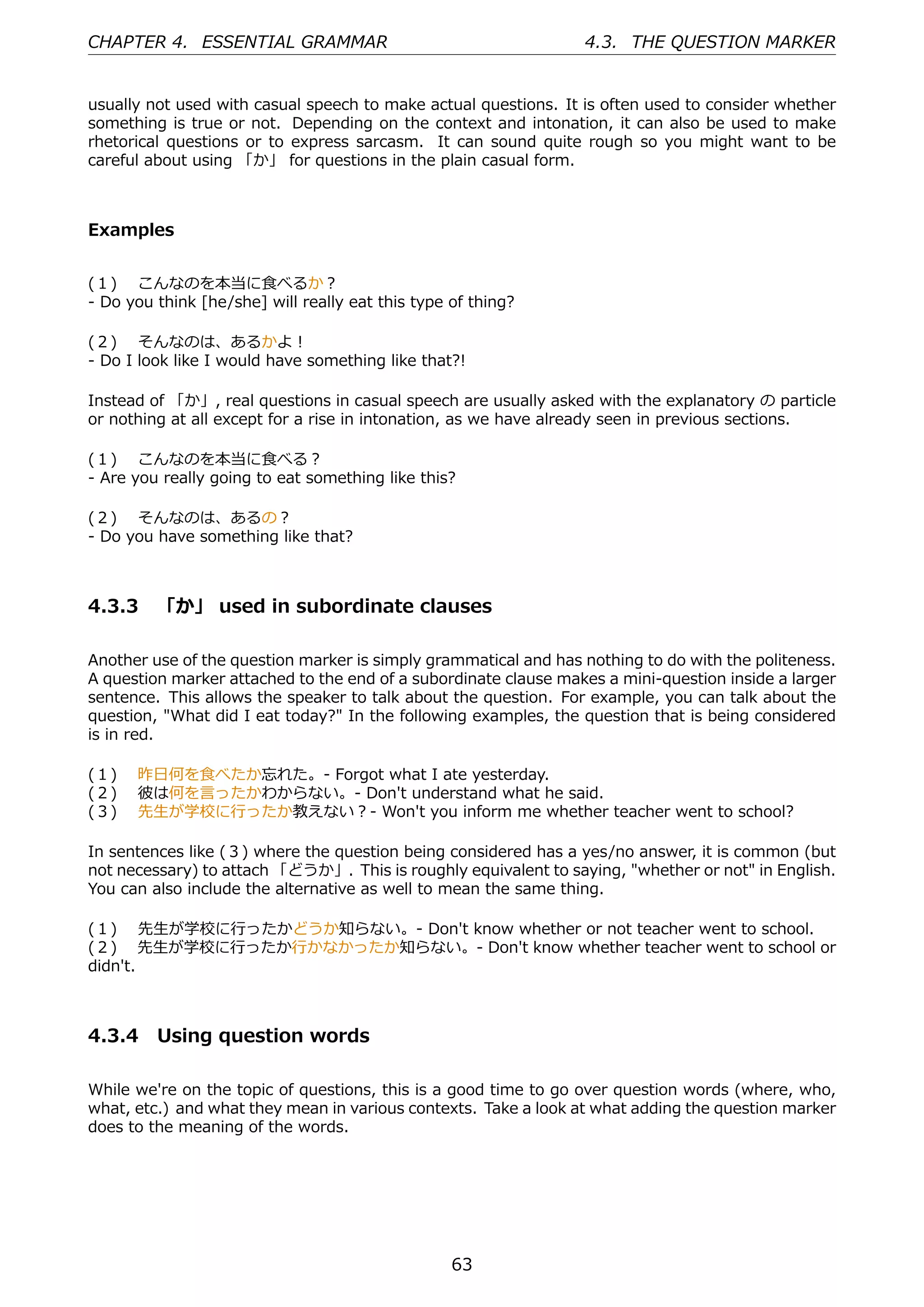 CHAPTER 4. ESSENTIAL GRAMMAR                                     4.3. THE QUESTION MARKER


usually not used with casual speech to make actual questions. It is often used to consider whether
something is true or not. Depending on the context and intonation, it can also be used to make
rhetorical questions or to express sarcasm. It can sound quite rough so you might want to be
careful about using 「か」 for questions in the plain casual form.



Examples


(１)  こんなのを本当に⾷べるか？
- Do you think [he/she] will really eat this type of thing?

(２)  そんなのは、あるかよ！
- Do I look like I would have something like that?!

Instead of 「か」, real questions in casual speech are usually asked with the explanatory の particle
or nothing at all except for a rise in intonation, as we have already seen in previous sections.

(１)  こんなのを本当に⾷べる？
- Are you really going to eat something like this?

(２)  そんなのは、あるの？
- Do you have something like that?



4.3.3 「か」 used in subordinate clauses

Another use of the question marker is simply grammatical and has nothing to do with the politeness.
A question marker attached to the end of a subordinate clause makes a mini-question inside a larger
sentence. This allows the speaker to talk about the question. For example, you can talk about the
question, "What did I eat today?" In the following examples, the question that is being considered
is in red.

(１)  昨⽇何を⾷べたか忘れた。- Forgot what I ate yesterday.
(２)  彼は何を⾔ったかわからない。- Don't understand what he said.
(３)  先⽣が学校に⾏ったか教えない？- Won't you inform me whether teacher went to school?

In sentences like (３) where the question being considered has a yes/no answer, it is common (but
not necessary) to attach 「どうか」. This is roughly equivalent to saying, "whether or not" in English.
You can also include the alternative as well to mean the same thing.

(１)  先⽣が学校に⾏ったかどうか知らない。- Don't know whether or not teacher went to school.
(２)  先⽣が学校に⾏ったか⾏かなかったか知らない。- Don't know whether teacher went to school or
didn't.



4.3.4 Using question words

While we're on the topic of questions, this is a good time to go over question words (where, who,
what, etc.) and what they mean in various contexts. Take a look at what adding the question marker
does to the meaning of the words.




                                                  63
 