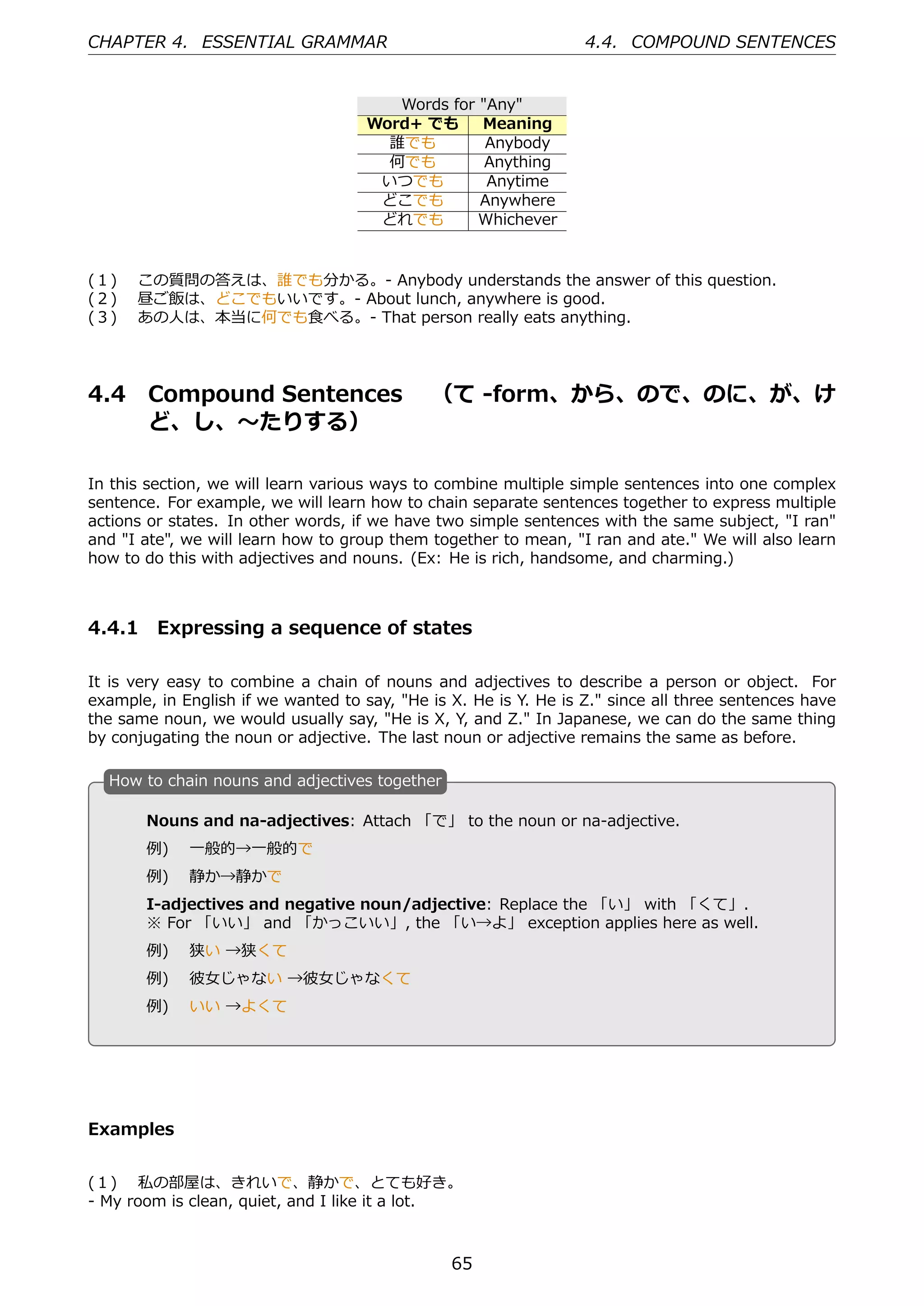 CHAPTER 4. ESSENTIAL GRAMMAR                                      4.4. COMPOUND SENTENCES


                                        Words for "Any"
                                     Word+ でも     Meaning
                                       誰でも         Anybody
                                       何でも         Anything
                                      いつでも         Anytime
                                      どこでも        Anywhere
                                      どれでも        Whichever


(１)  この質問の答えは、誰でも分かる。- Anybody understands the answer of this question.
(２)  昼ご飯は、どこでもいいです。- About lunch, anywhere is good.
(３)  あの⼈は、本当に何でも⾷べる。- That person really eats anything.




4.4     Compound Sentences  （て -form、から、ので、のに、が、け
        ど、し、〜たりする）

In this section, we will learn various ways to combine multiple simple sentences into one complex
sentence. For example, we will learn how to chain separate sentences together to express multiple
actions or states. In other words, if we have two simple sentences with the same subject, "I ran"
and "I ate", we will learn how to group them together to mean, "I ran and ate." We will also learn
how to do this with adjectives and nouns. (Ex: He is rich, handsome, and charming.)



4.4.1 Expressing a sequence of states

It is very easy to combine a chain of nouns and adjectives to describe a person or object. For
example, in English if we wanted to say, "He is X. He is Y. He is Z." since all three sentences have
the same noun, we would usually say, "He is X, Y, and Z." In Japanese, we can do the same thing
by conjugating the noun or adjective. The last noun or adjective remains the same as before.

  H
  . ow to chain nouns and adjectives together

       Nouns and na-adjectives: Attach 「で」 to the noun or na-adjective.
       例)  ⼀般的→⼀般的で
       例)  静か→静かで
       I-adjectives and negative noun/adjective: Replace the 「い」 with 「くて」.
                                            .
  .
       ※ For 「いい」 and 「かっこいい」, the 「い→よ」 exception applies here as well.
       例)  狭い →狭くて
       例)  彼⼥じゃない →彼⼥じゃなくて
       例)  いい →よくて




Examples


(１)  私の部屋は、きれいで、静かで、とても好き。
- My room is clean, quiet, and I like it a lot.



                                                65
 