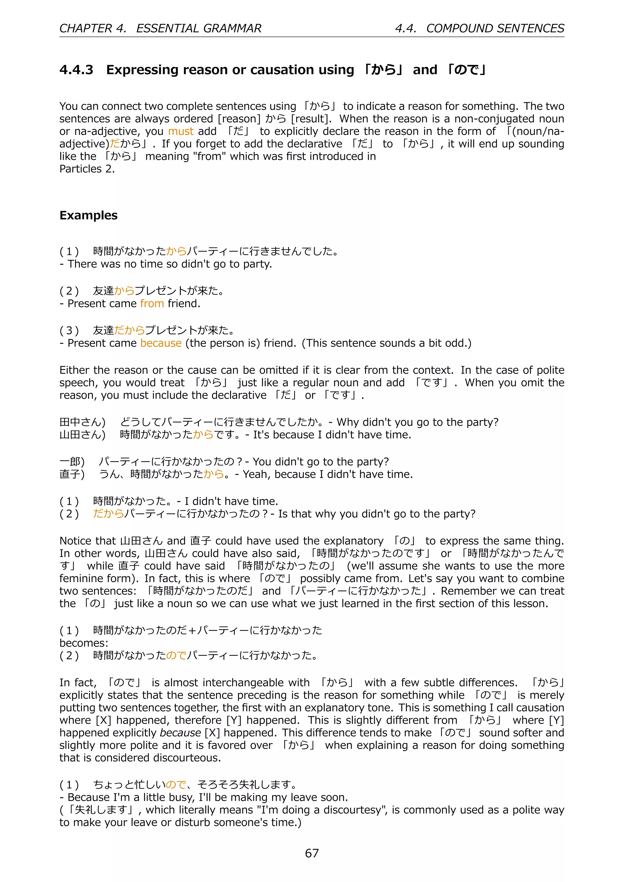 CHAPTER 4. ESSENTIAL GRAMMAR                                      4.4. COMPOUND SENTENCES


4.4.3 Expressing reason or causation using 「から」 and 「ので」

You can connect two complete sentences using 「から」 to indicate a reason for something. The two
sentences are always ordered [reason] から [result]. When the reason is a non-conjugated noun
or na-adjective, you must add 「だ」 to explicitly declare the reason in the form of 「(noun/na-
adjective)だから」. If you forget to add the declarative 「だ」 to 「から」, it will end up sounding
like the 「から」 meaning "from" which was ﬁrst introduced in
Particles 2.



Examples


(１)  時間がなかったからパーティーに⾏きませんでした。
- There was no time so didn't go to party.

(２)  友達からプレゼントが来た。
- Present came from friend.

(３)  友達だからプレゼントが来た。
- Present came because (the person is) friend. (This sentence sounds a bit odd.)

Either the reason or the cause can be omitted if it is clear from the context. In the case of polite
speech, you would treat 「から」 just like a regular noun and add 「です」 . When you omit the
reason, you must include the declarative 「だ」 or 「です」.

⽥中さん)  どうしてパーティーに⾏きませんでしたか。- Why didn't you go to the party?
⼭⽥さん)  時間がなかったからです。- It's because I didn't have time.

⼀郎)  パーティーに⾏かなかったの？- You didn't go to the party?
直⼦)  うん、時間がなかったから。- Yeah, because I didn't have time.

(１)  時間がなかった。- I didn't have time.
(２)  だからパーティーに⾏かなかったの？- Is that why you didn't go to the party?

Notice that ⼭⽥さん and 直⼦ could have used the explanatory 「の」 to express the same thing.
In other words, ⼭⽥さん could have also said, 「時間がなかったのです」 or 「時間がなかったんで
す」 while 直⼦ could have said 「時間がなかったの」 (we'll assume she wants to use the more
feminine form). In fact, this is where 「ので」 possibly came from. Let's say you want to combine
two sentences: 「時間がなかったのだ」 and 「パーティーに⾏かなかった」. Remember we can treat
the 「の」 just like a noun so we can use what we just learned in the ﬁrst section of this lesson.

(１)  時間がなかったのだ＋パーティーに⾏かなかった
becomes:
(２)  時間がなかったのでパーティーに⾏かなかった。

In fact, 「ので」 is almost interchangeable with 「から」 with a few subtle diﬀerences. 「から」
explicitly states that the sentence preceding is the reason for something while 「ので」 is merely
putting two sentences together, the ﬁrst with an explanatory tone. This is something I call causation
where [X] happened, therefore [Y] happened. This is slightly diﬀerent from 「から」 where [Y]
happened explicitly because [X] happened. This diﬀerence tends to make 「ので」 sound softer and
slightly more polite and it is favored over 「から」 when explaining a reason for doing something
that is considered discourteous.

(１)  ちょっと忙しいので、そろそろ失礼します。
- Because I'm a little busy, I'll be making my leave soon.
(「失礼します」, which literally means "I'm doing a discourtesy", is commonly used as a polite way
to make your leave or disturb someone's time.)


                                                67
 