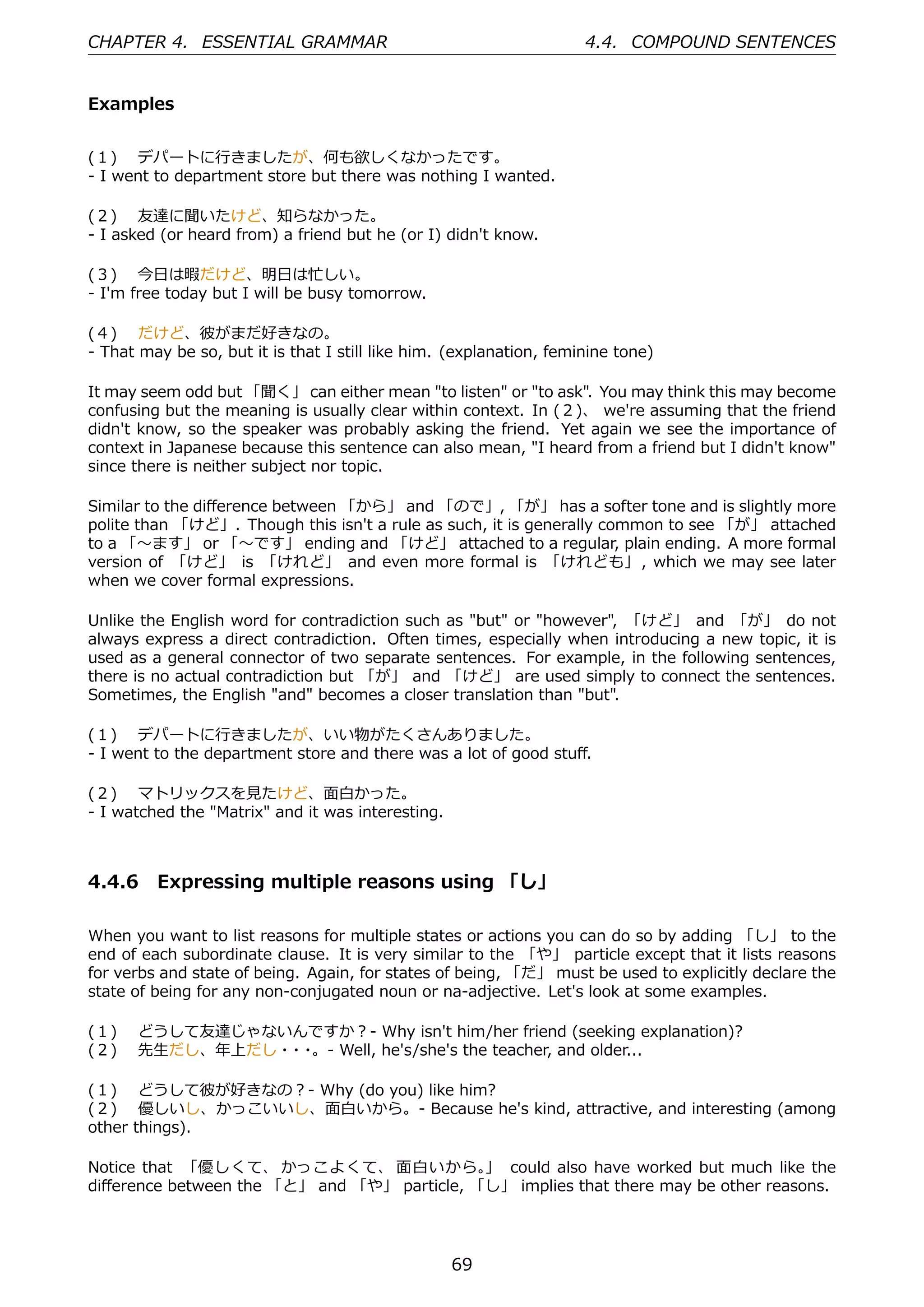 CHAPTER 4. ESSENTIAL GRAMMAR                                         4.4. COMPOUND SENTENCES


Examples


(１)  デパートに⾏きましたが、何も欲しくなかったです。
- I went to department store but there was nothing I wanted.

(２)  友達に聞いたけど、知らなかった。
- I asked (or heard from) a friend but he (or I) didn't know.

(３)  今⽇は暇だけど、明⽇は忙しい。
- I'm free today but I will be busy tomorrow.

(４)  だけど、彼がまだ好きなの。
- That may be so, but it is that I still like him. (explanation, feminine tone)

It may seem odd but 「聞く」 can either mean "to listen" or "to ask". You may think this may become
confusing but the meaning is usually clear within context. In (２)、 we're assuming that the friend
didn't know, so the speaker was probably asking the friend. Yet again we see the importance of
context in Japanese because this sentence can also mean, "I heard from a friend but I didn't know"
since there is neither subject nor topic.

Similar to the diﬀerence between 「から」 and 「ので」, 「が」 has a softer tone and is slightly more
polite than 「けど」. Though this isn't a rule as such, it is generally common to see 「が」 attached
to a 「〜ます」 or 「〜です」 ending and 「けど」 attached to a regular, plain ending. A more formal
version of 「けど」 is 「けれど」 and even more formal is 「けれども」 , which we may see later
when we cover formal expressions.

Unlike the English word for contradiction such as "but" or "however", 「けど」 and 「が」 do not
always express a direct contradiction. Often times, especially when introducing a new topic, it is
used as a general connector of two separate sentences. For example, in the following sentences,
there is no actual contradiction but 「が」 and 「けど」 are used simply to connect the sentences.
Sometimes, the English "and" becomes a closer translation than "but".

(１)  デパートに⾏きましたが、いい物がたくさんありました。
- I went to the department store and there was a lot of good stuﬀ.

(２)  マトリックスを⾒たけど、⾯⽩かった。
- I watched the "Matrix" and it was interesting.



4.4.6 Expressing multiple reasons using 「し」

When you want to list reasons for multiple states or actions you can do so by adding 「し」 to the
end of each subordinate clause. It is very similar to the 「や」 particle except that it lists reasons
for verbs and state of being. Again, for states of being, 「だ」 must be used to explicitly declare the
state of being for any non-conjugated noun or na-adjective. Let's look at some examples.

(１)  どうして友達じゃないんですか？- Why isn't him/her friend (seeking explanation)?
(２)  先⽣だし、年上だし・ ・
               ・ 。- Well, he's/she's the teacher, and older...

(１)  どうして彼が好きなの？- Why (do you) like him?
(２)  優しいし、かっこいいし、⾯⽩いから。- Because he's kind, attractive, and interesting (among
other things).

Notice that 「優しくて、 かっこよくて、 ⾯⽩いから。 could also have worked but much like the
                                             」
diﬀerence between the 「と」 and 「や」 particle, 「し」 implies that there may be other reasons.




                                                   69
 